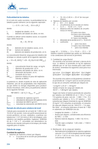 204
Profundidad de los taladros
En el corte de cuatro secciones, la profundidad de los
taladros puede estimarse con la siguiente expresión:
L = 0,15 +34,1 x Ø 2
- 39,4 x (Ø 2
)2
donde:
L : longitud de taladro, en m.
Ø2
: diámetro del taladro de alivio, en mm.
Cuando se utilizan varios taladros vacíos, la ecuación
sigue válida haciendo
Ø2
= Ø1
√N° tal.
donde:
Ø2
: diámetro de los taladros vacíos, en m.
N° tal. : número de taladros.
Ø1
: diámetro de taladros de producción, en m.
La concentración lineal de carga para los taladros del
arranque se calcula a partir de la siguiente expresión:
q1
= 55 x Ø1
(B/Ø2
)1,5
x (B – Ø2
/2)(c/0,4)(1/PRPANFO
)
donde:
q1
: concentración lineal de carga, en kg/m.
Ø1
: diámetro de producción, en m.
Ø2
: diámetro del taladro de alivio, en m.
B : dimensión del burden, en m.
C : constante de la roca.
PRPANFO
: potencia relativa en peso del explosivo
referido al ANFO.
La potencia es, desde el punto de vista de aplicación
industrial, una de las propiedades más importantes,
ya que define la energía disponible para producir
efectos mecánicos, entre otros y la podríamos obtener
de la siguiente fórmula:
PRP ANFO = ((d -Vd
2
) / (dANFO
. V2
ANFO
))1/3
donde:
d = densidad de explosivo (g/cm3
)
Vd
= velocidad de detonación del explosivo (m/s)
dANFO
= densidad del ANFO (g/cm3
)
VANFO
= velocidad de detonación del ANFO (m/s)
Ejemplo de cálculo para voladura de tunel
Cálculo para excavación de un tunel de 1.400 m con
10,44 m2
de sección, recta con perfil convencional sin
recorte periférico, en roca andesítica, a perforar con
taladros de 1 1/4" (32 mm) y 2,40 m de longitud, corte
cilíndrico con taladros paralelos. Explosivo, SEMEXSA
65 de 1 1/8" x 7", encendido con detonadores no
eléctricos de retardo corto para el arranque y de medio
segundo para el núcleo.
Cálculo de carga:
Cantidad de explosivo
1. Volumen de material a mover por disparo
V = S x p (área de la sección por profundidad
de taladro)
V = 10, 44 x 2,40 m = 25 m3
de roca por
disparo.
2. Número de taladros por sección
Nº = R/C + K.S donde:
R = circunferencia de la sección en metros
S x 4 = 10,44 x 4 = 12,9
C = distancia entre los taladros de circunfe-
rencia en metros
0,5 para roca dura
0,6 para roca intermedia
(andesita por ejemplo)
0,7 para roca blanda
S = dimensión de la sección en m2
(= 10,44 m2
)
K = coeficiente:
2 para roca dura
1,5 para roca intermedia
1 para roca blanda
Luego Nº = 12,9/0,6 + 1,5 x 10,44 = 37,2 = 37
taladros máximo (cantidad que podrá ser disminuida
si las condiciones del terreno lo permiten)
3. Cantidad de carga (factor)
De acuerdo a las secciones del túnel y dureza de la
roca, se obtiene el promedio en kg de explosivo
utilizado por m3
de roca movida para cada metro
de avance, teniéndose los siguientes casos para roca
intermedia:
(a)1a5m2
2,2a1,8kg/m3
(b)5a10m2
1,8a1,4kg/m3
(c)10a20m2
1,4a1,0kg/m3
(d)20a40m2
1,0 a 0,8kg/m3
De acuerdo a los valores en (b) podemos considerar
un promedio de 1,6 kg/m3
para la sección prevista,
lo que da un consumo estimado por disparo de:
1,6 kg/m3
x 25 m3
= 40 kg/m3
Siendo el factor de carga por taladro de:
40/37 = 1,08 kg/m3
por taladro.
Según este factor el número promedio de cartuchos
por taladros con SEMEXSA 65 en 1 1/8 x 7" y con
116 gramos de peso, será de : 1 080 / 116= 9,3
cartucho por taladro y: 9,3 x 37 taladros = 344
cartuchos por disparo teniendo la caja de SEMEXSA
25 kg/m3
, 215 cartuchos en promedio, el consumo
de cajas por disparo será de: 344/215 = 1,6 cajas.
Por tanto , el consumo total para el túnel de 1 400
m solamente con SEMEXSA será de:
- Longitud de taladro = 2,40 m
- Avance por disparo, considerando una eficiencia
de 90% = 2,10m
- Número total de disparos: 1.400 / 42,10 m=
666
- Total de cajas a emplear: 1,60 x 666 = 1 065,5
=1 066 cajas
4. Distribución de la carga por taladros
- Normalmente la longitud de la columna explosiva
varía de 1/2 a 2/3 de la longitud total del taladro
(1,20 a 1,60 m en este caso), con la carga
concentrada al fondo.
CAPÍTULO 9
 