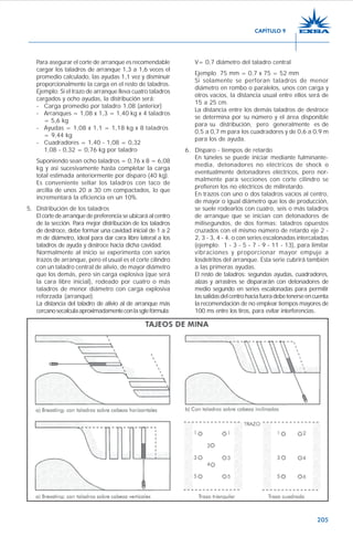 205
Para asegurar el corte de arranque es recomendable
cargar los taladros de arranque 1,3 a 1,6 veces el
promedio calculado, las ayudas 1,1 vez y disminuir
proporcionalmente la carga en el resto de taladros.
Ejemplo: Si el trazo de arranque lleva cuatro taladros
cargados y ocho ayudas, la distribución será:
- Carga promedio por taladro 1,08 (anterior)
- Arranques = 1,08 x 1,3 = 1,40 kg x 4 taladros
= 5,6 kg
- Ayudas = 1,08 x 1,1 = 1,18 kg x 8 taladros
= 9,44 kg
- Cuadradores = 1,40 - 1,08 = 0,32
1,08 - 0,32 = 0,76 kg por taladro
Suponiendo sean ocho taladros = 0,76 x 8 = 6,08
kg y así sucesivamente hasta completar la carga
total estimada anteriormente por disparo (40 kg).
Es conveniente sellar los taladros con taco de
arcilla de unos 20 a 30 cm compactados, lo que
incrementará la eficiencia en un 10%.
5. Distribución de los taladros
El corte de arranque de preferencia se ubicará al centro
de la sección. Para mejor distribución de los taladros
de destroce, debe formar una cavidad inicial de 1 a 2
m de diámetro, ideal para dar cara libre lateral a los
taladros de ayuda y destroce hacia dicha cavidad.
Normalmente al inicio se experimenta con varios
trazos de arranque, pero el usual es el corte cilíndro
con un taladro central de alivio, de mayor diámetro
que los demás, pero sin carga explosiva (que será
la cara libre inicial), rodeado por cuatro o más
taladros de menor diámetro con carga explosiva
reforzada (arranque).
La distancia del taladro de alivio al de arranque más
cercanosecalculaaproximadamenteconlasgtefórmula:
V= 0,7 diámetro del taladro central
Ejemplo 75 mm = 0,7 x 75 = 52 mm
Si solamente se perforan taladros de menor
diámetro en rombo o paralelos, unos con carga y
otros vacíos, la distancia usual entre ellos será de
15 a 25 cm.
La distancia entre los demás taladros de destroce
se determina por su número y el área disponible
para su distribución, pero generalmente es de
0,5 a 0,7 m para los cuadradores y de 0,6 a 0,9 m
para los de ayuda.
6. Disparo - tiempos de retardo
En túneles se puede iniciar mediante fulminante-
media, detonadores no eléctricos de shock o
eventualmente detonadores eléctricos, pero nor-
malmente para secciones con corte cilindro se
prefieren los no eléctricos de miliretardo.
En trazos con uno o dos taladros vacíos al centro,
de mayor o igual diámetro que los de producción,
se suele rodearlos con cuatro, seis o más taladros
de arranque que se inician con detonadores de
milisegundos, de dos formas: taladros opuestos
cruzados con el mismo número de retardo eje 2 -
2, 3 - 3, 4 - 4, o con series escalonadas intercaladas
(ejemplo: 1 - 3 - 5 - 7 - 9 - 11 - 13), para limitar
vibraciones y proporcionar mayor empuje a
losdetritos del arranque. Esta serie cubrirá también
a las primeras ayudas.
El resto de taladros: segundas ayudas, cuadradores,
alzas y arrastres se dispararán con detonadores de
medio segundo en series escalonadas para permitir
lassalidasdelcentrohaciafueradebetenerseencuenta
la recomendación de no emplear tiempos mayores de
100 ms entre los tiros, para evitar interferencias.
CAPÍTULO 9
 