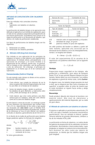 216
MÉTODO DE EXPLOTACIÓN CON TALADROS
LARGOS
Entre los métodos más conocidos tenemos:
- LHB.
- Subniveles con taladros en abanico.
- VCR.
La perforación de taladros largos es la operación más
delicada al aplicarla en un método de explotación, pues
el éxito de las voladuras dependerá principalmente de
una buena perforación. El problema más común en la
etapa de perforación es la desviación de taladros, que
afecta a la malla de perforación establecida.
Los tipos de perforaciones de taladros largos son los
siguientes:
I. Perforación en anillos.
II. Perforación de taladros paralelos.
A. Método LHB (long hole blasting)
Este método es una aplicación de los principios de
voladura en banco a cielo abierto a las explotaciones
subterráneas. El método afecta, principalmente, a la
operación de arranque y en cierta medida a la
preparación de las cámaras, puesto que, en general,
sólo se trabaja en dos subniveles, uno de perforación
y otro de extracción. Sin embargo, el principio de
explotación es el mismo que en el de Cámaras por
Subniveles.
Convencionales (Sublevel Stoping)
En este método cada cámara se divide en tres sectores
claramente diferenciados:
1. Corte inferior, que cumple las misiones de ser la
zona receptora del mineral fragmentado y de crear
la cara libre en el fondo de los taladros.
2. Sector de taladros largos, donde se perforan
los taladros de gran diámetro, y representa entre
el 85 y 90% del tonelaje de la cámara.
3. Corte lateral, que sirve como primera cara libre
vertical para la voladura, tanto del corte inferior
como de la zona de taladros largos.
El corte lateral, o inicio de sección, se construye a partir
de una chimenea con dimensiones que oscilan entre
1,8 y 3,5 m, dependiendo de los casos y que puede
ser excavada con raise borer o por el método VCR,
utilizando la misma perforadora de producción. A partir
de la chimenea se crea el corte inferior con taladros
verticales en abanico, generalmente de 65 mm (2 ½”).
En el diseño de la malla de perforación para taladros
largos podemos aplicar la fórmula de Langefors:
donde:
Bmax : burden máximo, en m.
Ø : diámetro del taladro, en mm.
c : constante de la roca.
Se toma generalmente:
Dureza de roca Constante de roca
Intermedia 0,3 + 0,75
Dura 0,4 + 0,75
f : factor de fijación.
Tipo de taladro Factor de fijación
Vertical 1,00
Inclinado, 3:1 0,90
Inclinado, 2:1 0,85
E/B : relación entre el espaciamiento y el burden.
Dc : densidad de carga, en g/cm3
.
PRP : potencia relativa en peso del explosivo.
Un valor práctico del burden se obtiene a partir del
valor máximo, aplicando una corrección por la
desviación de los taladros y error de emboquillamiento,
siendo L la longitud del taladro:
B = Bmax – (2 x Ø) – (0,02 x L)
El valor del espaciamiento (E) lo sacamos de la
experiencia o lo podemos determinar con la siguiente
expresión:
E = 1,25 x B
Ventajas
Proporciona mayor seguridad en los trabajos, alta
producción y rendimiento, gran altura de banqueo
(hasta 70 m), lo que permite disparar bloques de gran
tamaño. Menor daño a la roca remanente, con empleo
de explosivos a granel de menor costo, como Examon.
En algunos casos, los taladros largos pasantes de nivel
a nivel, que se disparan por filas como el banqueo de
superficie, se pueden cebar al centro de manera que
la onda iniciadora se reparte hacia arriba y abajo
simultáneamente.
Desventaja
Puede producir dilución del mineral al mezclarse con
material estéril. Alto nivel de vibraciones y
apelmazamiento del material disparado, por su caída
de gran altura.
B. Método de subniveles con taladros en abanico
El sistema es aplicable en yacimientos subverticales (70
a 90°) con cajas o hastiales con buenas características
geomecánicas. Una vez extraído el mineral, quedan
cámaras abiertas de grandes dimensiones, similares a
las de los métodos VCR y LBH.
La perforación en forma de abanicos, se realiza desde
las galerías de preparación de los subniveles con barras
ascendentes, descendentes o hacia ambos lados, cuyas
longitudes se adaptan al contorno de la mineralización.
Para disminuir los altos costos por labores de
preparación, se intenta que los taladros tengan una
gran longitud.
D dc x PRP
Bmáx
= —— ———————
33 c x f x (E/B)
CAPÍTULO 9
 