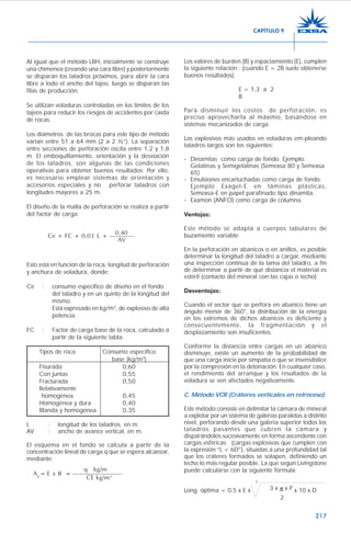 217
Al igual que el método LBH, inicialmente se construye
una chimenea (creando una cara libre) y posteriormente
se disparan los taladros próximos, para abrir la cara
libre a todo el ancho del tajeo, luego se disparan las
filas de producción.
Se utilizan voladuras controladas en los límites de los
tajeos para reducir los riesgos de accidentes por caída
de rocas.
Los diámetros de las brocas para este tipo de método
varían entre 51 a 64 mm (2 a 2 ½”). La separación
entre secciones de perforación oscila entre 1,2 y 1,8
m. El emboquillamiento, orientación y la desviación
de los taladros, son algunas de las condiciones
operativas para obtener buenos resultados. Por ello,
es necesario emplear sistemas de orientación y
accesorios especiales y no perforar taladros con
longitudes mayores a 25 m.
El diseño de la malla de perforación se realiza a partir
del factor de carga:
0,40Ce = FC + 0,03 L + ————
AV
Esto está en función de la roca, longitud de perforación
y anchura de voladura, donde:
Ce : consumo específico de diseño en el fondo
del taladro y en un quinto de la longitud del
mismo.
Está expresado en kg/m3
, de explosivo de alta
potencia.
FC : Factor de carga base de la roca, calculado a
partir de la siguiente tabla:
Tipos de roca Consumo específico
base (kg/m3
)
Fisurada 0,60
Con juntas 0,55
Fracturada 0,50
Relativamente
homogénea 0,45
Homogénea y dura 0,40
Blanda y homogénea 0,35
L : longitud de los taladros, en m.
AV : ancho de avance vertical, en m.
El esquema en el fondo se calcula a partir de la
concentración lineal de carga q que se espera alcanzar,
mediante:
q kg/m
Ae
= E x B = ————————
CE kg/m3
Los valores de burden (B) y espaciamiento (E), cumplen
la siguiente relación : (cuando E = 2B suele obtenerse
buenos resultados).
E = 1,3 a 2
B
Para disminuir los costos de perforación, es
preciso aprovecharla al máximo, basándose en
sistemas mecanizados de carga.
Los explosivos más usados en voladuras em-pleando
taladros largos son los siguientes:
- Dinamitas como carga de fondo. Ejemplo:
Gelatinas y Semigelatinas (Semexsa 80 y Semexsa
65)
- Emulsiones encartuchadas como carga de fondo.
Ejemplo Exagel-E en láminas plásticas,
Semexsa-E en papel parafinado tipo dinamita.
- Examon (ANFO) como carga de columna.
Ventajas:
Este método se adapta a cuerpos tabulares de
buzamiento variable.
En la perforación en abanicos o en anillos, es posible
determinar la longitud del taladro a cargar, mediante
una inspección continua de la lama del taladro, a fin
de determinar a partir de qué distancia el material es
estéril (contacto del mineral con las cajas o techo)
Desventajas:
Cuando el sector que se perfora en abanico tiene un
ángulo menor de 360°, la distribución de la energía
en los extremos de dichos abanicos es deficiente y
consecuentemente, la fragmentación y el
desplazamiento son insuficientes.
Conforme la distancia entre cargas en un abanico
disminuye, existe un aumento de la probabilidad de
que una carga inicie por simpatía o que se insensibilice
por la compresión en la detonación. En cualquier caso,
el rendimiento del arranque y los resultados de la
voladura se ven afectados negativamente.
C. Método VCR (Cráteres verticales en retroceso)
Este método consiste en delimitar la cámara de mineral
a explotar por un sistema de galerías paralelas a distinto
nivel, perforando desde una galería superior todos los
taladros pasantes que cubren la cámara y
disparándolos sucesivamente en forma ascendente con
cargas esféricas (cargas explosivas que cumplen con
la expresión “L < 6D”), situadas a una profundidad tal
que los cráteres formados se solapen, definiendo un
techo lo más regular posible. La que según Livingstone
puede calcularse con la siguiente fórmula:
3
Long. óptima = 0,5 x E x 3 x x P x 10 x D
2
π
CAPÍTULO 9
 