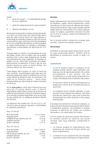218
donde:
E = factor de energía = 1,5 (dependiendo del tipo
de roca y explosivo)
P = grado de compactación de la carga en kg/dm3
D = diámetro del taladro, en mm.
Al comenzar la operación se tapona el fondo del taladro
y se llena con arena hasta una determinada altura,
para que selle y sirva de lecho a la carga explosiva, a
la que luego de colocada y cebada se cubre por encima
con arena fina o agua como taco inerte (de una longitud
de 12 veces el diámetro del taladro). Los demás taladros
se cargan distribuyendo sus columnas escalonadas,
aumentando su profundidad con diferencias de 10 a
20 cm.
El burden debe ser inferior a la profundidad de carga
del taladro central, pero no deben estar de-masiado
próximos entre sí, para evitar problemas por las altas
concentraciones de carga empleadas. Se enciende un
taladro a la vez, sobre todo al principio del trabajo.
Posteriormente al dominarse el trazo y tipo de roca
pueden dispararse varios al mismo tiempo, con
números alternos de micro retardo.
Cada disparo abrirá primero un cráter en forma de
cono invertido, ensanchándose luego toda área del
frente de voladura por etapas. El material roto cae hacia
el piso inferior de donde se retira. De esta forma, con
cada tiro la chimenea avanza hacia arriba
denominándose por ello método de cráteres invertidos
en retroceso.
De los draw points se extrae sólo el mineral necesario
para que el espacio abierto entre el mineral
fragmentado desprendido y el techo de la cámara sea
suficiente para preparar y efectuar el próximo disparo
(si es excesivo se pueden desprender rocas de las cajas
las que además de ser peligrosas provocan dilución
del mineral).
Los diámetros mas usuales son 110 mm (4,5”) y 161
mm (6,5”) para los que por ejemplo se recomendaría
los siguientes parámetros:
Para 110 mm Ø
Área del frontón 2,4 x 2,4 mm
Espaciamientos 1,20 m
SLURREX AP por taladros, por tiro 12,5 kg
Longitud atacada 1,5 m
Avance estimado 2,15 m
Para 161 mm Ø
Área del frontón 3,65 x 3,65 m
Espaciamientos 1,80m
Slurrex Ap por taladro, por tiro 25,8 kg
Longitud atacada 1,8 m
Avance estimado 3,0
Ventajas:
Mayor seguridad para el personal al eliminar el riesgo
de desplomes, rapidez, buena fragmentación, menor
vibración por el menor peso de explosivo por retardo,
mayor protección de las cajas ya que el propio material
volado actúa de sostenimiento en la cámara almacén
al piso. Se adapta a yacimientos estrechos del orden
de 3 a 10 m de potencia, incluso con inclinaciones no
muy elevadas.
No se necesita perforar chimenea de arranque para
cara libre, como en los métodos anteriores.
Desventajas:
Al finalizar la extracción puede desprenderse roca de
las cajas produciendo dilución; también existe la
posibilidad de hundimiento cuando se llega a la
corona.
Comentarios
- El uso de taladros largos en cualquiera de los
métodos permite obtener costos operativos más
bajos que con otro tipo de perforación. Esto se debe
principalmente a que permite una alta
mecanización y a su alto nivel de producción (si el
cuerpo mineralizado tiene condiciones adecuadas).
- Es necesario realizar un diseño adecuado para la
preparación a fin de sacar el máximo provecho al
yacimiento.
- En cualquiera de los métodos utilizados, se tiene
que tener mucho cuidado con la dilución. Ésta estará
presente por caída de las cajas o por la presencia
de bolsonadas de estéril, presentes en los cuerpos
mineralizados.
El principal inconveniente de este tipo de voladuras, es
la generación de vibraciones que pueden dañar labores
o instalaciones próximas. Este problema se resuelve
mediante la aplicación de cargas con retardos
intermedios o con espaciadores de madera.
Con un estudio de vibraciones puede determinarse
la cantidad máxima de explosivo que puede
constituir cada carga individual, considerando lo
siguiente:
1. La relación longitud de carga/diámetro debe
mantenerse por encima de 20 para obtener una
buena fragmentación.
2. El volumen de roca situado frente a los retacados
intermedios tiende a desmejorar la fragmentación.
CAPÍTULO 9
 
