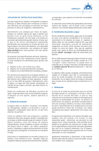 221
VOLADURA DE TAPON (PLUG BLASTING)
Este tipo especial de voladura corresponde al disparo
final que se debe efectuar para comunicar un túnel o
una chimenea con una laguna o reservorio con agua
presente en obras de irrigación o hidroeléctricas.
Normalmente una voladura por rotura de tapón,
produce un violento ingreso de agua y detritos que
pueden crear un gran efecto destructor en las
instalaciones existentes. Por otro lado, si los detritos se
acumulan apretadamente pueden obstruir el túnel, por
lo que es de norma entramparlos habilitando
previamente una excavación en el piso del túnel, sea
bajo el tapón o a la más corta distancia, con capacidad
suficiente para contenerlos, una voladura de tapón
(plug blasting) tiene como premisa una sola opción
para ejecutarse.
De acuerdo a las especificaciones del túnel, distancias,
condiciones de la roca, instalaciones y otros aspectos,
se suele considerar tres alternativas para ejecutar este
trabajo:
A. Disparo al aire, con el túnel seco y libre.
B. Disparo con el túnel parcialmente inundado.
C. Disparo con el túnel totalmente inundado y sellado.
Por referencia de experiencias en trabajos similares, se
prefiere la tercera opción para limitar la proyección
del material roto y disipar la onda expansiva, a pesar
de ser la más difícil de preparar. Normalmente, entre
el tapón y el agua del túnel queda entrampado un
colchón de aire sujeto a presión, que debe tenerse en
consideración.
Dadas las condiciones de dificultad, presencia de
agua, riesgo operativo y por la necesidad de asegurar
el disparo en una opción, deberá aplicarse lo
siguiente:
a. Sistema de iniciación
El disparo debe ser eléctrico, secuencial, con retardos
de milisegundos, debido a su precisión y a que es
obligatorio comprobarlo antes del tiro, lo que otros
sistemas no permiten.
Como la voladura tiene que prepararse y quedar
totalmente lista para después quedar sumergida por
un tiempo no determinado luego de inundar el túnel,
deben instalarse otras dos líneas de disparo
independientes, desde el explosor (a ubicar en la boca
del pique) hasta el tapón, con cables unipolares
nuevos, entubados y sujetos preferentemente al techo
del túnel para protegerlos al momento de inundarlo
el túnel.
Estas líneas se empalmarían en un punto común en el
frontón a una conexión en serie - paralelo. Todos los
empalmes deberán quedar permanentemente aislados
y asegurados, para soportar la inmersión sin pérdidas
de corriente.
Se colocarán como mínimo dos detonadores del mismo
número por taladro, uno al fondo y otro a media
columna, con entrada independiente para evitar fallas.
b. Condiciones de presión y agua
Por las condiciones de presión, agua y por la necesidad
de tener una óptima sensibilidad a la iniciación y
transmisión en la columna de carga, el explosivo a
utilizar debe ser una Gelatina Especial 90, cuya alta
tenacidad, velocidad y presión de detonación,
asegurarán un fuerte efecto brisante necesario para
romper la costra del tapón. Otro tipo de explosivo
puede estar sujeto al efecto de desensibilización por
presión (death - pressing) o fallas de transmisión y no
detonar.
Por el confinamiento del propio tapón el factor de carga
es elevado, en principìo con rangos usuales de 1,5 a
1,8 kg/m3
. Como referencia, se puede tener un
estimado de la energía requerida considerando para
la Gelatina Especial 90 aproximadamente 1.186 cal/
g ó 4.969 j/g.
El explosivo debe quedar acoplado y herméticamente
sellado en el taladro, para ello se recomienda taco
inerte de arcilla mezclada con silicato, presionado
finalmente con un tapón cónico de madera (ranurado
para el pase de los alambres) para mantenerla en su
lugar.
c. Perforación
El trazo de la malla de perforación para la sección
del tapón puede ser rectangular o circular y está en
función de la sección del túnel; si ésta es muy
reducida será conveniente ampliar la del tapón para
asegurar la profundidad de avance. Se prefiere la
perforación con taladros, paralelos considerando el
corte de arranque cilíndrico con dos o más taladros
de alivio. Dependiendo de la amplitud de la sección
puede perforarse hasta dos arranques con salida
simultánea para lograr rápidamente una mayor cara
libre.
El aspecto más importante es el espesor del tapón, que
también está con relación a la sección. Es muy
importante poder determinar con precisión el real
espesor de la “costra remanente” entre el fondo de los
taladros y la superficie de contacto con el agua, tanto
por la seguridad para el personal como para garantizar
que ésta no se romperá totalmente con el disparo.
Información al respecto indica espesores de 0,5 m como
adecuados en roca competente.
Igualmente importante es determinar si hay material
aluvial suelto yacente sobre la costra del tapón, ya que
éste también será colapsado.
CAPÍTULO 9
 