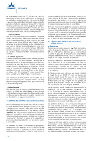 226
de un producto químico y CO2
(dióxido de carbono)
depositado en una cámara adyacente a la cápsula. Al
ser iniciado el producto químico, éste proyecta al CO2
a gran presión y velocidad haciéndole actuar contra las
paredes del taladro, agrietando la roca. Otros sistemas
similares contienen una mezcla de polvo de carbón y
oxígeno líquido (introducido a último minuto) que al ser
inflamada por una chispa eléctrica entra en deflagración,
actuando contra la roca. Son de uso muy limitado.
1. Agua a presión
Este método consiste en perforar un taladro y proyectar
luego dentro de él un volumen de unos dos litros de
agua a muy alta presión (40 MPa) mediante un cañón
de agua (como el Crac 200 de Atlas Copco). El golpe
del agua al fondo del taladro a alta velocidad crea
una onda de choque, la que al desplazarse hacia atrás
produce una alta presión radial a lo largo del taladro
durante unos pocos segundos, suficientemente capaz
de agrietar y fracturar al pedrón. También de uso muy
eventual.
2. Cemento expansivo
Consiste en llenar el taladro con un cemento hidrófilo,
mezcla de cal y silicatos (ejemplo: calmite) que al
hidratarse aumenta de volumen generando presiones
expansivas de un orden de unos 30 MPa, capaces de
romper la roca. Normalmente se añade un 25% de
agua al cemento al introducirlo al taladro (o a una
grieta) para hacerlo reaccionar. Según su tipo demora
en actuar entre 30 minutos y 15 horas, requiriéndose
como ejemplo unos 3 kg/m3
para rocas tenaces.
Son sustancias alcalinas con un pH muy alto, por lo
que deben manipularse con precaución. Son muy
prácticos y no generan proyecciones, pero son costosos
y de acción muy lenta.
3. Bola dinámica
Método clásico que se basa en fragmentar la piedra por
impacto, al soltarle una bola o bloque de acero de unas
2 a 6 toneladas de peso, suspendiéndola sobre la piedra
mediante una grúa. Este sistema se aplica especialmente
en demolición y en algunos tajos abiertos.
VOLADURA SECUNDARIA (BOULDER BLASTING)
El diaclasamiento y otras fisuras naturales de las rocas,
o ciertas deficiencias en el disparo primario dan lugar
a fragmentación irregular con producción de algunos
pedrones sobredimensionados (bolos, bolones, bancos,
boulders), y a irregularidades en el nuevo frente que
deben ser corregidas o reducidas, lo que normalmente
se hace mediante otra voladura limitada, denominada
“secundaria”. También se aplica a la reducción de
pedrones naturales producidos por la erosión, sueltos
o enterrados.
La voladura secundaria normalmente es peligrosa y
aumenta los costos generales de producción, por lo que
para prevenirla o limitarla se debe planificar
cuidadosamente la voladura primaria, observando en
detalle el grado de fisuramiento de la roca, la orientación
de los sistemas de diaclasas y otros aspectos geológico-
estructurales que influyen en la rotura, además de
supervisar acuciosamente la perforación, distribución de
la carga explosiva y secuencia de encendidos.
Entre sus inconvenientes podemos considerar al retraso
en el trabajo de producción, el consumo adicional de
explosivo proporcionalmente con mayor factor de carga
que en la voladura primaria, la proyección de fragmentos
o esquirlas a gran distancia y con rumbos impredecibles,
vibración del terreno, fuerte concusión y ruido producidos
por la acción de la onda de presión en el aire.
A. Voladura secundaria con perforación
(Block Holing)
a. Cachorros
También denominados taqueos o pop shots. Son taladros
cortos de pequeño diámetro, usualmente de 22 mm a
51 mm (7/8” a 2” de diámetro) que se perforan hacia
el centro de gravedad de los pedrones a romper hasta
una profundidad entre 1/2 a 2/3 de su espesor, que se
disparan con cargas pequeñas de explosivo.
Esta carga dependerá del tamaño y dureza del pedrón,
de su tenacidad, o de si tiene planos de partición
definidos, siendo importante la experiencia previa para
determinarla cuando no se conoce bien su
comportamiento mecánico, o cuando la operación va
a ser rutinaria.
En Norteamérica suele estimarse una carga inicial de
2 oz/yd3
(56 g por 0,765 m3
) para los disparos de
prueba (test shots) la que se va ajustando
posteriormente. Una regla práctica es la de considerar
factores entre 0,06 a 0,12 kg/m3
. Así por ejemplo, un
pedrón de 1 m3
podrá ser roto con un taladro de 30
cm (1') cargado con 60 ó 80 g de dinamita.
La profundidad de los taladros se determina con la
relación 1,1 por la mitad de espesor del pedrón (1,1 x
0,5 e). En el caso de pedrones enterrados donde no se
puede estimar el espesor, se recomienda perforar hasta
traspasarlos, medir la longitud del taladro y luego
rellenarlo hasta la mitad con detritos para centrar la carga
explosiva reforzada; de otro modo será difícil romperlos
adecuadamente por estar confinados en el suelo.
Los pedrones de hasta 1 m3
por lo general requieren
un solo taladro al centro; si son más grandes e
irregulares necesitarán más taladros, considerándose
usualmente uno por cada 0,7 a 1,1 m2
(8 pie2
a 12
pie2
) de área horizontal, estimada en su parte de mayor
diámetro. Estos cachorros se ubicarán de modo tal que
puedan reforzar al taladro central. Después de
cargados y cebados se les debe sellar con un taco de
arcilla o detritus y dispararlos simultáneamente.
Hay cierta diferencia entre los pedrones procedentes de
una voladura y otros naturales, puesto que los primeros
han sufrido un cierto debilitamiento (en razón de las
muy elevadas tensiones sufridas), que en cierta forma
facilita su posterior destrozo; esto podemos deducirlo
del siguiente cuadro, que puede tomarse como guía.
CAPÍTULO 10
 
