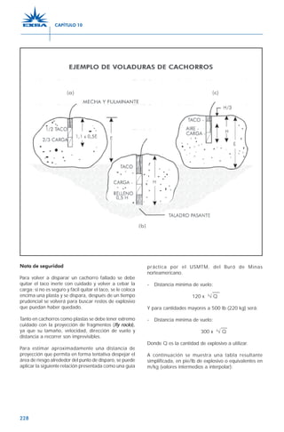 228
Nota de seguridad
Para volver a disparar un cachorro fallado se debe
quitar el taco inerte con cuidado y volver a cebar la
carga; si no es seguro y fácil quitar el taco, se le coloca
encima una plasta y se dispara, después de un tiempo
prudencial se volverá para buscar restos de explosivo
que puedan haber quedado.
Tanto en cachorros como plastas se debe tener extremo
cuidado con la proyección de fragmentos (fly rocks),
ya que su tamaño, velocidad, dirección de vuelo y
distancia a recorrer son imprevisibles.
Para estimar aproximadamente una distancia de
proyección que permita en forma tentativa despejar el
área de riesgo alrededor del punto de disparo, se puede
aplicar la siguiente relación presentada como una guía
práctica por el USMTM, del Buró de Minas
norteamericano.
- Distancia mínima de vuelo:
120 x 3
√ Q
Y para cantidades mayores a 500 lb (220 kg) será:
- Distancia mínima de vuelo:
300 x 3
√ Q
Donde Q es la cantidad de explosivo a utilizar.
A continuación se muestra una tabla resultante
simplificada, en pie/lb de explosivo o equivalentes en
m/kg (valores intermedios a interpolar):
CAPÍTULO 10
 