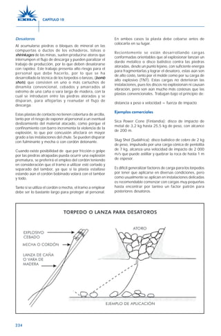 234
Desatoros
Al acumularse piedras o bloques de mineral en las
compuertas o ductos de los echaderos, tolvas o
shirinkages de las minas, suelen producirse atoros que
interrumpen el flujo de descarga y pueden paralizar el
trabajo de producción, por lo que deben desatorarse
con rapidez. Este trabajo presenta alto riesgo para el
personal que debe hacerlo, por lo que se ha
desarrollado la técnica de los torpedos o lanzas, (bomb
shots) que consisten en uno o más cartuchos de
dinamita convencional, cebados y amarrados al
extremo de una caña o vara larga de madera, con la
cual se introducen entre las piedras atoradas y se
disparan, para aflojarlas y reanudar el flujo de
descarga.
Estas plastas de contacto no tienen cobertura de arcilla,
tanto por el riesgo de exponer al personal a un eventual
deslizamiento del material atacado, como porque el
confinamiento con barro incrementa la violencia de la
explosión, lo que por concusión afectará en mayor
grado a las instalaciones del chute. Se pueden disparar
con fulminante y mecha o con cordón detonante.
Cuando existe posibilidad de que por fricción o golpe
por las piedras atrapadas pueda ocurrir una explosión
prematura, se preferirá el empleo del cordón teniendo
en consideración que el tramo a utilizar esté cortado y
separado del tambor, ya que si la plasta estallase
estando aún el cordón bobinado volará con el tambor
y todo.
Tanto si se utiliza el cordón o mecha, el tramo a emplear
debe ser lo bastante largo para proteger al personal.
En ambos casos la plasta debe cebarse antes de
colocarla en su lugar.
Recientemente se están desarrollando cargas
conformadas orientables que al explosionar lanzan un
dardo metálico o disco balístico contra las piedras
atoradas, desde un punto lejano, con suficiente energía
para fragmentarlas y lograr el desatoro, estas aún son
de alto costo, tanto por el molde como por su carga de
alto explosivo (TNT). Estas cargas no deterioran las
instalaciones, pues los discos no explosionan ni causan
vibración, pero son aún mucho más costosas que las
plastas convencionales. Trabajan bajo el principio de:
distancia x peso x velocidad = fuerza de impacto
Ejemplos comerciales
Sica Power Cone (Finlandia): disco de impacto de
metal de 3,2 kg hasta 25,5 kg de peso, con alcance
de 200 m.
Slug Shot (Sudáfrica): disco balístico de cobre de 2 kg
de peso, impulsado por una carga cónica de pentolita
de 7 kg, alcanza una velocidad de impacto de 2 000
m/s que puede astillar y quebrar la roca de hasta 1 m
de espesor.
Es difícil generalizar factores de carga para los torpedos
por tener que aplicarse en diversas condiciones, pero
como usualmente se aplican en instalaciones delicadas
es recomendable comenzar con cargas muy pequeñas
hasta encontrar por tanteo un factor patrón para
posteriores desatoros.
CAPÍTULO 10
 