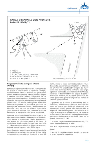 235
Cargas conformadas o dirigidas (shaped
charges)))))
Son cargas explosivas moldeadas que a semejanza de
las plastas se colocan sobre la superficie a romper,
normalmente sin cobertura de arcilla. Su aplicación es
sencilla pues basta colocarlas sobre el pedrón, a romper
o sobre un bloque de concreto y dispararlas con un
detonador común eléctrico, o también con cordón
detonante. No requieren perforación y casi no producen
proyecciones por lo que constituyen un interesante
medio de fragmentación secundaria, pero que sin
embargo por diferentes razones, principalmente su
elevado costo no ha encontrado aplicación
generalizada en minería. Una cobertura de arcilla
incrementa su rendimiento pero pierde practicidad.
Consisten en moldes cilíndricos o troncocónicos de
explosivo de alta densidad y velocidad (TNT o similares),
ahuecados en su base con una cavidad acumuladora,
que puede ser de forma cónica, bicónica, o
semiesférica, simple o doble. Su masa varía entre 200
g y 2 kg según las características del pedrón a romper,
teniendo las más comunes entre 350 y 500 g.
La configuración geométrica de la cavidad permite la
formación de un cachorro de energía dirigido hacia
un punto de concentración por debajo de la base del
molde, donde su efecto acumulado producirá rotura
de la piedra, cuando la masa del explosivo es detonada
por un iniciador ubicado sobre el ápice del hueco
cónico. Esta acción de chorro perforante o de cargas
explosivas acumuladas se denomina efecto Monroe,
en el que se basan también las cargas de corte y
demolición militares, los bazoocas antiataque, las
lanzas perforantes para el sangrado de hornos de
fundición y otros artificios.
La geometría de la cavidad es fundamental para la
formación y orientación del chorro, de modo que este
pueda ser puntual para efecto de penetración o de
impacto para plasteo, y linear para efecto de corte. El
ángulo de cono varía según las características de la
carga, el trabajo que deberá efectuar, la altura de
incidencia sobre la superficie a romper y otros aspectos
que deben considerarse en su diseño, pero por lo
general está entre 30 y 45°.
El factor de carga para plasteo varía entre 0,2 y 0,4
kg/m3
. Como regla usual se tiene:
peso de la carga explosiva = (peso de roca)/2
donde:
El peso de la carga explosiva en gramos y el peso de
la roca a romper en kilogramos.
CAPÍTULO 10
 