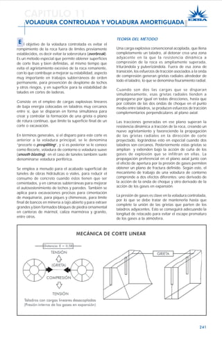 241
TEORÍA DEL MÉTODO
Una carga explosiva convencional acoplada, que llena
completamente un taladro, al detonar crea una zona
adyacente en la que la resistencia dinámica a
compresión de la roca es ampliamente superada,
triturándola y pulverizándola. Fuera de esa zona de
transición, los esfuerzos de tracción asociados a la onda
de compresión generan grietas radiales alrededor de
todo el taladro, lo que se denomina fisuramiento radial.
Cuando son dos las cargas que se disparan
simultáneamente, esas grietas radiales tienden a
propagarse por igual en todas direcciones, hasta que
por colisión de las dos ondas de choque en el punto
medio entre taladros, se producen esfuerzos de tracción
complementarios perpendiculares al plano axial.
Las tracciones generadas en ese plano superan la
resistencia dinámica a tracción de la roca, creando un
nuevo agrietamiento y favoreciendo la propagación
de las grietas radiales en la dirección de corte
proyectado, lográndose esto en especial cuando dos
taladros son cercanos. Posteriormente estas grietas se
amplían y extienden bajo la acción de cuña de los
gases de explosión que se infiltran en ellas. La
propagación preferencial en el plano axial junto con
el efecto de apertura por la presión de gases permiten
obtener un plano de fractura definido. Según esto, el
mecanismo de trabajo de una voladura de contorno
comprende a dos efectos diferentes: uno derivado de
la acción de la onda de choque y otro derivado de la
acción de los gases en expansión.
La presión de gases es clave en la voladura controlada,
por lo que se debe tratar de mantenerla hasta que
complete la unión de las grietas que parten de los
taladros adyacentes. Esto se conseguirá adecuando la
longitud de retacado para evitar el escape prematuro
de los gases a la atmósfera.
CAPITULO 11
VOLADURA CONTROLADA Y VOLADURA AMORTIGUADA
E l objetivo de la voladura controlada es evitar el
rompimiento de la roca fuera de límites previamente
establecidos, es decir evitar la sobrerotura (overbreak).
Es un método especial que permite obtener superficies
de corte lisas y bien definidas, al mismo tiempo que
evita el agrietamiento excesivo de la roca remanente,
con lo que contribuye a mejorar su estabilidad, aspecto
muy importante en trabajos subterráneos de orden
permanente, para prevención de desplome de techos
y otros riesgos, y en superficie para la estabilidad de
taludes en cortes de laderas.
Consiste en el empleo de cargas explosivas lineares
de baja energía colocadas en taladros muy cercanos
entre sí, que se disparan en forma simultánea para
crear y controlar la formación de una grieta o plano
de rotura continuo, que límite la superficie final de un
corte o excavación.
En términos generales, si el disparo para este corte es
anterior a la voladura principal, se le denomina
“precorte o presplitting”, y si es posterior se le conoce
como Recorte, voladura de contorno o voladura suave
(smooth blasting); en el caso de túneles también suele
denominarse voladura periférica.
Se emplea a menudo para el acabado superficial de
túneles de obras hidráulicas o viales, para reducir el
consumo de concreto cuando éstos tienen que ser
cementados, y en cámaras subterráneas para mejorar
el autosostenimiento de techos y paredes. También se
aplica para excavaciones precisas para cimentación
de maquinaria, para piques y chimeneas, para límite
final de bancos en minería a tajo abierto y para extraer
grandes y bien formados bloques de piedra ornamental
en canteras de mármol, caliza marmórea y granito,
entre otros.
 