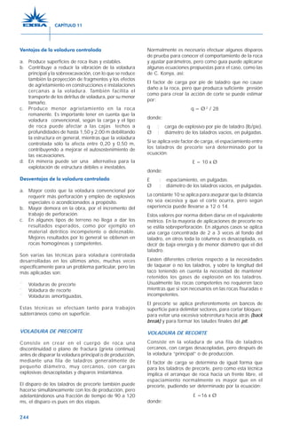 244
Ventajas de la voladura controlada
a. Produce superficies de roca lisas y estables.
b. Contribuye a reducir la vibración de la voladura
principal y la sobreexcavación, con lo que se reduce
también la proyección de fragmentos y los efectos
de agrietamiento en construcciones e instalaciones
cercanas a la voladura. También facilita el
transporte de los detritus de voladura, por su menor
tamaño.
c. Produce menor agrietamiento en la roca
remanente. Es importante tener en cuenta que la
voladura convencional, según la carga y el tipo
de roca puede afectar a las cajas techos a
profundidades de hasta 1,50 y 2,00 m debilitando
la estructura en general, mientras que la voladura
controlada sólo la afecta entre 0,20 y 0,50 m,
contribuyendo a mejorar el autosostenimiento de
las excavaciones.
d. En minería puede ser una alternativa para la
explotación de estructura débiles e inestables.
Desventajas de la voladura controlada
a. Mayor costo que la voladura convencional por
requerir más perforación y empleo de explosivos
especiales o acondicionados a propósito.
b. Mayor demora en la obra, por el incremento del
trabajo de perforación.
c. En algunos tipos de terreno no llega a dar los
resultados esperados, como por ejemplo en
material detrítico incompetente o deleznable.
Mejores resultados por lo general se obtienen en
rocas homogéneas y competentes.
Son varias las técnicas para voladura controlada
desarrolladas en los últimos años, muchas veces
específicamente para un problema particular, pero las
más aplicadas son:
¨ Voladuras de precorte
¨ Voladura de recorte
¨ Voladuras amortiguadas,
Estas técnicas se efectúan tanto para trabajos
subterráneos como en superficie.
VOLADURA DE PRECORTE
Consiste en crear en el cuerpo de roca una
discontinuidad o plano de fractura (grieta continua)
antes de disparar la voladura principal o de producción,
mediante una fila de taladros generalmente de
pequeño diámetro, muy cercanos, con cargas
explosivas desacopladas y disparos instantánea.
El disparo de los taladros de precorte también puede
hacerse simultáneamente con los de producción, pero
adelantándonos una fracción de tiempo de 90 a 120
ms, el disparo es pues en dos etapas.
Normalmente es necesario efectuar algunos disparos
de prueba para conocer el comportamiento de la roca
y ajustar parámetros, pero como guía puede aplicarse
algunas ecuaciones propuestas para el caso, como las
de C. Konya, así:
El factor de carga por pie de taladro que no cause
daño a la roca, pero que produzca suficiente presión
como para crear la acción de corte se puede estimar
por:
q = Ø 2
/ 28
donde:
q : carga de explosivo por pie de taladro (lb/pie).
Ø : diámetro de los taladros vacíos, en pulgadas.
Si se aplica este factor de carga, el espaciamiento entre
los taladros de precorte será determinado por la
ecuación:
E = 10 x Ø
donde:
E : espaciamiento, en pulgadas.
Ø : diámetro de los taladros vacíos, en pulgadas.
La constante 10 se aplica para asegurar que la distancia
no sea excesiva y que el corte ocurra, pero según
experiencia puede llevarse a 12 ó 14.
Estos valores por norma deben darse en el equivalente
métrico. En la mayoría de aplicaciones de precorte no
se estila sobreperforación. En algunos casos se aplica
una carga concentrada de 2 a 3 veces al fondo del
taladro, en otros toda la columna es desacoplada, es
decir de baja energía y de menor diámetro que el del
taladro.
Existen diferentes criterios respecto a la necesidades
de taquear o no los taladros, y sobre la longitud del
taco teniendo en cuenta la necesidad de mantener
retenidos los gases de explosión en los taladros.
Usualmente las rocas competentes no requieren taco
mientras que sí son necesarios en las rocas fisuradas e
incompetentes.
El precorte se aplica preferentemente en bancos de
superficie para delimitar sectores, para cortar bloques;
para evitar una excesiva sobrerotura hacia atrás (back
break) y para formar los taludes finales del pit.
VOLADURA DE RECORTE
Consiste en la voladura de una fila de taladros
cercanos, con cargas desacopladas, pero después de
la voladura “principal” o de producción.
El factor de carga se determina de igual forma que
para los taladros de precorte, pero como esta técnica
implica el arranque de roca hacia un frente libre, el
espaciamiento normalmente es mayor que en el
precorte, pudiendo ser determinado por la ecuación:
E =16 x Ø
donde:
CAPÍTULO 11
 