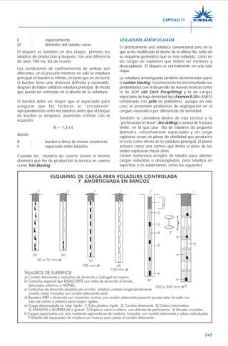 245
E : espaciamiento.
Ø : diámetro del taladro vacío.
El disparo es también en dos etapas, primero los
taladros de producción y después, con una diferencia
de unos 100 ms, los de recorte.
Las condiciones de confinamiento de ambas son
diferentes, en el precorte mientras no sale la voladura
principal en burden es infinito, en tanto que en el recorte
el burden tiene una distancia definida y razonable,
después de haber salido la voladura principal, de modo
que puede ser estimado en el diseño de la voladura.
El burden debe ser mayor que el espaciado para
asegurar que las facturas se “encadenen”
apropiadamente entre los taladros antes que el bloque
de burden se desplace, pudiendo estimar con la
ecuación:
B = 1,3 x E
donde:
B : burden o línea de menor resistencia.
E : espaciado entre taladros.
Cuando los taladros de recorte tienen el mismo
diámetro que los de producción la técnica se conoce
como Trim Blasting.
VOLADURA AMORTIGUADA
Es prácticamente una voladura convencional pero en la
que se ha modificado el diseño de la última fila, tanto en
su esquema geométrico que es más reducido, como en
las cargas de explosivo que deben ser menores y
desacopladas. El disparo es normalmente en una sola
etapa.
La voladura amortiguada también denominada suave
o cushion blasting, recientemente ha incrementado sus
posibilidades con el desarrollo de nuevas técnicas como
la de ADP (Air Deck Presplitting) y la de cargas
especiales de baja densidad tipo Examon R-20 o ANFO
combinado con prills de polietileno, aunque en este
caso se presentan problemas de segregación en el
carguío neumático por diferencias de densidad.
También se considera dentro de esta técnica a la
“perforación en línea” (line drilling) o control de fractura
límite, en la que una fila de taladros de pequeño
diámetro, estrechamente espaciados y sin carga
explosiva crean un plano de debilidad que producirá
el corte como efecto de la voladura principal. El plano
actuará como una cortina que limita el paso de las
ondas explosivas hacia atrás.
Existen numerosos arreglos de taladro para obtener
cargas reducidas o desacopladas, para taladros en
superficie y en subterráneo, como los siguientes:
CAPÍTULO 11
 