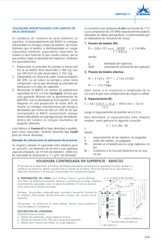 247
VOLADURA AMORTIGUADA CON CARGAS DE
BAJA DENSIDAD
En voladuras de contorno de gran diámetro en
superficie, el desacoplamiento del ANFO se consigue
colocándolo en mangas o tubos de plástico, de menor
diámetro que el taladro, o distribuyéndolo en cargas
espaciadas mediante separadores especiales de
madera u otro material, lo que resulta costoso, por lo
que prefiere bajar la densidad del explosivo, mediante
tres procedimientos:
1. Reduciendo el contenido de petróleo a menos del
6% (si un ANFO 94/6 desarrolla 3 780 J/g, uno
con (98,5)/(1,5) sólo desarrollará 2 293 J/g).
2. Diluyéndolo con cloruro de sodio, hasta un máximo
del 20%. La sal reduce la energía y actúa como
refrigerante, con lo que disminuye la velocidad de
detonación y el calor de explosión.
3. Mezclando el ANFO con bolitas de poliestireno
expandido de 0,5 a 3 mm (tecnoport), técnica que
está ganando difusión con la denominación de
ANFOPS. Con su densidad de 0,03 kg/dm3
, como
diluyente en una proporción de hasta 80% de
mezcla, se consigue concentraciones de energía y
densidades por metro de sólo un 10% de las que
corresponden al ANFO convencional, aunque
existen dificultades de segregación por densidades
dentro del taladro en carguío neumático de
pequeño diámetro.
Exsa fabrica el Examon-R de baja densidad a pedido,
para casos especiales. También dinamita tipo Exadit
pero de menor densidad.
Ejemplo de cálculo para la aplicación de precorte
Se requiere calcular el espaciado entre taladros para
un precorte, con diámetro de 64 mm y con explosivo
especial entubado, de 19 mm de diámetro, 4000 m/s
de velocidad de detonación y 1,1 g/m3
de densidad.
La roca tiene una resistencia in situ a la tracción de 17,2
y a la compresión de 275 MPa respectivamente (valores
obtenidos de tablas petrográficas, o determinados por
un laboratorio de mecánica de rocas).
1. Presión de taladro (Pt):
Pt = 228 x 10-6
x ρ x (VOD)2
= 2 134 MPa
1 + 0,8 x ρ
donde:
ρ : densidad del explosivo.
VOD : velocidad de detonación del explosivo
2. Presión de taladro efectiva:
Pt = 2 134 x 190,42
= 2 134 x 0,054
64
Pt = = 115,7 Mpa
Valor menor a la resistencia a compresión de la
roca por lo que ésta configuración de cargas es válida.
3. Espaciamiento (E):
E = 64 x (115,7 + 17,2) = 494,5 mm = 0,5 m
17,2
Luego el espaciamiento de partida será 0,5 m.
Para determinar el espaciamiento entre taladros
también, suele aplicarse la siguiente ecuación:
E = 2 x r (Pb - Rt)
T
donde:
E : espaciamiento de los taladros, en pulgadas.
R : radio del taladro, en pulgadas.
Pb : presión en el taladro por la carga explosiva, en
psi.
Rt : resistencia a la tracción dinámica de la roca,
en psi.
CAPÍTULO 11
 