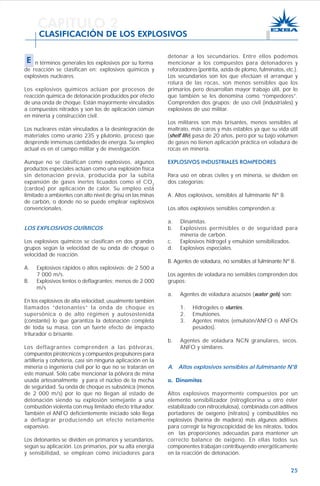 25
n términos generales los explosivos por su forma
de reacción se clasifican en: explosivos químicos y
explosivos nucleares.
Los explosivos químicos actúan por procesos de
reacción química de detonación producidos por efecto
de una onda de choque. Están mayormente vinculados
a compuestos nitrados y son los de aplicación común
en minería y construcción civil.
Los nucleares están vinculados a la desintegración de
materiales como uranio 235 y plutonio, proceso que
desprende inmensas cantidades de energía. Su empleo
actual es en el campo militar y de investigación.
Aunque no se clasifican como explosivos, algunos
productos especiales actúan como una explosión física
sin detonación previa, producida por la súbita
expansión de gases inertes licuados como el CO2
(cardox) por aplicación de calor. Su empleo está
limitado a ambientes con alto nivel de grisú en las minas
de carbón, o donde no se puede emplear explosivos
convencionales.
LOS EXPLOSIVOS QUÍMICOS
Los explosivos químicos se clasifican en dos grandes
grupos según la velocidad de su onda de choque o
velocidad de reacción.
A. Explosivos rápidos o altos explosivos: de 2 500 a
7 000 m/s.
B. Explosivos lentos o deflagrantes: menos de 2 000
m/s
En los explosivos de alta velocidad, usualmente también
llamados “detonantes” la onda de choque es
supersónica o de alto régimen y autosostenida
(constante) lo que garantiza la detonación completa
de toda su masa, con un fuerte efecto de impacto
triturador o brisante.
Los deflagrantes comprenden a las pólvoras,
compuestos pirotécnicos y compuestos propulsores para
artillería y cohetería, casi sin ninguna aplicación en la
minería o ingeniería civil por lo que no se tratarán en
este manual. Sólo cabe mencionar la pólvora de mina
usada artesanalmente y para el núcleo de la mecha
de seguridad. Su onda de choque es subsónica (menos
de 2 000 m/s) por lo que no llegan al estado de
detonación siendo su explosión semejante a una
combustión violenta con muy limitado efecto triturador.
También el ANFO deficientemente iniciado sólo llega
a deflagrar produciendo un efecto netamente
expansivo.
Los detonantes se dividen en primarios y secundarios,
según su aplicación. Los primarios, por su alta energía
y sensibilidad, se emplean como iniciadores para
detonar a los secundarios. Entre ellos podemos
mencionar a los compuestos para detonadores y
reforzadores (pentrita, azida de plomo, fulminatos, etc.).
Los secundarios son los que efectúan el arranque y
rotura de las rocas, son menos sensibles que los
primarios pero desarrollan mayor trabajo útil, por lo
que también se les denomina como “rompedores”.
Comprenden dos grupos: de uso civil (industriales) y
explosivos de uso militar.
Los militares son más brisantes, menos sensibles al
maltrato, más caros y más estables ya que su vida útil
(shelf life) pasa de 20 años, pero por su bajo volumen
de gases no tienen aplicación práctica en voladura de
rocas en minería.
EXPLOSIVOS INDUSTRIALES ROMPEDORES
Para uso en obras civiles y en minería, se dividen en
dos categorías:
A. Altos explosivos, sensibles al fulminante Nº 8.
Los altos explosivos sensibles comprenden a:
a. Dinamitas.
b. Explosivos permisibles o de seguridad para
minería de carbón.
c. Explosivos hidrogel y emulsión sensibilizados.
d. Explosivos especiales.
B. Agentes de voladura, no sensibles al fulminante Nº 8.
Los agentes de voladura no sensibles comprenden dos
grupos:
a. Agentes de voladura acuosos (water gels) son:
1. Hidrogeles o slurries.
2. Emulsiones.
3. Agentes mixtos (emulsión/ANFO o ANFOs
pesados).
b. Agentes de voladura NCN granulares, secos.
ANFO y similares.
A. Altos explosivos sensibles al fulminante N°8
a. Dinamitas
Altos explosivos mayormente compuestos por un
elemento sensibilizador (nitroglicerina u otro éster
estabilizado con nitrocelulosa), combinada con aditivos
portadores de oxígeno (nitratos) y combustibles no
explosivos (harina de madera) más algunos aditivos
para corregir la higroscopicidad de los nitratos, todos
en las proporciones adecuadas para mantener un
correcto balance de oxígeno. En ellas todos sus
componentes trabajan contribuyendo energéticamente
en la reacción de detonación.
CAPITULO 2
CLASIFICACIÓN DE LOS EXPLOSIVOS
E
 