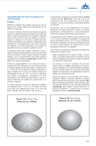251
VOLADURA ADP (Air Deck Presplitting o Air
Shock Blasting)
Principio
Método de voladura que emplea espacios de aire en
lugar de las cargas explosivas desacopladas de los
taladros de precorte.
Consiste en colocar al fondo de los taladros pequeñas
cargas de explosivo (carga de fondo) y por encima de
ellas se deja una columna de aire (carga de columna)
hasta el taco inerte de sello. Los taladros se alinean,
separan y disparan en la forma establecida para
voladura controlada, con resultados comparables a los
del precorte convencional pero con menor consumo
de explosivo. Las ondas generadas en el taladro se
expanden en la roca creando un plano de corte.
El problema más serio es poder mantener el taco o
sello de detritos de perforación en su sitio, sin que caiga
dentro del taladro, lo que se logra mediante un tapón
inflable, que es prácticamente una bolsa plástica
patentada con el nombre de Power Plug. También hay
tapones de espuma expansible.
Primero la carga explosiva 15 a 20 kg de slurry o
emulsión (0,39 a 0,59 kg por m2
de área de precorte),
se coloca cebada al fondo del taladro, usualmente de
6", 7 7/8" ó 9 7/8" de diámetro. Luego se introduce el
tapón inflable por la boca del taladro hasta una
profundidad en pies de 1,0 a 1,2 veces el diámetro
del taladro en pulgadas, inflándolo con aire
comprimido (7 psi) hasta que selle el hueco, el cual se
cubre finalmente con detritos de perforación, y se
procede a disparar.
La carga específica en general, válida para taladros
con diámetros entre 1 1/2" y 12 1/4" (38 a 310 mm)
es de 400 g de explosivo por cada m2
de área del
plano ubicado entre dos taladros aún sin taco.
En terreno poco competente se puede emplear Examon
o ANFO Pesado Slurrex-AP. El tipo de roca y sus
condiciones son muy importantes para un buen
resultado, en roca muy fisurada o suelta generalmente
no funciona.
Al momento, ésta se está empleando en un número
importante de tajos cupríferos y minas de carbón
superficiales en Norteamérica. Como información
transferimos algunos parámetros de perforación.
El espaciamiento entre taladros en pies deberá ser de
1,5 a 2 veces el diámetro en pulgadas, la longitud del
taco en pies debería ser de 1,0 a 1,2 veces el diámetro
del taladro en pulgadas mientras que la distancia hacia
el más cercano taladro de producción en pies
equivaldrá al diámetro en pulgadas.
Este método en condiciones adecuadas de aplicación
proporciona ventajas como:
- Mejor estabilidad de los taludes finales a menor
costo. Los taladros del precorte se perforan con las
mismas máquinas perforadoras con que se perforan
los taladros de producción.
- Se sustituye el uso de voladura de precorte
convencional en decks redundando en menores
costos de explosivos con menores tiempos de carguío.
Se hace factible reducir los costos de perforación
debido al incremento en el espaciamiento entre los
taladros de la fila del precorte.
- Aparte de aplicarse como precorte para limitar y
estabilizar taludes en bancos, también se emplea
para el control de proyecciones, para voladura Rip-
rap, en voladura para piedra dimensionada, para
el control de vibraciones, para drenaje de taladros
(dewatering), para separar mineral-desmonte en
bancos irregulares y también para voladura
perfilada en túneles (smooth blasting).
CAPÍTULO 11
 