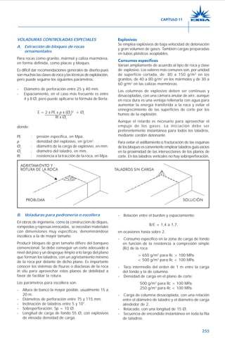 255
VOLADURAS CONTROLADAS ESPECIALES
A. Extracción de bloques de rocas
ornamentales
Para rocas como granito, mármol y caliza marmórea,
en forma definida, como placas y bloques.
Es difícil dar recomendaciones generales de diseño pues
son muchas las clases de roca y las técnicas de explotación,
pero puede seguirse los siguientes parámetros:
- Diámetro de perforación entre 25 y 40 mm.
- Espaciamiento, en el caso más frecuente es entre
4 y 8 Ø, pero puede aplicarse la fórmula de Berta:
E = 2 x PE x ρ x (Øc
)2
+ Øt
Rt x Øt
donde:
PE : presión específica, en Mpa.
ρ : densidad del explosivo, en g/cm3
.
Øc
: diámetro de la carga de explosivo, en mm.
Øt
: diámetro del taladro, en mm.
Rt : resistencia a la tracción de la roca, en Mpa.
Explosivos
Se emplea explosivos de baja velocidad de detonación
y gran volumen de gases. También cargas preparadas
en tubos plásticos acoplables.
Consumos específicos
Varían ampliamente de acuerdo al tipo de roca y clase
de explosivo. Los valores más comunes son, por unidad
de superficie cortada, de: 80 a 150 g/m2
en los
granitos, de 40 a 80 g/m2
en los mármoles y de 30 a
60 g/m2
en las calizas marmóreas.
Las columnas de explosivo deben ser continuas y
desacopladas, con una cámara anular de aire, aunque
en roca dura es una ventaja rellenarla con agua para
aumentar la energía transferida a la roca y evitar el
ennegrecimiento de las superficies de corte por los
humos de la explosión.
Aunque el retardo es necesario para aprovechar el
empuje de los gases. La iniciación debe ser
preferentemente instantánea para todos los taladros,
mediante cordón detonante.
Para evitar el astillamiento o fracturación de las esquinas
de los bloques es conveniente emplear taladros guía vacíos
en la proximidad de las intersecciones de los planos de
corte. En los taladros verticales no hay sobreperforación.
B. Voladuras para pedronería o escollera
En obras de ingeniería, como la construcción de diques,
rompeolas y represas enrocadas, se necesitan materiales
con dimensiones muy específicas, denominándose
escollera a la de mayor tamaño.
Producir bloques de gran tamaño difiere del banqueo
convencional. Se debe conseguir un corte adecuado a
nivel del piso y un despegue limpio a lo largo del plano
que forman los taladros, con un agrietamiento mínimo
de la roca por delante de dicho plano. Es importante
conocer los sistemas de fisuras o diaclasas de la roca
in situ para aprovechar estos planos de debilidad a
favor de facilitar la rotura.
Los parámetros para escollera son:
- Altura de banco la mayor posible, usualmente 15 a
20 m.
- Diámetros de perforación entre 75 y 115 mm.
- Inclinación de taladros entre 5 y 10°.
- Sobreperforación: Sp = 10 Ø.
- Longitud de carga de fondo 55 Ø, con explosivos
de elevada densidad de carga.
- Relación entre el burden y espaciamiento:
B/E = 1,4 a 1,7,
en ocasiones hasta sobre 2.
- Consumo específico en la zona de carga de fondo
en función de la resistencia a compresión simple
(Rc) de la roca:
> 650 g/m3
para Rc > 100 MPa.
< 500 g/m3
para Rc < 100 MPa.
- Taco intermedio del orden de 1 m entre la carga
del fondo y la de columna.
- Densidad de carga en el plano de corte:
500 g/m3
para Rc > 100 MPa.
250 g/m3
para Rc < 100 MPa.
- Carga de columna desacoplada, con una relación
entre el diámetro de taladro y el diámetro de carga
alrededor de 2.
- Retacado, con una longitud de 15 Ø.
- Secuencia de encendido instantáneo en toda la fila
de taladros.
CAPÍTULO 11
 