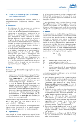 259
A. Condiciones necesarias para la voladura
controlada en subsuelo
Aplicables al acabado de túneles, cámaras y
excavaciones para cimientos de máquinas y obras
civiles.
a. Perforación
- El diámetro de los taladros de contorno
normalmente es igual a los de producción.
- La precisión de la perforación es fundamental, debe
mantenerse el alineamiento y paralelismo de los
taladros de acuerdo al diseño del corte a realizar,
para mantener un burden constante en toda la
longitud del avance, de otro modo no se formará
el plano de corte. Un mal emboquillado o
desviaciones resultarán en sobrerotura o salientes
de roca, así, desviaciones mayores de 0,10 a 0,15
m. al fondo pueden deformar el corte o dar lugar a
tacos quedados (bootlegs).
- El espaciamiento entre taladros debe ser menor que
el de voladura convencional, la relación espacio/
burden baja de E = 1,3B normal a E = (0,5 ó 0,8)B.
En la práctica, para voladura amortiguada, esta
distancia se estima entre 15 a 16 veces el diámetro
y el burden de 1,2 a 1,5 veces el espaciamiento,
mientras que para precorte el espaciado será de 8
a 12 veces el diámetro, considerándose el burden
infinito. Así en la práctica son esenciales
espaciamientos entre 0,3 y 0,6 m.
b. Carga
Se requiere baja densidad de carga explosiva, lo que
se obtiene con:
- Explosivos especiales de baja energía y velocidad,
usualmente en cartuchos de pequeño diámetro,
como el Exsacorte de 22 mm, que produce unos
1,000 bares de presión, mientras que uno
convencional puede llegar a 30.000 bar.
- La carga de columna debe ser desacoplada (no
atacada), normalmente de sólo 0,5 veces el diámetro
del taladro (relación 2:1) para poder formar un
anillo de aire alrededor del explosivo que amortigüe
el efecto de impacto al absorber parte de la energía
de la explosión y debe distribuirse a todo lo largo
del taladro (esto se facilita por ejemplo con los
cartuchos largos de Exsacorte que cuentan con
plumas centradoras plásticas).
La densidad de carga normalmente fluctúa entre 0,18
y 0,37 kg/m, para este caso, según el tipo de roca
varía entre 0,08 y 0,22 kg/m.
Si es necesario para amortiguar la onda y facilitar la
formación del plano de corte, se puede intercalar
taladros vacíos de guía entre los taladros cargados.
c. Carga de fondo
Todo método de carguío requiere una carga de fondo
de alta velocidad con factor de acoplamiento cercano
al 100% (ejemplo uno o dos cartuchos convencionales
de dinamita), para asegurar el arranque de la carga
reducida de columna y evitar la formación de tacos
quedados al fondo.
Es también necesario sellar los taladros con taco inerte
(steming) para contener los gases y para evitar que la
columna desacoplada sea eyectada del taladro al
detonar el cebo (o succionada por la descompresión
subsiguiente a la voladura previa del disparo principal).
d. Disparo
El disparo de todos los taladros del corte periférico debe
ser simultáneo, o máximo en dos o tres etapas de retardo
muy cercanas (si el perímetro a cortar es grande), de lo
contrario el plano de corte puede no formarse
completamente. Esto puede asegurarse con una línea
troncal de encendido independiente. Debe tomarse en
cuenta que la velocidad pico de partícula generada por
el disparo puede llegar a causar excesivo daño a la roca
remanente, efecto que se puede reducir manteniéndola
por debajo de los 700 a 1.000 mm/s. Esta velocidad se
puede estimar con la siguiente fórmula empírica:
VPP = Ce
d x b
donde:
VPP : velocidad pico de partícula, en m/s.
Ce : carga explosiva en caja, en kg.
d : distancia radial desde el punto de detonación,
en m.
b : constante que depende de las propiedades
estructurales y elásticas de la roca, y que varía
de lugar a lugar.
Los medios usuales disponibles para carga controlada
en pequeño diámetro son:
1. Tubos plásticos rígidos con carga interior de dinamita
de baja velocidad y presión, acoplables para formar
columnas de longitud requerida, con plumas
centradoras para desacoplar la carga; ejemplo:
Exsacorte de 22 mm de diámetro por 710 mm de
longitud y Exsasplit de 22 mm de diámetro por 3,50
m de longitud.
2. Cartuchos convencionales de dinamita espaciados
entre sí a una distancia equivalente a la longitud de
un cartucho (0,20 m), iniciados axialmente con
cordón detonante de bajo gramaje (3 g/m).
3. Agentes de voladura de baja densidad,
normalmente granulares con componentes
diluyentes reducidores de energía como polietileno
expandido, aserrín, ceniza y otros. Tienen como
inconveniente que pueden segregarse
gravimétricamente y generan gases tóxicos.
4. Sistema de carga air deck con sólo carga de fondo
y taco inerte, requiere adecuado control para
asegurar resultados y la roca debe ser compatible
con el método.
5. Cordón detonante de alto gramaje (60, 80, 120 g/
m). Este elemento reduce la densidad de carga
linear, pero es costoso.
CAPÍTULO 11
 