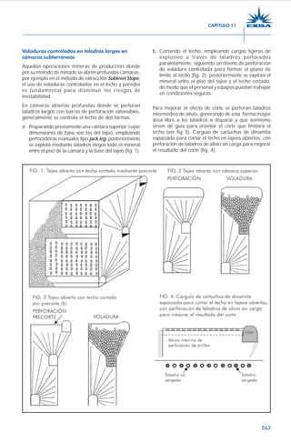 263
Voladuras controladas en taladros largos en
cámaras subterráneas
Aquellas operaciones mineras de producción donde
por su método de minado se abren profundas cámaras;
por ejemplo en el método de extracción Sublevel Stope,
el uso de voladuras controladas en el techo y paredes
es fundamental para disminuir los riesgos de
inestabilidad.
En cámaras abiertas profundas donde se perforan
taladros largos con barras de perforación extensibles,
generalmente se controla el techo de dos formas:
a. Preparando previamente una cámara superior, cuyas
dimensiones de base son las del tajeo, empleando
perforadoras manuales tipo jack leg, posteriormente
se explota mediante taladros largos todo el mineral
entre el piso de la cámara y la base del tajeo (fig. 1).
b. Cortando el techo, empleando cargas ligeras de
explosivo a través de taladros perforados
paralelamente, siguiendo un diseño de perforación
de voladura controlada para formar el plano de
límite al techo (fig. 2); posteriormente se explota el
mineral entre el piso del tajeo y el techo cortado,
de modo que el personal y equipos puedan trabajar
en condiciones seguras.
Para mejorar el efecto de corte se perforan taladros
intermedios de alivio, generando de esta forma mayor
área libre a los taladros a disparar y que asimismo
sirven de guía para orientar el corte que limitará el
techo (ver fig 3). Carguío de cartuchos de dinamita
espaciada para cortar el techo en tajeos abiertos, con
perforación de taladros de alivio sin carga para mejorar
el resultado del corte (fig. 4).
CAPÍTULO 11
 