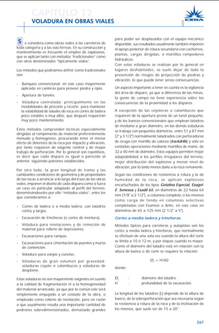 267
para poder ser desplazados con el equipo mecánico
disponible, sus resultados usualmente también imponen
el apoyo posterior de rotura secundaria con cachorreo,
plantas, cargas dirigidas, o martillos rompedores
hidráulicos.
Con estas voladuras se realizan por lo general en
lugares deshabitados, se suele dejar de lado la
prevención de riesgos de proyección de piedras y
vibración, lo que puede tener serias consecuencias.
Un aspecto importante a tener en cuenta es la vigilancia
del área de disparo, ya que a diferencia de las minas,
la gente de campo no tiene experiencia sobre las
consecuencias de la proximidad a los disparos.
A excepción de las coyoteras o calambucos que
requieren de la apertura previa de un tunel pequeño,
y de los bancos convencionales que emplean taladros
de mediano a gran diámetro, en las demás voladuras
se trabaja con pequeños diámetros, entre 51 y 87 mm
(2" y 3 1/2") normalmente taladrados con perforadoras
de oruga con martillo de cabeza (trackdrills) y sólo en
contadas operaciones mediante martillos de mano, de
32 a 40 mm de diámetro. Estos equipos permiten mejor
adaptabilidad a los perfiles irregulares del terreno,
mejor distribución del explosivo y menor nivel de
vibración, por lo tanto menos daño a la roca remanente.
Según las condiciones de resistencia a rotura y la de
humedad de la roca, se aplican explosivos
encartuchados de los tipos Gelatina Especial, Exagel-
E; Semexsa y Exadit 65, en diámetros de 22 hasta 64
mm (7/8" a 2 1/2"), a columna completa, o los mismos
como carga de fondo en columnas selectivas
completadas con Examon o Anfo, en este caso en
diámetros de 65 a 125 mm (2 1/2" a 5").
Cortes a media ladera y trincheras
Métodos típicos para carreteras y autopistas son los
cortes a media ladera y trincheras, que normalmente
se efectúan de una sola vez cuando la altura del corte
se limita a 10 ó 12 m, y por etapas cuando es mayor.
Como el diámetro del taladro está en relación con la
altura de banco o de corte se requiere la relación:
Øt
= H/60
donde:
Øt
: diámetro del taladro.
H : profundidad de la excavación.
La longitud de los taladros (L) depende de la altura de
banco, de la sobreperforación que sea necesaria según
la resistencia a rotura de la roca y de la inclinación de
los mismos, que suele ser de 15 a 20°.
CAPITULO 12
VOLADURA EN OBRAS VIALES
S e considera como obras viales a las carreteras de
toda categoría y a las vías férreas. En su construcción y
mantenimiento es frecuente el empleo de explosivos,
que se aplican tanto con métodos “tradicionales” como
con otros denominados “típicamente viales”.
Los métodos que podríamos definir como tradicionales
son:
- Banqueo convencional; en este caso mayormente
aplicado en canteras para proveer piedra y ripio.
- Apertura de túneles.
- Voladura controlada; principalmente en las
modalidades de precorte y recorte: para mantener
la estabilidad de taludes de roca en cortes de ladera
poco estables o muy altos, que después requerirán
muy poco mantenimiento.
Estos métodos comprenden técnicas especialmente
dirigidas al rompimiento de material preferentemente
menudo y homogéneo, procurando tener el menor
efecto de deterioro de la roca por impacto y vibración,
por tanto requieren de exigente control y de mayor
trabajo de perforación. Por lo general son repetitivos,
es decir que cada disparo es igual o parecido al
anterior, siguiendo patrones establecidos.
Por otro lado, la gran longitud de tramo y las
cambiantes condiciones de geometría y de propiedades
de las rocas a arrancar a lo largo del trazo de las obras
viales, imponen el diseño de cada disparo como si fuera
un caso en particular adaptado al perfil del terreno,
denominándoseles por ello “métodos viales”, entre los
que consideramos a:
- Cortes de ladera o a media ladera, con taladros
cortos y largos.
- Excavación de trincheras (o cortes de montura).
- Voladura para nivelaciones y de remoción de
material para relleno de depresiones.
- Excavaciones para rampas.
- Excavaciones para cimentación de puentes y muros
de contención.
- Voladura para zanjas y cunetas.
- Voladuras de gran volumen por gravedad:
voladuras coyote o calambucos y voladuras de
desplome.
Estas voladuras no son mayormente exigentes en cuanto
a la calidad de fragmentación ni a la homogeneidad
del material arrancado, ya que por lo común este será
simplemente empujado a un costado de la obra, o
empleado como relleno de nivelación, pero en razón
a que usualmente resulta una importante cantidad de
pedrones sobredimensionados, demasiado grandes
 