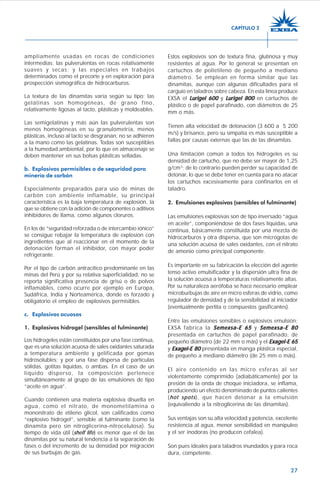 27
ampliamente usadas en rocas de condiciones
intermedias; las pulverulentas en rocas relativamente
suaves y secas; y las especiales en trabajos
determinados como el precorte y en exploración para
prospección sismográfica de hidrocarburos.
La textura de las dinamitas varía según su tipo; las
gelatinas son homogéneas, de grano fino,
relativamente ligosas al tacto, plásticas y moldeables.
Las semigelatinas y más aún las pulverulentas son
menos homogéneas en su granulometría, menos
plásticas, incluso al tacto se desgranan, no se adhieren
a la mano como las gelatinas. Todas son susceptibles
a la humedad ambiental, por lo que en almacenaje se
deben mantener en sus bolsas plásticas selladas.
b. Explosivos permisibles o de seguridad para
minería de carbón
Especialmente preparados para uso de minas de
carbón con ambiente inflamable, su principal
característica es la baja temperatura de explosión, la
que se obtiene con la adición de componentes o aditivos
inhibidores de llama, como algunos cloruros.
En los de “seguridad reforzada o de intercambio iónico”
se consigue rebajar la temperatura de explosión con
ingredientes que al reaccionar en el momento de la
detonación forman el inhibidor, con mayor poder
refrigerante.
Por el tipo de carbón antracítico predominante en las
minas del Perú y por su relativa superficialidad, no se
reporta significativa presencia de grisú o de polvos
inflamables, como ocurre por ejemplo en Europa,
Sudáfrica, India y Norteamérica, donde es forzado y
obligatorio el empleo de explosivos permisibles.
c. Explosivos acuosos
1. Explosivos hidrogel (sensibles al fulminante)
Los hidrogeles están constituidos por una fase continua,
que es una solución acuosa de sales oxidantes saturada
a temperatura ambiente y gelificada por gomas
hidrosolubles; y por una fase dispersa de partículas
sólidas, gotitas líquidas, o ambas. En el caso de un
líquido disperso, la composición pertenece
simultáneamente al grupo de las emulsiones de tipo
“aceite en agua”.
Cuando contienen una materia explosiva disuelta en
agua, como el nitrato, de monometilamina o
mononitrato de etileno glicol, son calificados como
“explosivo hidrogel”, sensible al fulminante (como la
dinamita pero sin nitroglicerina-nitrocelulosa). Su
tiempo de vida útil (shelf life) es menor que el de las
dinamitas por su natural tendencia a la separación de
fases o del incremento de su densidad por migración
de sus burbujas de gas.
Estos explosivos son de textura fina, glutinosa y muy
resistentes al agua. Por lo general se presentan en
cartuchos de polietileno de pequeño a mediano
diámetro. Se emplean en forma similar que las
dinamitas, aunque con algunas dificultades para el
carguío en taladros sobre cabeza. En esta línea produce
EXSA el LLLLLurigel 600urigel 600urigel 600urigel 600urigel 600 y LLLLLurigel 800urigel 800urigel 800urigel 800urigel 800 en cartuchos de
plástico o de papel parafinado, con diámetros de 25
mm o más.
Tienen alta velocidad de detonación (3 600 a 5 200
m/s) y brisance, pero su simpatía es más susceptible a
fallas por causas externas que las de las dinamitas.
Una limitación común a todos los hidrogeles es su
densidad de cartucho, que no debe ser mayor de 1,25
g/cm3
; de lo contrario pueden perder su capacidad de
detonar, lo que se debe tener en cuenta para no atacar
los cartuchos excesivamente para confinarlos en el
taladro.
2. Emulsiones explosivas (sensibles al fulminante)
Las emulsiones explosivas son de tipo inversado “agua
en aceite”, componiéndose de dos fases líquidas, una
continua, básicamente constituida por una mezcla de
hidrocarburos y otra dispersa, que son microgotas de
una solución acuosa de sales oxidantes, con el nitrato
de amonio como principal componente.
Es importante en su fabricación la elección del agente
tenso activo emulsificador y la dispersión ultra fina de
la solución acuosa a temperaturas relativamente altas.
Por su naturaleza aerófoba se hace necesario emplear
microburbujas de aire en micro esferas de vidrio, como
regulador de densidad y de la sensibilidad al iniciador
(eventualmente perlita o compuestos gasificantes).
Entre las emulsiones sensibles o explosivos emulsión;
EXSA fabrica la Semexsa-E 65Semexsa-E 65Semexsa-E 65Semexsa-E 65Semexsa-E 65 y Semexsa-E 80Semexsa-E 80Semexsa-E 80Semexsa-E 80Semexsa-E 80
presentada en cartuchos de papel parafinado, de
pequeño diámetro (de 22 mm o más) y el Exagel-E 65Exagel-E 65Exagel-E 65Exagel-E 65Exagel-E 65
y Exagel-E 80Exagel-E 80Exagel-E 80Exagel-E 80Exagel-E 80 presentada en manga plástica especial,
de pequeño a mediano diámetro (de 25 mm o más).
El aire contenido en las micro esferas al ser
violentamente comprimido (adiabáticamente) por la
presión de la onda de choque iniciadora, se inflama,
produciendo un efecto denominado de puntos calientes
(hot spots), que hacen detonar a la emulsión
(equivaliendo a la nitroglicerina de las dinamitas).
Sus ventajas son su alta velocidad y potencia, excelente
resistencia al agua, menor sensibilidad en manipuleo
y el ser inodoras (no producen cefalea).
Son pues ideales para taladros inundados y para roca
dura, competente.
CAPÍTULO 2
 
