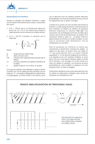 270
Excavaciones en trinchera
Siempre se efectúan con taladros verticales, y según
sea la relación H/D anteriormente citada, se presentan
dos casos:
1. Si H > 100 Ø, que es el normal para alturas de
banco de 10 a 12 m, los valores para burden y
espaciamiento son los mismos de la tabla anterior.
2. Si H < 100 Ø, el burden se calculará con la
expresión:
0 ,5
Q
= E x H x Ce
B Cos
donde:
Q : carga total por taladro (kg).
H : altura de banco (m).
E/B : relación entre espaciamiento y burden (de la
tablas).
Ce : consumo específico de explosivo (también de
la tabla).
a : ángulo respecto a la vertical, en grados.
Los trazos de voladura más utilizados cuando se tienen
cara libre son, los de salida por filas paralelas y los de
salida en “V”, con taladros distribuidos en malla alterna
o cuadrangular, en forma similar a los bancos, pero
con la diferencia que los taladros tendrán diferentes
profundidades, de acuerdo al perfil de terreno y al nivel
de explanación que se quiere conseguir.
Cuando no se cuenta con una cara libre para iniciar la
trinchera, se debe preparar primero una excavación al
piso mediante un disparo de taladros de pequeño
diámetro dispuestos en abanico (fan cut), ésta
excavación una vez limpiada servirá de cara libre para
avanzar con el corte de trincheras por un sentido. Si la
excavación inicial se ubica en un punto central se
podrá avanzar la trinchera en ambos sentidos, en este
caso la excavación suele denominarse “tiro de
hundimiento sin cara libre”.
Para la excavación de trincheras en lomas que
comúnmente se denominan “montura de caballo”, se
dispara en dos fases, un primer corte con salida en
“V” que generalmente tiene un avance máximo
equivalente a 1/3 de total de longitud de la trinchera,
y el segundo en los 2/3 restantes mediante un trazo
axial, con tres o más filas de taladros según el ancho
de la trinchera, con arranque en la fila central y el
resto con salidas en paralelo. Las trincheras de poca
profundidad de corte también se disparan con este
esquema axial, en toda su longitud.
El desmonte extraído de estos cortes generalmente sirve
de relleno en depresiones contiguas, para efectos de
nivelación de la plataforma vial.
CAPÍTULO 12
 