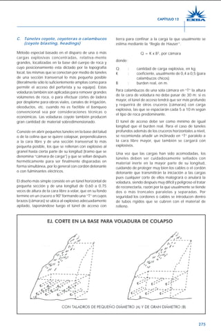 275
C. Túneles coyote, coyoteras o calambucos
(coyote blasting, headings)
Método especial basado en el disparo de una o más
cargas explosivas concentradas, relativa-mente
grandes, localizadas en la base del cuerpo de roca y
cuyo posicionamiento esta dictado por la topografía
local, las mismas que se conectan por medio de túneles
de una sección transversal lo más pequeña posible
(literalmente sólo lo suficientemente amplias como para
permitir el acceso del perforista y su equipo). Estas
voladuras también son aplicadas para remover grandes
volúmenes de roca, o para efectuar cortes de ladera
por desplome para obras viales, canales de irrigación,
oleoductos, etc. cuando no es factible el banqueo
convencional sea por consideraciones técnicas o
económicas. Las voladuras coyote también producen
gran cantidad de material sobredimensionado.
Consiste en abrir pequeños túneles en la base del talud
o de la colina que se quiere colapsar, perpendiculares
a la cara libre y de una sección transversal lo más
pequeña posible, los que se rellenan con explosivo al
granel hasta cierta parte de su longitud (tramo que se
denomina “cámara de carga”) y que se sellan después
herméticamente para ser finalmente disparadas en
forma simultánea, por lo general con cordón detonante
o con fulminantes eléctricos.
El diseño más simple consiste en un túnel horizontal de
pequeña sección y de una longitud de 0,60 a 0,75
veces de altura de la cara libre a volar, que en su fondo
termine en un crucero a 90° formando una “T” en cuyos
brazos (cámaras) se ubica al explosivo adecuadamente
apilado, taponándose luego el túnel de acceso con
tierra para confinar a la carga la que usualmente se
estima mediante la “Regla de Hauser”.
Q = K x B3
, por cámara
donde:
Q : cantidad de carga explosiva, en kg.
K : coeficiente, usualmente de 0,4 a 0,5 (para
calambucos chicos).
B : burden real, en m.
Para calambucos de una sola cámara en “T” la altura
de la cara de voladura no debe pasar de 30 m; si es
mayor, el túnel de acceso tendrá que ser más profundo
y requerirá de otros cruceros (cámaras) con carga
explosiva, las que se espaciarán cada 5 a 10 m según
el tipo de roca predominante.
El túnel de acceso debe ser como mínimo de igual
longitud que el burden real. Para el caso de túneles
profundos además de los cruceros horizontales a nivel,
se recomienda añadir un inclinado en “T” paralelo a
la cara libre mayor, que también se cargará con
explosivos.
Una vez que las cargas han sido acomodadas, los
túneles deben ser cuidadosamente sellados con
material inerte en la mayor parte de su longitud,
cuidando de proteger muy bien los cables o el cordón
detonante que transmitirán la iniciación a las cargas
pues cualquier corte de ellos malogrará o anulará la
voladura, siendo después muy difícil y peligroso el tratar
de reconectarla, razón por la que usualmente se tiende
dos o más troncales paralelas y separadas. Por
seguridad los cordones o cables se introducen dentro
de tubos rígidos que se cubren con el material de
relleno.
CAPÍTULO 12
 