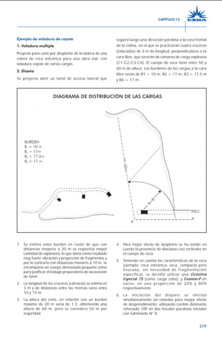 279
Ejemplo de voladura de coyote
1. Voladura múltiple
Proyecto para corte por desplome de la ladera de una
colina de roca volcánica para una obra vial, con
voladura coyote de varias cargas.
2. Diseño
Se proyecta abrir un túnel de acceso lateral que
seguirá luego una dirección paralela a la cara frontal
de la colina, en el que se practicarán cuatro cruceros
(estocadas) de 3 m de longitud, perpendiculares a la
cara libre, que servirán de cámaras de carga explosiva
(C1-C2-C3-C4). El cuerpo de roca tiene entre 50 y
60 m de altura. Los burdenes de las cargas a la cara
libre serán de B1 = 10 m; B2 = 17 m; B3 = 17,5 m
y B4 = 17 m.
1. Se estima estos burden en razón de que con
distancias mayores a 20 m se requeriría mayor
cantidad de explosivos, lo que daría como resultado
muy fuerte vibración y proyección de fragmentos y
por lo contrario con distancias menores a 10 m, se
encampana un cuerpo demasiado pequeño como
para justificar el trabajo preparatorio de excavación
de túnel.
2. La longitud de los cruceros (cámaras) se estima en
3 m y de distancias entre las mismas varía entre
10 y 15 m.
3. La altura del corte, en relación con un burden
máximo de 20 m sería de 1:3, obteniendo una
altura de 60 m, pero se considera 50 m por
seguridad.
4. Para mejor efecto de desplome se ha tenido en
cuenta la presencia de diaclasas casi verticales en
el cuerpo de roca.
5. Teniendo en cuenta las características de la roca
(ejemplo: roca volcánica, seca, compacta pero
fisurada, sin necesidad de fragmentación
específica), se decidió utilizar una Gelatina
Especial 75 (como carga cebo), y Examon-P en
sacos, en una proporción de 20% y 80%
respectivamente.
6. La iniciación del disparo se efectuó
simultáneamente sin retardos para mayor efecto
de desprendimiento, utilizando cordón detonante
reforzado 10P en dos trocales paralelas iniciales
con fulminante N° 8.
CAPÍTULO 12
 