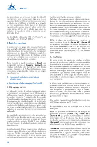 28
Sus desventajas son el menor tiempo de vida útil,
normalmente seis meses según tipo y su menor
capacidad de transmisión en condiciones adversas en
el taladro, su sensibilidad al iniciador y su simpatía
son más susceptibles a fallas que en las dinamitas
especialmente cuando ocurren sobre compresión,
efecto canal, detritos en el taladro que aíslan los
cartuchos o cuando se inicia la columna con un
detonador débil.
Sus densidades están entre 1,13 y 1,19 g/cm3
y sus
velocidades entre 4 800 y 5 200 m/s.
d. Explosivos especiales
Se involucra en este grupo a los productos fabricados
para un empleo particular, o para uso en condiciones
ambientales fuera de las normales. Su composición
básica puede ser dinamita, hidrogeles, explosivos
moleculares como TNT, mezclas de nitrato de amonio
y otros, presentados con envolturas o envases
adecuados para su función o aplicación.
Como ejemplo se puede mencionar al GeoditGeoditGeoditGeoditGeodit para
prospección sísmica, al ExsacorteExsacorteExsacorteExsacorteExsacorte y ExsasplitExsasplitExsasplitExsasplitExsasplit para
voladura controlada, a los slurry primer, a los booster
o cebos reforzadores de TNT-pentolita colados, conos
rompedores, cargas dirigidas y otros, con sus propias
especificaciones.
B. Agentes de voladura, no sensibles
al detonador
a. Agentes de voladura acuosos (watergels)
1. Hidrogeles o slurries
Los hidrogeles exentos de materia explosiva propia en
su composición no reaccionan con el fulminante y se
califican como “agentes de voladura hidrogel, slurries
o papillas explosivas”, requiriendo de un cebo
reforzado o primer-booster para arrancar a su régimen
de detonación de velocidad estable; de lo contrario,
no arrancan o lo hacen a bajo régimen con velocidades
transientes dando bajo rendimiento energético, razón
por la que en un principio también se les denominaba
explosivos de seguridad. También son conocidos como
water gels.
Sus cualidades principales son: alta velocidad de
detonación y alta densidad que les dan enorme poder
rompedor y elevada resistencia al agua, por lo que
resultan excelentes sustitutos del ANFO, para voladura
de rocas tenaces y de taladros inundados, incluso con
agua dinámica.
Su aplicación está dirigida mayormente a taladros de
mediano a gran diámetro en tajos abiertos, tanto como
carga de fondo reforzador para taladros muy
confinados y para nivelación de pisos, o como carga
completa para taladros con agua. Normalmente se
suministran en fundas o mangas plásticas.
Su textura es homogénea, viscosa, relativamente ligosa,
lo que les permite contenerse adecuadamente en
taladros altamente fisurados, sin pérdidas por filtración,
lo que garantiza mantener el factor de carga calculado,
y también permite cargarlos al taladro soltándolos sin
su funda o manga de polietileno. Su alta densidad
desplaza fácilmente al agua presente en los taladros.
Por otro lado su viscosidad es incompatible para carguío
mecanizado por bombeo y para la mezcla con ANFO.
EXSA produjo su ampliamente conocida y
experimentada línea de Slurrex 40Slurrex 40Slurrex 40Slurrex 40Slurrex 40 y Slurrex 60Slurrex 60Slurrex 60Slurrex 60Slurrex 60
encartuchada en mangas de 65 mm de diámetro o
más, cuyas densidades son de 1,15 a 1,30 g/cm3
, sus
velocidades de 4 200 a 5 100 m/s y su presión de
detonación de 58 a 82 kbar (ANFO: 45 kbar, tomada
como patrón).
2. Emulsiones
En forma similar, los agentes de voladura emulsión
carecen de un elemento explosivo en su composición
(eventualmente se sensibilizan con micro esferas) por
lo que también requieren ser detonadas con un cebo
reforzador de alta presión de detonación. Su aplicación
también está dirigida a taladros de mediano a gran
diámetro en tajos abiertos, como carga de fondo de
alta densidad o como carga de columna (total o
espaciada) en taladros con agua, o perforados en roca
muy competente.
A diferencia de los hidrogeles su viscosidad puede ser
graduada desde una emulsión líquida similar a una
leche de magnesia hasta una viscosidad semejante a
una margarina, lo que permite su carga al taladro,
tanto en forma encartuchada como a granel
mecanizada, por bombeo directo al fondo del mismo
para desplazar al agua.
Una ventaja importante es su facilidad de mezcla con
el ANFO para formar ANFO Pesado.
Por otro lado su vida útil es menor que la de los
hidrogeles.
EXSA las presenta encartuchadas en mangas de
polietileno-propileno (Slurrex-E 40, Slurrex-E 60Slurrex-E 40, Slurrex-E 60Slurrex-E 40, Slurrex-E 60Slurrex-E 40, Slurrex-E 60Slurrex-E 40, Slurrex-E 60 y
Slurrex-E 80Slurrex-E 80Slurrex-E 80Slurrex-E 80Slurrex-E 80) y a granel, suministradas en camión
cisterna para entrega directa en la mina donde se carga
mediante camiones mezcladores-bombeadores
(Slurrex-EGSlurrex-EGSlurrex-EGSlurrex-EGSlurrex-EG), directamente como tal o mezclada con
ANFO para formar ANFO Pesado sensibilizado.
Slurrex-MASlurrex-MASlurrex-MASlurrex-MASlurrex-MA es una emulsión oxidante inerte no
detonable para efectos de transporte hasta ser
sensibilizada en el lugar de aplicación, para formar
un agente de voladura ANFO pesado, o como emulsión
normal de alto nivel de energía.
CAPÍTULO 2
 