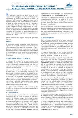 283
condiciones de exceso de agua será necesaria una
Gelatina Especial 75 o Gelatina Especial 90.
Las cargas se ceban individualmente, lo que es la
característica del método, y se disparan en forma
simultánea para producir el zanjado, ya que no se
requiere efecto secuencial. El material volado se
desplazará a los flancos.
Para el encendido es preferible el empleo de cordón
detonante, aunque también pueden usarse detonadores
eléctricos o no eléctricos tipo Nonel, instantáneos. Si
sólo se dispone de los de retardo se usarán todos del
mismo número, que pueden ser entre el número 1 y el
número 10.
B. De propagación
Con este método sólo una de las cargas se ceba, con
mecha y fulminante. Cuando ésta se dispara la onda
de detonación se transmite a través del suelo húmedo
a las cargas adyacentes a lo largo de la línea de
zanjado, detonándolas por simpatía. Esta acción es tan
rápida que todas detonan prácticamente en forma
simultánea.
La máxima distancia a la que puede actuar la
propagación dependerá de las características del suelo,
grado de humedad y tamaño de las cargas.
Esta técnica requiere de un explosivo muy sensible a la
detonación por simpatía, usualmente dinamita
gelatinosa especial denominada “dinamita para zanja
o Exsaditch” la que por sus naturales condiciones tiene
que ser manipulada con cuidado. La carga cebada
(reforzada) debe tener ubicación preferentemente
central y no en uno de los extremos de la zanja. El
espaciado entre las cargas será menor que el anterior
método, 0,3 a 0,6 m entre sí (12” a 18”). Deben tenerse
en cuenta los obstáculos naturales (tocones, pedrones
enterrados) que pueden obstaculizar a la onda de
simpatía, para eliminarlos simultáneamente.
Para mantener el nivel de fondo de las zanjas, que
sólo deben tener una muy ligera pendiente para drenar
el agua (1 a 2%), todos los taladros deben perforarse
hasta un mismo nivel de profundidad,
independientemente del perfil de la superficie del suelo.
Como regla general de zanjeo, en los terrenos poco
consolidados y húmedos las cargas explosivas deben
tener igual altura de columna, independientemente de
la longitud de taco inerte.
En terrenos consolidados por lo contrario, las alturas
de columna variarán para cada carga de acuerdo al
perfil de la superficie, manteniéndose proporcionalidad
en los tacos, debiéndose prevenir las sobrecargas.
En terrenos tendidos normales, el taco será de mínimo
30 cm (1’), en los muy húmedos sólo se necesitará
unos 10 a 15 cm (4”) y en los extremadamente sueltos
y húmedos no se requerirá taco llegando el explosivo
hasta la superficie. En estas condiciones no es aplicable
el Examon y menos el ANFO.
CAPITULO 13
VOLADURA PARA HABILITACIÓN DE SUELOS Y
AGRICULTURA, PROYECTOS DE IRRIGACIÓN Y OTROS
E n agricultura, forestación, obras sanitarias y de
recuperación ecológica, así como en trabajos de
preparación de terrenos para exploración minera o
petrolera, y en la explotación de placeres de oro, estaño
y otros metales pesados, especialmente en las zonas
de selva, se tienen que efectuar diversos trabajos de
canalización, drenaje, corte de árboles, retiro de
tocones, rotura de pedrones y aflojamiento de suelos,
además de la apertura de trochas y caminos, que
pueden ser grandemente facilitados con el empleo de
explosivos, como es usual en otros países para bajar
el costo de mano de obra y maquinaria y para acortar
el tiempo de trabajo.
Por esta razón incluimos algunos métodos de aplicación
práctica.
ZANJAS
Se denominan zanjas a aquellas obras lineales de
superficie con una anchura comprendida entre 0,6 y 3 m
y una profundidad que puede oscilar entre 0,5 y 5 m.
Cuando exceden estas dimensiones pasan a
denominarse excavaciones en trinchera. La voladura
en zanjas presenta mayor factor de carga relativa, lo
que a su vez incrementa la proyección de fragmentos y
la vibración.
VOLADURA DE ZANJAS Y CANALES
La voladura de zanjas y de canales menores para
irrigación y drenaje, es una alternativa cuando la
excavación mecanizada es imposible por falta de
equipo, o impracticable, por ejemplo en zonas
pantanosas o en bosques.
Esta excavación puede ser efectuada en diversos tipos
de suelo, pero su practicabilidad sólo puede ser
determinada mediante pruebas. La cantidad de carga,
profundidad y distancia entre taladros deberá ajustarse
en cada caso a las condiciones propias del lugar. Como
regla general se estima que esta voladura es más
efectiva en margas, arcillas húmedas y tierra compacta,
mientras que usualmente es inefectiva en arena, gravas
y tierra suelta. En todos los casos es importante el
sellado de los huecos con taco inerte.
Se aplican dos métodos: convencional y de
propagación, siendo lo usual disparar una sola fila de
taladros, por tandas.
A. Convencional
Es el más empleado, tanto en terrenos relativamente
húmedos como en secos. Consiste en preparar
paquetes de explosivo (cargas) con un peso variable
entre 0,2 a 0,3 kg que se colocan en huecos espaciados
de 0,6 a 0,8 m entre sí (24" a 36"), éstos se ubicarán a
una profundidad ligeramente mayor que la mitad de
la profundidad deseada de la zanja. Cargas mayores
que las necesarias sólo producirán un incremento del
ancho de la zanja. De acuerdo a las condiciones del
terreno podrá aplicarse Exadit o Semexsa, sólo en
 