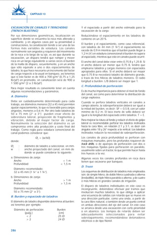 286
EXCAVACIÓN DE CANALES Y TRINCHERAS
(TRENCH BLASTING)
Por sus dimensiones geométricas, localización en
superficie donde se encuentra la roca más alterada y
cambiante, y en algunos casos por su proximidad a
construcciones, la canalización tiende a ser una de las
formas más variables de voladura. Los canales
normalmente son angostos y requieren del movimiento
de la roca a lo largo de su eje, es así que durante su
excavación, un disparo tendrá que romper y mover
roca en un largo equivalente a varias veces el burden
de la malla de disparo, secuentemente, y en un ancho
que sólo equivale a uno o dos espaciamientos de
taladro, lo que hace necesario un incremento del factor
de carga respecto a la usual en banqueo, así tenemos
que si este factor es de 400 a 700 g/m3
(0,75 a 1,25
lb/yd3
) en promedio, en canalización será de 900 a
1 500 g/m3
(2 a 3 lb/yd3
).
Para mejor resultado es conveniente tener en cuenta
algunas recomendaciones y parámetros.
A. Diámetro
Debe ser cuidadosamente determinado para cada
trabajo, así diámetros menores (32 a 45 mm) permiten
ajustar espaciamientos, lo que es favorable para zanjas
angostas, menores a 0,6 m. Por otro lado taladros de
50 a 75 mm (2” a 3”) pueden crear efecto de
sobrerotura lateral, proyección de fragmentos y
vibración, debido al mayor factor de carga.
Normalmente la selección del diámetro es un
compromiso entre alta producción y costo final del
trabajo. Como regla para voladura convencional de
canal podemos considerar que:
Øt
= (w/60)
donde:
Øt
: diámetro de taladro a seleccionar, en mm.
w : ancho proyectado del canal, en mm de
donde se puede considerar lo siguiente:
a. Dimensiones de zanja:
Ancho < 1 m
Profundidad < 1,5 m
Diámetro recomendado:
32 a 45 mm (1 ¼” a 1 ¾”).
b. Dimensiones de zanja:
Ancho > 1 m
Profundidad > 1,5 m
Diámetro recomendado:
50 a 75 mm (2” a 3”).
B. Burden y espaciado de taladros
El diámetro de taladro disponible determina al burden;
así tenemos por ejemplo:
Diámetro de perforación Burden
(pulg.) (cm)
< 2 25 Ø
> 2 24 Ø
Y el espaciado a partir del ancho estimado para la
excavación de la zanja:
Reduciéndose el espaciamiento en los taladros de
contorno en un 20 %.
El burden y el espaciamiento, como caso referencial,
con taladros de 44 mm (1 ¾”) el espaciamiento no
excede de 0,9 m mientras que el burden puede llegar a
1,2 m (4’) en voladura convencional el burden no supera
al espaciado, mientras que esto en canales puede ocurrir.
El ancho del canal debe estar entre 0,75 B y 1,25 B. Si
el ancho deberá ser menor que 0,75 B, tendrá que
emplearse taladros y cargas menores con espaciados
apropiados para ellas. Si el ancho deberá ser mayor
que 0,75 B se necesitará taladro de diámetro grande,
o trazo de tres hileras de taladros menores. El radio
longitud a burden: L/B deberá ser mayor que 1.
C. Profundidad de perforación
Es de mucha importancia para obtener el nivel de fondo
del canal, así como para determinar la distribución de
carga explosiva.
Cuando se perfora taladros verticales en canales a
campo abierto, la sobreperforación deberá ser igual a
la mitad del burden, es decir: SP = 0,5 B, con un valor
mínimo de 0,2 m. El taco inerte de sello deberá ser
igual a la longitud del espaciado entre taladros: T = E.
Para mejorar la rotura al fondo y reducir el efecto de golpe
lateral es recomendable perforar los taladros inclinados
hacia la cara libre, en relación 2:1 y 3:1, es decir con
ángulos entre 18 y 26° respecto a la vertical. Los taladros
inclinados reducen la necesidad de sobreperforación.
Los canales de poca profundidad se perforan con
máquinas manuales, pero los profundos requieren de
track drills, o de aparejos de perforación con dos o
tres máquinas fijadas para perforación en paralelo,
usualmente sobre un tractor, lo que permite hacer hasta
tres huecos a la vez.
Algunas veces los canales profundos en roca dura
tienen que excavarse por banqueo.
D. Trazo
Los esquemas de distribución de taladros más empleados
son: de simple hilera, de doble hilera cuadrada o alterna
(tresbolillo), de triple hilera paralela o alterna, y de cuatro
o más hileras en grandes canales de irrigación.
El disparo de taladros individuales en este caso es
incongruente, debiéndose efectuar por tramos que
involucran muchos taladros, lo que obliga a aplicar
una secuencia de salidas con retardo que se mueve en
una dirección particular, como una onda, a partir de
la cara libre natural, o también desde un punto central
en ambas direcciones del eje del canal. En este caso
se arranca desde una excavación con corte piramidal
o en abanico. Los tiempos de retardo deben ser
adecuadamente seleccionados para evitar
sobrelapamiento, recomendándose detonadores
eléctricos o de tipo Nonel.
CAPÍTULO 13
 