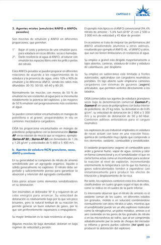29
3. Agentes mixtos (emulsión/ANFO o ANFOs
pesados)
Son mezclas de emulsión y ANFO en diferentes
proporciones, que permiten:
1°. Bajar el costo y potencia de una emulsión pura,
para voladura en rocas difíciles, secas o húmedas.
2º. Darle resistencia al agua al ANFO, al saturar con
emulsión los espacios libres entre los prills o perlas
del nitrato.
Estos ANFOs pesados se pueden preparar en diferentes
relaciones de acuerdo a los requerimientos de la
voladura y la presencia de agua, entre 10% a 90% de
emulsión y la diferencia ANFO, siendo los ratios más
difundidos 30-70, 50-50, 60-40 y 80-20.
Normalmente las mezclas con menos de 50 % de
emulsión no son resistentes al agua pero se incrementa
notablemente la potencia del explosivo, y las mayores
de 50 % emulsión son progresivamente más resistentes
al agua.
Se pueden comercializar encartuchados en mangas de
polietileno o al granel, preparándolos in situ en
camiones mezcladores-cargadores.
EXSA los proporciona encartuchados en mangas de
polietileno-polipropileno con la denominación Slurrex-Slurrex-Slurrex-Slurrex-Slurrex-
APAPAPAPAP, en la relación de mezcla que se requiera, ejemplo:
Slurrex-Slurrex-Slurrex-Slurrex-Slurrex-APAPAPAPAP 8080808080 y Slurrex-Slurrex-Slurrex-Slurrex-Slurrex-AP 60AP 60AP 60AP 60AP 60 con densidades de 1,26
y 1,28 g/cm3
y velocidades de 5 600 a 5 400 m/s.
b. Agentes de voladura NCN granulares, secos,
ANFO y similares
En su generalidad se componen de nitrato de amonio
sensibilizado por un agregado orgánico, líquido o
sólido generalmente no explosivo. El nitrato debe ser
perlado y suficientemente poroso para garantizar la
absorción y retención del agregado combustible.
Estos poros actúan como elementos sensibilizadores
en su detonación.
Son insensibles al detonador Nº 8 y requieren de un
cebo enérgico para arrancar. Su velocidad de
detonación es relativamente baja por lo que son poco
brisantes, pero la natural lentitud de su reacción les
permite generar un buen volumen de gases, por lo
que son preferentemente expansores o empujadores.
Su mayor limitación es la nula resistencia al agua.
Algunas mezclas de baja densidad, detonan en bajo
régimen de velocidad y presión.
El ejemplo más típico es el ANFO convencional (94,4%
nitrato de amonio - 5,6% fuel oil Nº 2) con 2 500 a
3 000 m/s de velocidad y 45 kbar de presión.
En ocasiones se trata de mejorar las performances del
ANFO añadiéndole aluminio u otros aditivos,
resultando por ejemplo el ANFO-AL, el SANFO y otros,
que aun así tienen limitaciones en resistencia al agua.
Su empleo a granel está dirigido mayoritariamente a
tajos abiertos, canteras, voladura de cráter y voladura
de calambucos, por desplome.
Su empleo en subterráneo está limitado a frentes
autorizados, aplicándose con cargadores neumáticos
portables. En tajo abierto suele emplearse camiones
cargadores con sistemas de gusanos (augers)
articulados, que permiten verterlos directamente a los
taladros.
EXSA comercializa sus agentes de voladura granulares
secos bajo la denominación comercial Examon-PExamon-PExamon-PExamon-PExamon-P y
Examon-Examon-Examon-Examon-Examon-VVVVV, en sacos de polipropileno con bolsa interior
de polietileno, de 25 kg netos. Su densidad es de 0,85
g/cm3
, su velocidad de detonación de 2 800 a 3 300
m/s y su presión de detonación de 50 y 60 kbar.
Contienen aditivos antiestáticos para el carguío
neumático.
Los explosivos de uso industrial empleados en voladura
de rocas actúan con base en una reacción físico-
química de combustión muy rápida que comprende a
tres elementos: oxidante, combustible y sensibilizador.
El oxidante proporciona oxígeno al combustible para
arder y generar humo, vapor de agua, cenizas y calor
en forma convencional y es el sensibilizador el que en
cierta forma actúa como un incentivador para acelerar
la reacción al nivel de explosión, incrementando
enormemente la temperatura con lo que los humos y
gases sobrecalentados tienden a expandirse casi
instantáneamente para producir los efectos de
trituración y desplazamiento de la roca.
Por tanto, los explosivos contienen estos tres elementos,
clasificándose en cuatro grupos según el tipo de ellos,
como se indica en el cuadro de la parte inferior.
Es interesante observar que el nitrato de amonio es el
oxidante común de los cuatro, en diferentes estados
(en gránulos, molido o en solución) combinándose
eventualmente con otros nitratos o sales, mientras que
el sensibilizador puede ser un alto explosivo molecular
como la nitroglicerina, un polvo metálico, aminas o el
aire contenido en los poros de los gránulos de nitrato
o en las microesferas de vidrio, que al ser comprimido
adiabáticamente por la onda de choque del iniciador
se inflama y genera puntos calientes (hot spots) que
producen la detonación del explosivo.
CAPÍTULO 2
 
