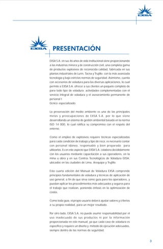 3
EXSA S.A. en sus 46 años de vida institucional viene proporcionando
a las industrias minera y de construcción civil, una completa gama
de productos explosivos de reconocida calidad, fabricada en sus
plantas industriales de Lurín, Tacna y Trujillo con la más avanzada
tecnología y bajo estrictas normas de seguridad. Asimismo, cuenta
con accesorios de voladura para las diversas aplicaciones, lo cual
permite a EXSA S.A. ofrecer a sus clientes un paquete completo de
para todo tipo de voladura; actividades complementadas con el
servicio integral de voladura y el asesoramiento permanente de
personal t
0cnico especializado.
La preservación del medio ambiente es una de las principales
metas y preocupaciones de EXSA S.A. por lo que viene
desarrollando un sistema de gestión ambiental basado en la norma
ISO 14 000, lo cual ratifica su compromiso con el respeto del
enterno.
Como el empleo de explosivos requiere técnicas especializadas
para cada condición de trabajo y tipo de roca, es necesario contar
con personal idóneo, responsable y bien preparado para
utilizarlos. Es en este aspecto que EXSA S.A. colabora decididamente
con los usuarios mediante capacitación a sus operadores, en la
mina u obra y en sus Centros Tecnológicos de Voladura EXSA,
ubicados en las ciudades de Lima, Arequipa y Trujillo.
Esta cuarta edición del Manual de Voladura EXSA comprende
principios fundamentales de voladura y técnicas de aplicación de
uso general, a fin de que sirva como guía para los operadores, y
puedan aplicar los procedimientos más adecuados y seguros para
el trabajo que realizan, poniendo énfasis en la optimización de
costos.
Como toda guía, el propio usuario deberá ajustar valores y criterios
a su propia realidad, para un mejor resultado.
Por otro lado, EXSA S.A. no puede asumir responsabilidad por el
uso inadecuado de sus productos ni por la información
proporcionada en este manual, ya que cada caso de voladura es
específico y requiere un diseño y método de ejecución adecuados,
siempre dentro de las normas de seguridad.
PRESENTACIÓN
 