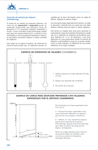300
Ensanche de taladros por disparo
(Chambering)
El fondo de un taladro de pequeño diámetro, tal
como los de diamondrill o wagondrill puede ser
ampliado disparando una pequeña carga de
dinamita (1 ó 2 cartuchos) mediante fulminante y
mecha. Como el burden resulta demasiado amplio
para que esta carga rompa la roca, su efecto se verá
restringido a crear una pequeña oquedad o cámara,
la que podrá acomodar después a mayor cantidad
de explosivo.
Esta carga no se taquea ni tapona, de modo que el
material pulverizado por la explosión pueda ser
expelido por la boca del taladro como un soplo de
detritus, dejando la cámara limpia.
Si es necesaria mayor expansión de la cámara, se repite
la operación, teniendo bien en cuenta que ésta debe
haberse enfriado antes de volver a colocar explosivo.
Esta técnica se empleó años atrás para aumentar la
capacidad de carga de los taladros de banqueo cuando
aún no se disponía de máquinas perforadoras para
gran diámetro (4” a 12” de diámetro), y aún tiene
aplicación en casos particulares donde la relación de
diámetro a profundidad y carga no se pueda cumplir.
Como en toda voladura, la calidad de la roca tendrá
influencia en su mejor resultado.
CAPÍTULO 13
 