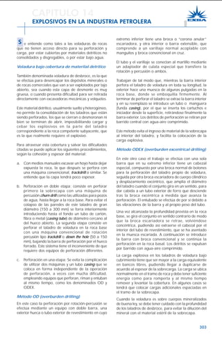 303
extremo inferior tiene una broca o “corona anular”
escariadora, y otra interior o barra extensible, que
comprende a un varillaje normal acoplable con
manguitos y broca convencional en cruz.
El tubo y el varillaje se conectan al martillo mediante
un adaptador de culata especial que transfiere la
rotación y percusión o ambos.
Trabajan de tal modo que, mientras la barra interior
perfora el taladro de voladura en toda su longitud, la
exterior hace una muesca de algunas pulgadas en la
roca base, donde se emboquilla firmemente. Al
terminar de perforar el taladro se extrae la barra interior
y en su reemplazo se introduce un tubo o manguera
(funda casing), por el que se inserta los cartuchos e
iniciador desde la superficie, retirándose finalmente la
barra exterior. Los detritos de perforación se retiran por
barrido central con agua-aire comprimido.
Este método evita el ingreso de material de la sobrecapa
al interior del taladro, y facilita la colocación de la
carga explosiva.
Método ODEX (overburden excentrical drilling)
En este otro caso el trabajo se efectúa con una sola
barra que en su extremo inferior tiene un cabezal
especial, compuesto por una broca normal de botones
para la perforación del taladro propio de voladura,
seguida por otra broca escariadora de cuerpo cilíndrico
y desplazamiento excéntrico, que amplia el diámetro
del taladro cuando el conjunto gira en un sentido, para
dar cabida a un tubo exterior de forro que desciende
tras la broca excéntrica a medida que avanza la
perforación. El entubado se efectúa de por sí debido a
las vibraciones de la barra y al propio peso del tubo.
Una vez alcanzada la profundidad prevista en la roca
base, se gira el conjunto en sentido contrario de modo
que la broca escariadora se retrae, volviéndose
concéntrica, pudiendo así extraerse el cabezal por el
interior del tubo de revestimiento, que se ha asentado
en la muesca escariada. A continuación se introduce
la barra con broca convencional y se continúa la
perforación en la roca basal. Los detritos se expulsan
por barrido con agua-aire comprimido.
La carga explosiva en los taladros de voladura bajo
cubrimiento tiene que ser mayor a la carga equivalente
en bancos libres, pudiendo llegar a duplicarse de
acuerdo al espesor de la sobrecarga. La carga se ubica
normalmente en el tramo de roca y debe tener suficiente
energía como para romperla y al mismo tiempo
remover y levantar la cobertura. En algunos casos se
tendrá que colocar cargas adicionales espaciadas en
el tramo de la sobrecapa.
Cuando la voladura es sobre cuerpos mineralizados
de buena ley, se debe tener cuidado con la profundidad
de los taladros de desbroce, para evitar la dilución del
mineral con el material estéril de la sobrecapa.
CAPITULO 14
EXPLOSIVOS EN LA INDUSTRIA PETROLERA
S e entiende como tales a las voladuras de rocas
que no tienen acceso directo para su perforación y
carga, por estar cubiertas por materiales detríticos no
consolidados y disgregables, o por estar bajo agua.
Voladura bajo cobertura de materilal detrítico
También denominada voladura de desbroce, es la que
se efectúa para desencapar los depósitos minerales o
de rocas comerciales que van a ser explotados por tajo
abierto, sea cuando esta capa de desmonte es muy
gruesa, o cuando presenta dificultad para ser retirada
directamente con excavadoras mecánicas y volquetes.
Este material detrítico, usualmente suelto y heterogéneo,
no permite la consolidación de los taladros que están
siendo perforados, los que se cierran o desmoronan ni
bien se terminan de abrir, imposibilitando cargar y
cebar los explosivos en la parte del taladro
correspondiente a la roca competente subyacente, que
es la que realmente requiere el explosivo.
Para atravesar esta cobertura y salvar las dificultades
citadas se puede aplicar los siguientes procedimientos,
según la cohesión y espesor del material:
a. Con medios manuales excavar un hoyo hasta dejar
expuesta la roca, la que después se perfora con
una máquina convencional, trackdrill o similar. Se
entiende que la capa tendrá poco espesor.
b. Perforación en doble etapa; consiste en perforar
primero la sobrecapa con una máquina de
percusión churn drill como las utilizadas para pozos
de agua, hasta llegar a la roca base. Para evitar el
colapso de las paredes de este taladro de gran
diámetro (150 a 300 mm) se forra interiormente
introduciendo hasta el fondo un tubo de cartón,
fibra o metal (casing tube) de diámetro cercano al
del hueco abierto. La segunda etapa consiste en
perforar el taladro de voladura en la roca base
con una máquina convencional de rotación
percusión tipo trackdrill o down the hole (50 a 150
mm), bajando la barra de perforación por el hueco
forrado. Este sistema tiene el inconveniente de que
requiere dos equipos de perforación diferentes.
c. Perforación en una etapa: Se evita la complicación
de utilizar dos máquinas y un tubo casing que se
coloca en forma independiente de la operación
de perforación, a veces con mucha dificultad,
empleando equipos que perforan, riman y entuban
al mismo tiempo, como los denominados OD y
ODEX.
Método OD (overburden drilling)
En este caso la perforación por rotación-percusión se
efectúa mediante un equipo con doble barra, una
exterior hueca o tubo exterior de revestimiento en cuyo
 