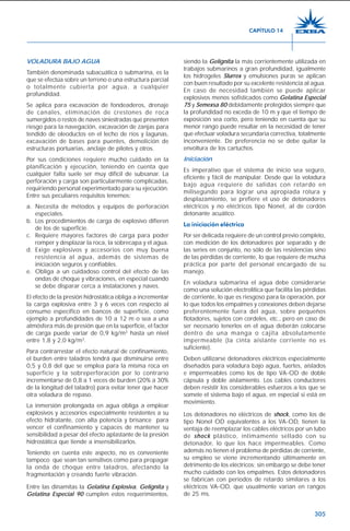305
VOLADURA BAJO AGUA
También denominada subacuática o submarina, es la
que se efectúa sobre un terreno o una estructura parcial
o totalmente cubierta por agua, a cualquier
profundidad.
Se aplica para excavación de fondeaderos, drenaje
de canales, eliminación de crestones de roca
sumergidos o restos de naves siniestradas que presenten
riesgo para la navegación, excavación de zanjas para
tendido de oleoductos en el lecho de ríos y lagunas,
excavación de bases para puentes, demolición de
estructuras portuarias, anclaje de pilotes y otros.
Por sus condiciones requiere mucho cuidado en la
planificación y ejecución, teniendo en cuenta que
cualquier falla suele ser muy difícil de subsanar. La
perforación y carga son particularmente complicadas,
requiriendo personal experimentado para su ejecución.
Entre sus peculiares requisitos tenemos:
a. Necesita de métodos y equipos de perforación
especiales.
b. Los procedimientos de carga de explosivo difieren
de los de superficie.
c. Requiere mayores factores de carga para poder
romper y desplazar la roca, la sobrecapa y el agua.
d. Exige explosivos y accesorios con muy buena
resistencia al agua, además de sistemas de
iniciación seguros y confiables.
e. Obliga a un cuidadoso control del efecto de las
ondas de choque y vibraciones, en especial cuando
se debe disparar cerca a instalaciones y naves.
El efecto de la presión hidrostática obliga a incrementar
la carga explosiva entre 3 y 6 veces con respecto al
consumo específico en bancos de superficie, como
ejemplo a profundidades de 10 a 12 m o sea a una
atmósfera más de presión que en la superficie, el factor
de carga puede variar de 0,9 kg/m3
hasta un nivel
entre 1,8 y 2,0 kg/m3
.
Para contrarrestar el efecto natural de confinamiento,
el burden entre taladros tendrá que disminuirse entre
0,5 y 0,8 del que se emplea para la misma roca en
superficie y la sobreperforación por lo contrario
incrementarse de 0,8 a 1 veces de burden (20% a 30%
de la longitud del taladro) para evitar tener que hacer
otra voladura de repaso.
La inmersión prolongada en agua obliga a emplear
explosivos y accesorios especialmente resistentes a su
efecto hidratante, con alta potencia y brisance para
vencer el confinamiento y capaces de mantener su
sensibilidad a pesar del efecto aplastante de la presión
hidrostática que tiende a insensibilizarlos.
Teniendo en cuenta este aspecto, no es conveniente
tampoco que sean tan sensitivos como para propagar
la onda de choque entre taladros, afectando la
fragmentación y creando fuerte vibración.
Entre las dinamitas la Gelatina Explosiva, Gelignita y
Gelatina Especial 90 cumplen estos requerimientos,
siendo la Gelignita la más corrientemente utilizada en
trabajos submarinos a gran profundidad, igualmente
los hidrogeles Slurrex y emulsiones puras se aplican
con buen resultado por su excelente resistencia al agua.
En caso de necesidad también se puede aplicar
explosivos menos sofisticados como Gelatina Especial
75 y Semexsa 80 debidamente protegidos siempre que
la profundidad no exceda de 10 m y que el tiempo de
exposición sea corto, pero teniendo en cuenta que su
menor rango puede resultar en la necesidad de tener
que efectuar voladura secundaria correctiva, totalmente
inconveniente. De preferencia no se debe quitar la
envoltura de los cartuchos.
Iniciación
Es imperativo que el sistema de inicio sea seguro,
eficiente y fácil de manipular. Desde que la voladura
bajo agua requiere de salidas con retardo en
milisegundo para lograr una apropiada rotura y
desplazamiento, se prefiere el uso de detonadores
eléctricos y no eléctricos tipo Nonel, al de cordón
detonante acuático.
La iniciación eléctrica
Por ser delicada requiere de un control previo completo,
con medición de los detonadores por separado y de
las series en conjunto, no sólo de las resistencias sino
de las pérdidas de corriente, lo que requiere de mucha
práctica por parte del personal encargado de su
manejo.
En voladura submarina el agua debe considerarse
como una solución electrolítica que facilita las pérdidas
de corriente, lo que es riesgoso para la operación, por
lo que todos los empalmes y conexiones deben dejarse
preferentemente fuera del agua, sobre pequeños
flotadores, sujetos con cordeles, etc., pero en caso de
ser necesario tenerlos en el agua deberán colocarse
dentro de una manga o cajita absolutamente
impermeable (la cinta aislante corriente no es
suficiente).
Deben utilizarse detonadores eléctricos especialmente
diseñados para voladura bajo agua, fuertes, aislados
e impermeables como los de tipo VA-OD de doble
cápsula y doble aislamiento. Los cables conductores
deben resistir los considerables esfuerzos a los que se
somete el sistema bajo el agua, en especial si está en
movimiento.
Los detonadores no eléctricos de shock, como los de
tipo Nonel OD equivalentes a los VA-OD, tienen la
ventaja de reemplazar los cables eléctricos por un tubo
de shock plástico, íntimamente sellado con su
detonador, lo que los hace impermeables. Como
además no tienen el problema de pérdidas de corriente,
su empleo se viene incrementando últimamente en
detrimento de los eléctricos; sin embargo se debe tener
mucho cuidado con los empalmes. Estos detonadores
se fabrican con períodos de retardo similares a los
eléctricos VA-OD, que usualmente varían en rangos
de 25 ms.
CAPÍTULO 14
 