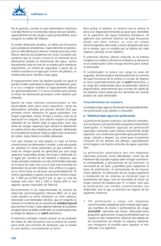 306
Por lo general, cuando se usan detonadores eléctricos
o de tipo Nonel se recomienda colocar dos por taladro,
especialmente en las cargas a gran profundidad, para
asegurar la salida del disparo.
El cordón detonante acuático, se utiliza con frecuencia
para voladuras simultáneas, especialmente en plasteo,
pero la dificultad para obtener retardos precisos entre
hileras además de problemas de cortes causados por
cordones que se cruzan y tocan en el momento de la
detonación debido al movimiento del agua, vienen
disuadiendo cada vez más de su empleo para voladuras
importantes. La mecha de seguridad, a pesar de su
relativa resistencia al agua por el forro de plástico, es
inadecuada para voladura bajo agua.
El espaciamiento entre los taladros puede ser igual al
burden (malla cuadrada) en disparos simultáneos, pero
si se va a emplear retardos el espaciamiento deberá
ser aproximadamente 1,4 veces el burden para limitar
el efecto de detonación prematura entre taladros por
simpatía.
Aparte de estos sistemas convencionales se han
desarrollado otros para casos específicos, como los
detonadores activados por presión dominó (ICI) que
permiten iniciar voladuras en aguas profundas, con
mayor seguridad, menor tiempo y menos costo de la
operación en conjunto. Este sistema requiere la simple
explosión de un taladro bajo el agua para crear una
onda de choque expansiva que iniciará la detonación
en cadena de los otros taladros por simpatía, eliminando
la necesidad de preparar larga y engorrosas conexiones
de cables, tubos Nonel o cordón detonante.
Con este método un solo taladro se ceba en forma
convencional con detonador o cordón, y aún esto puede
ser obviado en zonas profundas ya que también en
onda de choque puede ser generada por una carga
explosiva suspendida desde una boya y detonada en
el agua por encima de los taladros a disparar, que
serán activados mediante un cebo de Pentolita colocado
en la boca de cada uno y en el cual está insertado un
detonador de presión dominó. Este artificio es seguro,
no se arma hasta no alcanzar una profundidad de 10
metros (ajustable) y requiere una presión mínima mayor
de 1 000 psi (6.895 kg/m2
) por lo que su cota de
trabajo está entre 100 y 200 m (hasta 600 m con
algunos ajustes especiales de fábrica).
Recientemente se ha experimentado un sistema de
inducción electromagnético (Nissan-RBC) en el que
cada taladro se inicia mediante un mini explosor
conectado a un detonador eléctrico, que en conjunto se
colocan en el interior de un cartucho de Gelatina Especial
para formar el cebo. Cada explosor además de la bobina
receptora tiene un diodo rectificador, un condensador para
la chispa de disparo y su switch electrónico.
El elemento activador central consiste en un oscilador
de ondas de alta frecuencia con su antena de cuadro
para emitir una corriente de excitación, que se instala
en una lancha o cercanamente en tierra.
Para activar el sistema, se encierra con la antena el
área a ser disparada formando un gran lazo, extendido
en la superficie del agua mediante flotadores. Al
aplicarle una corriente eléctrica de baja frecuencia
desde una base remota, se crea un campo
electromagnético alternante a través del plano del lazo
de la antena, que es recibido por la bobina de cada
explosor ubicado en los taladros.
El potencial eléctrico alterno inducido en la bobina
receptora se rectifica a directo en el diodo y se almacena
en el condensador como energía eléctrica para activar
al detonador.
El condensador se satura con carga en unos 60
segundos. Al interrumpirse intencionalmente la corriente
de baja frecuencia de la antena el circuito de disparo
se cierra automáticamente por el switch electrónico, y
la carga del condensador pasa al detonador eléctrico
disparándolo. Naturalmente que el orden de salida de
los taladros estará dado por los elementos de retardo
propios de cada detonador.
Procedimientos de voladura
La voladura bajo agua se efectúa por dos procedimientos:
con perforación y por plasteo o concusión.
a. Voladura bajo agua con perforación
La perforación puede realizarse con diversos métodos,
sea con buzos y una perforadora pequeña enteramente
sumergidos, o mediante aparejos de perforación
especiales montados sobre balsas enteramente desde
superficie. Las condiciones generales para perforación,
carga, cebado y disparo, así como para la posterior
remoción de los detritos son difíciles, especialmente
en los lugares con fuertes corrientes de agua o grandes
olas.
La perforación subacuática aun con máquinas
especiales presenta serias dificultades, como las de
mantener fijo el propio equipo sobre el lugar a perforar;
el emboquillado y alineamiento de los barrenos; la
necesidad de un buzo y plantillas para replantear el
trazo de perforación; el arenamiento de los huecos
recién abiertos; la colocación de las cargas explosivas
o instalación de los sistemas de iniciación bajo el
movimiento del agua, más la necesidad de hacer un
mayor número de taladros por m3
a mover, hace que
la perforación con medios convencionales sea
inoperable, por lo que se practica con alguna de las
siguientes maneras:
1. Por perforación y carga con máquinas
convencionales adaptadas para trabajo bajo agua,
sea martillos de mano o perforadoras de oruga
(trackdrill) operadas por buzos. Adecuada para
pequeñas operaciones a baja profundidad que no
requieran alto rendimiento. Además del sellado de
los mecanismos de mando se requiere adicionar
una manguera al martillo para expulsar el aire
utilizado a la superficie.
CAPÍTULO 14
 
