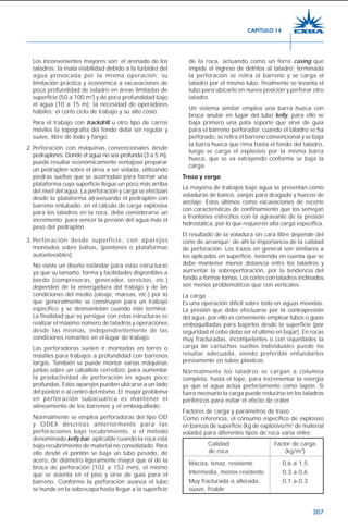 307
Los inconvenientes mayores son: el arenado de los
taladros; la mala visibilidad debido a la turbidez del
agua provocada por la misma operación; su
limitación práctica y económica a excavaciones de
poca profundidad de taladro en áreas limitadas de
superficie (50 a 100 m2
) y de poca profundidad bajo
el agua (10 a 15 m); la necesidad de operadores
hábiles; el corto ciclo de trabajo y su alto costo.
Para el trabajo con trackdrill u otro tipo de carros
móviles la topografía del fondo debe ser regular y
suave, libre de lodo y fango.
2. Perforación con máquinas convencionales desde
pedraplenes. Donde el agua no sea profunda (3 a 5 m),
puede resultar económicamente ventajoso preparar
un pedraplén sobre el área a ser volada, utilizando
piedras sueltas que se acomodan para formar una
plataforma cuya superficie llegue un poco más arriba
del nivel del agua. La perforación y carga se efectúan
desde la plataforma atravesando el pedraplén con
barreno entubado. en el cálculo de carga explosiva
para los taladros en la roca, debe considerarse un
incremento para vencer la presión del agua más el
peso del pedraplén.
3. Perforación desde superficie, con aparejos
montados sobre balsas, (pontones o plataformas
autoelevables).
No existe un diseño estándar para estas estructuras
ya que su tamaño, forma y facilidades disponibles a
bordo (compresoras, generador, servicios, etc.)
dependen de la envergadura del trabajo y de las
condiciones del medio (oleaje, mareas, etc.) por lo
que generalmente se construyen para un trabajo
específico y se desmantelan cuando éste termina.
La finalidad que se persigue con estas estructuras es
realizar el máximo número de taladros y operaciones
desde las mismas, independientemente de las
condiciones reinantes en el lugar de trabajo.
Las perforadoras suelen ir montadas en torres o
mástiles para trabajos a profundidad con barrenos
largos. También se puede montar varias máquinas
juntas sobre un caballete corredizo, para aumentar
la productividad de perforación en aguas poco
profundas. Estos aparejos pueden ubicarse a un lado
del pontón o al centro del mismo. El mayor problema
en perforación subacuática es mantener el
alineamiento de los barrenos y el emboquillado.
Normalmente se emplea perforadoras del tipo OD
y ODEX descritas anteriormente para las
perforaciones bajo recubrimiento, o el método
denominado kelly bar, aplicable cuando la roca está
bajo recubrimiento de material no consolidado. Para
ello desde el pontón se baja un tubo pesado, de
acero, de diámetro ligeramente mayor que el de la
broca de perforación (102 a 152 mm), el mismo
que se asienta en el piso y sirve de guía para el
barreno. Conforme la perforación avanza el tubo
se hunde en la sobrecapa hasta llegar a la superficie
de la roca, actuando como un forro casing que
impide el ingreso de detritos al taladro; terminada
la perforación se retira el barreno y se carga el
taladro por el mismo tubo, finalmente se levanta el
tubo para ubicarlo en nueva posición y perforar otro
taladro.
Un sistema similar emplea una barra hueca con
broca anular en lugar del tubo kelly, para ello se
baja primero una pata soporte que sirve de guía
para el barreno perforador, cuando el taladro se ha
perforado, se retira el barreno convencional y se baja
la barra hueca que rima hasta el fondo del taladro,
luego se carga el explosivo por la misma barra
hueca, que se va extrayendo conforme se baja la
carga.
Trazo y carga
La mayoría de trabajos bajo agua se presentan como
voladuras de banco, zanjas para dragado y huecos de
anclaje. Estos últimos como excavaciones de recorte
con características de confinamiento que los semejan
a frontones estrechos con la agravante de la presión
hidrostática, por lo que requieren alta carga específica.
El resultado de la voladura sin cara libre depende del
corte de arranque; de ahí la importancia de la calidad
de perforación. Los trazos en general son similares a
los aplicados en superficie, teniendo en cuenta que se
debe mantener menor distancia entre los taladros y
aumentar la sobreperforación, por la tendencia del
fondo a formar lomos. Los cortes con taladros inclinados
son menos problemáticos que con verticales.
La carga
Es una operación difícil sobre todo en aguas movidas.
La presión que debe efectuarse por la contrapresión
del agua, por ello es conveniente emplear tubos o guías
emboquilladas para bajarlos desde la superficie (por
seguridad el cebo debe ser el último en bajar). En rocas
muy fracturadas, incompetentes o con oquedades la
carga de cartuchos sueltos individuales puede no
resultar adecuada, siendo preferible enfundarlos
previamente en tubos plásticos.
Normalmente los taladros se cargan a columna
completa, hasta el tope, para incrementar la energía
ya que el agua actúa perfectamente como tapón. Si
fuera necesario la carga puede reducirse en los taladros
periféricos para evitar el efecto de cráter.
Factores de carga y parámetros de trazo
Como referencia, el consumo específico de explosivo
en bancos de superficie (kg de explosivo/m3
de material
volado) para diferentes tipos de roca varía entre:
Calidad Factor de carga
de roca (kg/m3
)
Maciza, tenaz, resistente 0,6 a 1,5
Intermedia, menos resistente 0,3 a 0,6
Muy fracturada o alterada, 0,1 a 0,3
suave, friable
CAPÍTULO 14
 