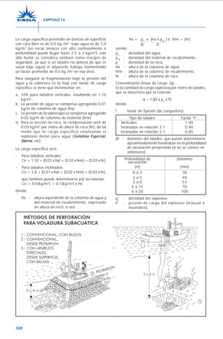 308
La carga específica promedio en bancos de superficie
con cara libre es de 0,5 kg /m3
; bajo agua es de 1,0
kg/m3
(en rocas tenaces con alto confinamiento a
profundidad puede llegar hasta 2,5 a 3 kg/m3
), este
alto factor se considera también como margen de
seguridad, ya que si un taladro no detona (lo que es
usual bajo agua) el adyacente trabaja manteniendo
un factor promedio de 0,5 kg /m3
en esa área.
Para asegurar la fragmentación bajo la presión del
agua y la cobertura (si la hay) este factor de carga
específica se tiene que incrementar en:
a. 10% para taladros verticales, resultando en 1,10
kg/m3
.
b. La presión de agua se compensa agregando 0,01
kg/m de columna de agua (ha).
c. La presión de la sobrecapa se compensa agregando
0,02 kg/m de columna de material (hmr).
d. Para la sección de roca, la compensación será de
0,03 kg/m3
por metro de altura de roca (hr), de tal
modo que la carga específica empleando el
explosivo denso para agua (Gelatina Especial,
Slurrex, etc).
La carga específica será:
- Para taladros verticales:
Ce = 1,10 + (0,01 x ha) + (0,02 x hmr) + (0,03 x hr).
- Para taladros inclinados:
Ce = 1,0 + (0,01 x ha) + (0,02 x hmr) + (0,03 x hr),
que también puede determinarse por la relación:
Ce = 0,5(kg/m3
) + 0,1(kg/m3
) x he
donde:
he : altura equivalente de la columna de agua y
del material de recubrimiento, expresado
en altura de roca, o sea:
he = ρa
x (ha x ρmr
) x hmr + (hr)
ρr
ρr
siendo:
ρa
: densidad del agua.
ρmr
: densidad del material de recubrimiento.
ρr
: densidad de la roca.
ha : altura de la columna de agua.
hmr : altura de la columna de recubrimiento.
hr : altura de la columna de roca.
Concentración linear de carga: (q)
Es la cantidad de carga explosiva por metro de taladro,
que se determina por la relación:
q = f (Ø x ρe
x P)
donde:
f : factor de fijación (de Languefors):
Tipo de taladro Factor “f”
Verticales 1,00
Inclinados en relación 3:1 0,90
Inclinados en relación 2:1 0,85
Ø : diámetro del taladro, que puede determinarse
aproximadamente basándose en la profundidad
de excavación proyectada (si no se conoce de
antemano):
Profundidad de Diámetro
excavación
(m) (mm)
0 a 3 30
2 a 5 40
3 a 8 51
5 a 15 70
6 a 20 100
ρe
: densidad del explosivo.
P : presión de carga del explosivo (manual o
neumático).
CAPÍTULO 14
 