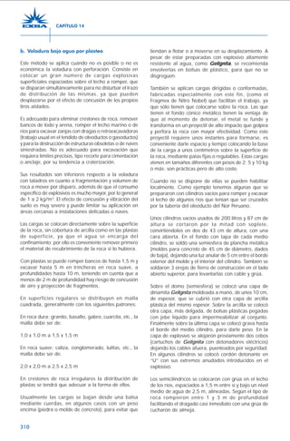 310
b. Voladura bajo agua por plasteo
Este método se aplica cuando no es posible o no es
económica la voladura con perforación. Consiste en
colocar un gran número de cargas explosivas
superficiales espaciadas sobre el lecho a romper, que
se disparan simultáneamente para no disturbar el trazo
de distribución de las mismas, ya que pueden
desplazarse por el efecto de concusión de los propios
tiros aislados.
Es adecuado para eliminar crestones de roca, remover
bancos de lodo y arena, romper el lecho marino o de
ríos para excavar zanjas con dragas o retroexcavadoras
(trabajo usual en el tendido de oleoductos o gasoductos)
y para la destrucción de estructuras obsoletas o de naves
siniestradas. No es adecuado para excavación que
requiera límites precisos, tipo recorte para cimentación
o anclaje, por su tendencia a craterización.
Sus resultados son inferiores respecto a la voladura
con taladros en cuanto a fragmentación y volumen de
roca a mover por disparo, además de que el consumo
específico de explosivos es mucho mayor, por lo general
de 1 a 2 kg/m3
. El efecto de concusión y vibración del
suelo es muy severo y puede limitar su aplicación en
áreas cercanas a instalaciones delicadas o naves.
Las cargas se colocan directamente sobre la superficie
de la roca, sin cobertura de arcilla como en las plastas
de superficie, ya que el agua se encarga del
confinamiento; por ello es conveniente remover primero
el material de recubrimiento de la roca si lo hubiera.
Con plastas se puede romper bancos de hasta 1,5 m y
excavar hasta 5 m en trincheras en roca suave, a
profundidades hasta 10 m, teniendo en cuenta que a
menos de 2 m de profundidad hay riesgo de concusión
de aire y proyección de fragmentos.
En superficies regulares se distribuyen en malla
cuadrada, generalmente con los siguientes patrones:
En roca dura: granito, basalto, gabro, cuarcita, etc., la
malla debe ser de:
1,0 x 1,0 m a 1,5 x 1,5 m
En roca suave: caliza, conglomerado, lutitas, etc., la
malla debe ser de:
2,0 x 2,0 m a 2,5 x 2,5 m
En crestones de roca irregulares la distribución de
plastas se tendrá que adecuar a la forma de ellos.
Usualmente las cargas se bajan desde una balsa
mediante cuerdas, en algunos casos con un peso
encima (piedra o molde de concreto), para evitar que
tiendan a flotar o a moverse en su desplazamiento. A
pesar de estar preparadas con explosivo altamente
resistente al agua, como GelignitaGelignitaGelignitaGelignitaGelignita, se recomienda
envolverlas en bolsas de plástico, para que no se
disgreguen.
También se aplican cargas dirigidas o conformadas,
fabricadas especialmente con este fin, (como el
Fragmex de Nitro Nobel) que facilitan el trabajo, ya
que sólo tienen que colocarse sobre la roca. Las que
tienen el fondo cónico metálico tienen la ventaja de
que al momento de detonar, el metal se funde y
transforma en un proyectil de alto impacto que golpea
y perfora la roca con mayor efectividad. Como este
proyectil requiere unos instantes para formarse, es
conveniente darle espacio y tiempo colocando la base
de la carga a unos centímetros sobre la superficie de
la roca, mediante patas fijas o regulables. Estas cargas
vienen en tamaños diferentes con pesos de 2; 5 y 10 kg
o más; son prácticas pero de alto costo.
Cuando no se dispone de ellas se pueden habilitar
localmente. Como ejemplo tenemos algunas que se
prepararon con cilindros vacíos para romper y excavar
el lecho de algunos ríos que tenían que ser cruzados
por la tubería del oleoducto del Nor Peruano.
Unos cilindros vacíos usados de 200 litros y 87 cm de
altura se cortaron por la mitad con soplete,
convirtiéndolos en dos de 43 cm de altura, con una
cara abierta. En el fondo con tapa de cada medio
cilindro, se soldó una semiesfera de plancha metálica
(moldes para concreto de 45 cm de diámetro, dados
de baja), dejando una luz anular de 5 cm entre el borde
exterior del molde y el interior del cilindro. También se
soldaron 3 orejas de fierro de construcción en el lado
abierto superior, para levantarlas con cable y grúa.
Sobre el domo (semiesfera) se colocó una capa de
dinamita Gelignita moldeada a mano, de unos 10 cm,
de espesor, que se cubrió con otra capa de arcilla
plástica del mismo espesor. Sobre la arcilla se colocó
otra capa, más delgada, de bolsas plásticas pegadas
con jebe líquido para impermeabilizar al conjunto.
Finalmente sobre la última capa se colocó grava hasta
el borde del medio cilindro, para darle peso. En la
capa de explosivo se alojaron previamente dos cebos
(cartuchos de Gelignita con detonadores eléctricos)
dejando los cables afuera, puenteados por seguridad.
En algunos cilindros se colocó cordón detonante en
“U” con sus extremos anudados introducidos en el
explosivo.
Los semicilíndricos se colocaron con grúa en el lecho
de los ríos, espaciados a 1,5 m entre sí y bajo un nivel
medio de agua de 2,5 m, alineadas. Según el tipo de
roca rompieron entre 1 y 3 m de profundidad
facilitando el dragado casi inmediato con una grúa de
cucharón de almeja.
CAPÍTULO 14
 