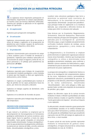 317
Localizar estas estructuras geológicas bajo tierra y
determinar su potencial como reservorios de
hidrocarburos, se ha convertido en una ciencia
especializada denominada “prospección petrolífera”,
cuyo principal medio de exploración es la Geofísica
Aplicada, que comprende a diferentes técnicas de
campo para inferir la estructura del subsuelo.
Estas técnicas son: la Gravimetría, Magnetometría,
Termometría, Detección Radioactiva, Polarización
Eléctrica Inducida y Prospección Sismográfica; también
aplicadas para la investigación de yacimientos
minerales y agua, y cuyos resultados son posteriormente
verificados mediante taladros de sondaje, pozos
exploratorios, geoquímica y otros medios de
comprobación.
La Magnetometría y la Gravimetría se emplean
preferentemente en exploración regional para detectar
nuevas áreas favorables, mientras que la prospección
sismográfica se enfoca a determinadas áreas
geológicas previamente estudiadas, para confirmar y
delimitar cuencas existentes de hidrocarburos y agua,
señalando de paso la ubicación más favorable para la
perforación de pozos exploratorios.
La prospección sismográfica o simplemente Sísmica se
basa en la investigación del comportamiento elástico
de las rocas, impedancia sísmica, permeabilidad,
disposición estructural y profundidad de yacencia. Su
propósito es el de detectar y determinar irregularidades
en los lechos sedimentarios, denominadas
“discontinuidades”, tales como pliegues y fallas que
puedan haber servido como depósitos de acumulación
de petróleo, gas y agua.
Explora las diferentes capas de la corteza terrestre
mediante el rebote o reflexión a profundidad, de ondas
sísmicas elásticas creadas en superficie mediante una
“fuente generadora de impulsos”, tal como un impacto
o una explosión.
Su alta precisión, elevada resolución y gran penetración
a profundidad, basadas en la relativa facilidad que
tiene para inferir formaciones y cambios estructurales,
con alto grado de confiabilidad, hacen que actualmente
represente más del 95% del trabajo de exploración en
tierra firme, a nivel mundial.
El avance actual de esta técnica permite representar
mediante la interpretación de gráficos sismo-
estratigráficos, el mapeo estructural de la corteza hasta
profundidades de más de 10 000 m.
CAPITULO 15
EXPLOSIVOS EN LA INDUSTRIA PETROLERA
L os explosivos tienen importante participación en
esta industria, mayormente en campos especializados,
en muchos casos con técnicas altamente sofisticadas.
Tenemos por ejemplo su aplicación en las siguientes
etapas de operación:
A. En exploración
Explosivos para prospección sismográfica.
B. En extracción
Explosivos convencionales para obras de acceso a
zonas de trabajo y explosivos en la preparación de
plataformas para instalar equipos de perforación,
campamentos, helipuertos y otras obras.
C. En producción
Explosivos convencionales para excavación de zanjas
y obras auxiliares para el tendido de oleoductos y
gasoductos. Explosivos para voladura subacuática en
la excavación de zanjas en lagunas y lecho de ríos, en
obras portuarias y en pilotaje para plataformas de
perforación off shore.
D. En recuperación
Explosivos especiales para trabajos de recuperación
de producción mediante perdigoneo u otros métodos
en pozos que han bajado su aforo por agotamiento,
obstrucciones y otros motivos.
Explosivos en cargas a profundidad para reactivar el
flujo de petróleo de las capas productoras hacia los
pozos, por efecto de concusión y vibración.
Explosivos en trabajos urgentes de demolición, corte
de tuberías, etc.
Explosivos en la extinción de incendios de pozos.
Explosivos especiales para trabajos bajo alta presión y
alta temperatura.
PROSPECCIÓN SISMOGRÁFICA EN
EXPLORACIÓN PETROLERA
El gas natural y el petróleo se originaron por la
descomposición de microorganismos en formaciones
geológicas sedimentarias de cuencas oceánicas, para
luego migrar hacia la superficie a través de capas
permeables, hasta quedar atrapados en estructuras
impermeables denominadas “trampas estratigráficas”,
entre las que predominan los plegamientos anticlinales,
los domos de sal, sistemas de fallas, arrecifes calcáreos
fósiles, discontinuidades estratigráficas y otras.
 