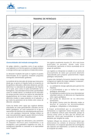 318
Generalidades del método sismográfico
Un golpe violento y repentino como el que produce
una explosión en el terreno genera un impulso elástico
o energía sísmica que se proyecta en todas direcciones.
La vibración resultante del suelo se registra en puntos
determinados de la superficie mediante pequeños
sismógrafos denominados geófonos.
La medición de los intervalos de tiempo que transcurren
desde que se genera el impulso hasta su recepción en
los geófonos colocados a diferentes distancias, permite
determinar la velocidad de propagación del impulso
en el suelo, pero como el suelo normalmente no es
homogéneo, esta velocidad variará tanto a profundidad
como en sentido lateral. La medición de los intervalos
de tiempo permite conocer los valores de velocidad de
desplazamiento de la onda elástica a través de los
diferentes medios o capas existentes en el subsuelo, y
por tanto las posiciones de los límites entre zonas de
diferente velocidad.
Como los límites entre capas que registran distintas
velocidades de onda generalmente coinciden con los
límites geológicos, un corte transversal en el que se
representen las interfases de velocidad puede parecerse
a un corte geológico transversal. Aunque ambos no
sean necesariamente iguales puede inferirse la forma
y ubicación de tal límite o “discontinuidad”.
Los geófonos recogen las vibraciones y las convierten
en impulsos eléctricos para transmitirlos a un
oscilógrafo y una grabadora magnética de cinta. El
oscilograma obtenido es conocido en la especialidad
como “registro”.
Un registro usualmente muestra 24, 48 o más trazas
graficadas en paralelo, donde cada traza
normalmente representa el efecto acumulado de un
grupo de geófonos.
Los registros se interpretan en detalle en un centro de
procesamiento de datos por personal altamente
especializado para preparar posteriormente mapas
geológico estructurales.
Cuanto más claridad y frecuencia muestren las ondas
se logrará un registro de mayor calidad o “resolución”,
esto depende de varios factores:
a. La cantidad de energía aplicada para generar los
impulsos.
b. La profundidad a que se hallan las capas
geológicas detectadas.
c. La impedancia acústica de las rocas (densidad por
velocidad sónica) y la diferencia de impedancias
entre capas geológicas.
d. Del grado de absorción de las diferentes
formaciones.
e. Del grado y forma como las diferentes ondas se
desvían al contactar las discontinuidades
geológicas, reflejándose o refractándose.
A mayor profundidad que se encuentren las
formaciones se registrarán menos frecuencias, tanto
por la distancia vertical como horizontal, porque la
corteza actúa como un filtro que las atenúa por
absorción, efecto que normalmente se expresa en
decibeles por longitud de onda.
También influyen los efectos de reverberación que
distorsionan las señales al atravesar diferentes
formaciones. En el aspecto operativo de la sismografía
dos aspectos son importantes: La fuente de energía y
la recepción de ondas.
CAPÍTULO 15
 