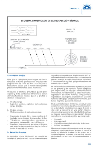 319
a. Fuentes de energía
Para que el sismógrafo pueda captar las ondas
reflejadas, la fuente generadora de impulsos debe
proporcionar la señal de más alta frecuencia
técnicamente posible y en el menor tiempo posible,
prácticamente instantáneo, o casi instantáneo.
De acuerdo al alcance a profundidad que se quiere
explorar y de las condiciones del terreno se aplican
diferentes fuentes de impulso; que en la práctica se
clasifican en dos grupos:
a. De alta energía
Explosivos sísmicos, explosivos convencionales,
cargas dirigidas.
b. De baja energía
Medios mecánicos de aplicación eventual:
- Impactador de caída libre, masa metálica de 3
toneladas, que se deja caer desde una altura de 3 m.
- Vibradores - compactadores mecánicos o
neumáticos, transportables como el Vibroseis.
- Impulsores o explosores de gas, como el Dinoseis,
que proyecta violentamente una plancha de fierro
contra la superficie del terreno.
b. Recepción de ondas
La medición exacta del tiempo es esencial en
sismografía, ya que un error de sólo una milésima de
segundo puede significar un desplazamiento de 2 a 3
m en la localización real de una estructura subterránea,
por ello las hojas de registro tienen líneas espaciadas
a un centésimo de segundo, que permiten estimar los
milésimos en los trazos.
En este aspecto es determinante el grado de precisión
de los geófonos y del equipo de registro compuesto
por: amplificadores con filtros para eliminar frecuencias
innecesarias, reverberaciones y otras distorsiones;
registradores de canales múltiples, computadoras y
registradoras. Los registros se graban con una señal
luminosa sobre papel fotográfico en movimiento, o en
banda magnética que es más funcional.
Dada su importancia en el sistema y como ilustración,
describimos brevemente al geófono, que técnicamente
es un transductor electrodinámico capaz de sentir la
vibración y traducirla en una señal eléctrica,
directamente proporcional a la velocidad de la partícula
de vibración (que es el parámetro a registrar). Consiste
normalmente en una caja sensitiva que comprende:
- Un resorte.
- Una masa móvil.
- Una bobina desarrollada alrededor de la masa.
- Un imán permanente.
El sistema se desplaza libremente dentro de un campo
magnético creado por el imán. Cuando la bobina se
mueve por efecto de la vibración del terreno, en el
campo magnético se induce una corriente eléctrica
proporcional a la velocidad de desplazamiento de la
bobina.
CAPÍTULO 15
 