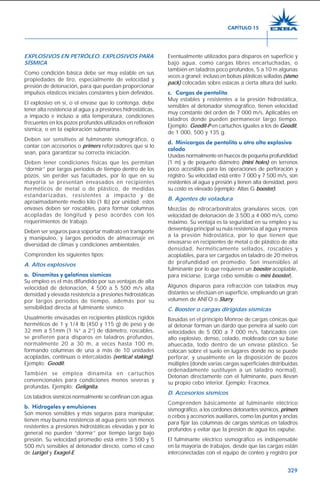 329
EXPLOSIVOS EN PETRÓLEO. EXPLOSIVOS PARA
SÍSMICA
Como condición básica debe ser muy estable en sus
propiedades de tiro, especialmente de velocidad y
presión de detonación, para que puedan proporcionar
impulsos elásticos iniciales constantes y bien definidos.
El explosivo en sí, o el envase que lo contenga, debe
tener alta resistencia al agua y a presiones hidrostáticas,
a impacto e incluso a alta temperatura, condiciones
frecuentes en los pozos profundos utilizados en reflexión
sísmica, o en la exploración submarina.
Deben ser sensitivos al fulminante sismográfico, o
contar con accesorios o primers reforzadores que sí lo
sean, para garantizar su correcta iniciación.
Deben tener condiciones físicas que les permitan
“dormir” por largos periodos de tiempo dentro de los
pozos, sin perder sus facultades, por lo que en su
mayoría se presentan envasados en recipientes
herméticos de metal o de plástico, de medidas
estandarizadas, resistentes a impacto y de
aproximadamente medio kilo (1 lb) por unidad; estos
envases deben ser roscables, para formar columnas
acopladas de longitud y peso acordes con los
requerimientos de trabajo.
Deben ser seguros para soportar maltrato en transporte
y manipuleo, y largos períodos de almacenaje en
diversidad de climas y condiciones ambientales.
Comprenden los siguientes tipos:
A. Altos explosivos
a. Dinamitas y gelatinas sísmicas
Su empleo es el más difundido por sus ventajas de alta
velocidad de detonación, 4 500 a 5 500 m/s alta
densidad y elevada resistencia a presiones hidrostáticas
por largos períodos de tiempo, además por su
sensibilidad directa al fulminante sísmico.
Usualmente envasadas en recipientes plásticos rígidos
herméticos de 1 y 1/4 lb (450 y 115 g) de peso y de
32 mm a 51mm (1 ¼” a 2”) de diámetro, roscables,
se prefieren para disparos en taladros profundos,
normalmente 20 a 30 m, a veces hasta 100 m,
formando columnas de una a más de 10 unidades
acopladas, contínuas o intercaladas (vertical staking).
Ejemplo: Geodit.
También se emplea dinamita en cartuchos
convencionales para condiciones menos severas y
profundas. Ejemplo: Gelignita.
Los taladros sísmicos normalmente se confinan con agua.
b. Hidrogeles y emulsiones
Son menos sensibles y más seguros para manipular,
tienen muy buena resistencia al agua pero son menos
resistentes a presiones hidrostáticas elevadas y por lo
general no pueden “dormir” por tiempo largo bajo
presión. Su velocidad promedio está entre 3 500 y 5
500 m/s sensibles al detonador directo, como el caso
de Lurigel y Exagel-E.
Eventualmente utilizados para disparos en superficie y
bajo agua, como cargas libres encartuchadas, o
también en taladros poco profundos, 5 a 10 m algunas
veces a granel; incluso en bolsas plásticas selladas (sismo
pack) colocadas sobre estacas a cierta altura del suelo.
c. Cargas de pentolita
Muy estables y resistentes a la presión hidrostática,
sensibles al detonador sismográfico, tienen velocidad
muy constante del orden de 7 000 m/s. Aplicables en
taladros donde pueden permanecer largo tiempo.
Ejemplo: Geodit-P en cartuchos iguales a los de Geodit,
de 1 000, 500 y 135 g.
d. Minicargas de pentolita u otro alto explosivo
colado
Usadas normalmente en huecos de pequeña profundidad
(1 m) y de pequeño diámetro (mini holes) en terrenos
poco accesibles para las operaciones de perforación y
registro. Su velocidad está entre 7 000 y 7 500 m/s, son
resistentes al agua y presión y tienen alta densidad, pero
su costo es elevado (ejemplo: Atlas G booster).
B. Agentes de voladura
Mezclas de nitrocarbonitratos granulares secos, con
velocidad de detonación de 3 500 a 4 000 m/s, como
máximo. Su ventaja es la seguridad en su empleo y su
desventaja principal su nula resistencia al agua y menos
a la presión hidrostática, por lo que tienen que
envasarse en recipientes de metal o de plástico de alta
densidad, herméticamente sellados, roscables y
acoplables, para ser cargados en taladro de 20 metros
de profundidad en promedio. Son insensibles al
fulminante por lo que requieren un booster acoplable,
para iniciarse. (carga cebo sensible o mini booster).
Algunos disparos para refracción con taladros muy
distantes se efectúan en superficie, empleando un gran
volumen de ANFO o Slurry.
C. Booster o cargas dirigidas sísmicas
Basadas en el principio Monroe de cargas cónicas que
al detonar forman un dardo que penetra al suelo con
velocidades de 5 000 a 7 000 m/s, fabricados con
alto explosivo, denso, colado, moldeado con su base
ahuecada, todo dentro de un envase plástico. Se
colocan sobre el suelo en lugares donde no se puede
perforar, y usualmente en la disposición de pozos
múltiples (donde varias cargas superficiales distribuidas
ordenadamente sustituyen a un taladro normal).
Detonan directamente con el fulminante, pues llevan
su propio cebo interior. Ejemplo: Fracmex.
D. Accesorios sísmicos
Comprenden básicamente al fulminante eléctrico
sismográfico, a los cordones detonantes sísmicos, primers
o cebos y accesorios auxiliares, como las puntas y anclas
para fijar las columnas de cargas sísmicas en taladros
profundos y evitar que la presión de agua los expulse.
El fulminante eléctrico sismográfico es indispensable
en la mayoría de trabajos, desde que las cargas están
interconectadas con el equipo de conteo y registro por
CAPÍTULO 15
 