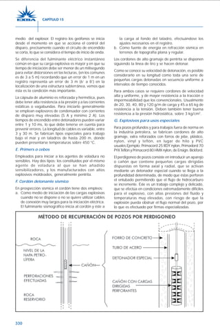 330
medio del explosor. El registro los geófonos se inicia
desde el momento en que se acciona el control del
disparo, precisamente cuando el circuito de encendido
se corta, lo que se considera el tiempo de inicio de onda.
Se diferencia del fulminante eléctrico instantáneo
común en que su carga explosiva es mayor y en que su
tiempo de iniciación debe ser menor de un milisegundo
para evitar distorsiones en las lecturas, (en los comunes
es de 3 a 5 m) recordando que un error de 1 m en un
registro representa un error de 3 m (6’ a 8’) en la
localización de una estructura subterránea, vemos que
ésta es la condición más importante.
La cápsula de aluminio es reforzada y hermética, pues
debe tener alta resistencia a la presión y a las corrientes
estáticas o vagabundas. Para iniciarlo generalmente
se emplean explosores de condensador con corrientes
de disparo muy elevadas (5 A y mínimo 2 A). Los
tiempos de encendido entre detonadores pueden variar
entre 1 y 10 ms, lo que debe tenerse en cuenta para
prevenir errores. La longitud de cables es variable, entre
3 y 30 m. Se fabrican tipos especiales para trabajo
bajo el mar y en taladros de hasta 200 m, donde
pueden presentarse temperaturas sobre 450 °C.
E. Primers o cebos
Empleados para iniciar a los agentes de voladura no
sensibles. Hay dos tipos: los constituidos por el mismo
agente de voladura al que se han añadido
sensibilizadores, y los manufacturados con altos
explosivos moldeados, generalmente pentrita.
F. Cordón detonante sísmico
En prospección sísmica el cordón tiene dos empleos:
a. Como medio de iniciación de las cargas explosivas
cuando no se dispone o no se quiere utilizar cables
de conexión muy largos para la iniciación eléctrica.
El fulminante sismográfico inicia al cordón y éste a
la carga al fondo del taladro, efectuándose los
ajustes necesarios en el registro.
b. Como fuente de energía en refracción sísmica en
terrenos de topografía plana y regular.
Los cordones de alto gramaje de pentrita se disponen
siguiendo la línea de tiro y se hacen detonar.
Como se conoce su velocidad de detonación, es posible
considerarlo en su longitud como toda una serie de
pequeñas cargas detonadas en secuencia uniforme a
intervalos de tiempo conocidos.
Para ambos casos se requiere cordones de velocidad
alta y uniforme, y de mayor resistencia a la tracción e
impermeabilidad que los convencionales. Usualmente
de 20, 30, 40, 80 y 120 g/m de carga y 45 a 65 kg de
resistencia a la tensión. Deben también tener buena
resistencia a la presión hidrostática, sobre 3 kg/cm2
.
G. Explosivos para usos especiales
Para pozos profundos y para trabajos fuera de norma en
la industria petrolera, se fabrican cordones de alto
gramaje, extra reforzados con forros de jebe, plástico,
nylon, vinyl y teflón, en lugar de hilo y PVC
usuales.Ejemplo: Primacord 25 RDY nylon, Primadord 70
PYX Teflón y Primacord 80 HMX nylon, de Ensign. Bickford.
El perdigoneo de pozos consiste en introducir un aparejo
o cañón que contiene pequeñas cargas dirigidas
dispuestas en forma axial y radial, que se activan
mediante un detonador especial cuando se llega a la
profundidad determinada, de modo que éstas perforen
el entubado permitiendo que el flujo de hidrocarburo
se incremente. Éste es un trabajo complejo y delicado,
que se efectúa en condiciones extremadamente difíciles
para el explosivo, con altas presiones del fluido y
temperaturas muy elevadas, con riesgo de que la
explosión pueda obstruir el flujo normal del pozo, por
lo que es efectuado por firmas especializadas.
CAPÍTULO 15
 