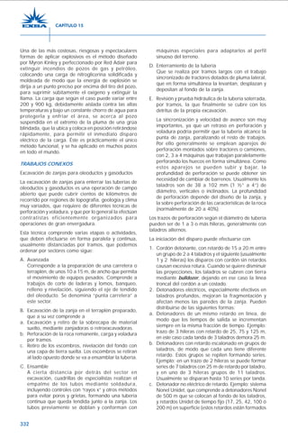 332
Una de las más costosas, riesgosas y espectaculares
formas de aplicar explosivos es el método diseñado
por Myron Kinley y perfeccionado por Red Adair para
extinguir incendios de pozos de gas y petróleo,
colocando una carga de nitroglicerina solidificada y
moldeada de modo que la energía de explosión se
dirija a un punto preciso por encima del tiro del pozo,
para suprimir súbitamente el oxígeno y extinguir la
llama. La carga que según el caso puede variar entre
200 y 900 kg, debidamente aislada contra las altas
temperaturas y bajo un constante chorro de agua para
protegerla y enfriar el área, se acerca al pozo
suspendida en el extremo de la pluma de una grúa
blindada, que la ubica y coloca en posición retirándose
rápidamente, para permitir el inmediato disparo
eléctrico de la carga. Éste es prácticamente el único
método funcional, y se ha aplicado en muchos pozos
en todo el mundo.
TRABAJOS CONEXOS
Excavación de zanjas para oleoductos y gasoductos
La excavación de zanjas para enterrar las tuberías de
oleoductos y gasoductos es una operación de campo
abierto que puede cubrir cientos de kilómetros de
recorrido por regiones de topografía, geología y clima
muy variados, que requiere de diferentes técnicas de
perforación y voladura, y que por lo general la efectúan
contratistas eficientemente organizados para
operaciones de gran envergadura.
Esta técnica comprende varias etapas o actividades,
que deben efectuarse en forma paralela y continua,
usualmente distanciadas por tramos, que podemos
ordenar por sectores como sigue:
A. Avanzada
Corresponde a la preparación de una carretera o
terraplén, de unos 10 a 15 m, de ancho que permita
el movimiento de equipos pesados. Comprende a
trabajos de corte de laderas y lomos, banqueo,
relleno y nivelación, siguiendo el eje de tendido
del oleoducto. Se denomina “punta carretera” a
este sector.
B. Excavación de la zanja en el terraplén preparado,
que a su vez comprende a
a. Excavación y retiro de la sobrecapa de material
suelto, mediante zanjadoras o retroexcavadoras.
b. Perforación de la roca remanente, carga y voladura
por tramos.
c. Retiro de los escombros, nivelación del fondo con
una capa de tierra suelta. Los escombros se retiran
al lado opuesto donde se va a ensamblar la tubería.
C. Ensamble
A cierta distancia por detrás del sector en
excavación, cuadrillas de especialistas realizan el
empalme de los tubos mediante soldadura,
incluyendo controles con “rayos x” y otros métodos
para evitar poros y grietas, formando una tubería
continua que queda tendida junto a la zanja. Los
tubos previamente se doblan y conforman con
máquinas especiales para adaptarlos al perfil
sinuoso del terreno.
D. Enterramiento de la tubería
Que se realiza por tramos largos con el trabajo
sincronizado de tractores dotados de pluma lateral,
que en forma simultánea la levantan, desplazan y
depositan al fondo de la zanja.
E. Revisión y prueba hidráulica de la tubería soterrada,
por tramos, la que finalmente se cubre con los
detritus de la propia excavación.
La sincronización y velocidad de avance son muy
importantes, ya que un retraso en perforación y
voladura podría permitir que la tubería alcance la
punta de zanja, paralizando el resto de trabajos.
Por ello generalmente se emplean aparejos de
perforación montados sobre tractores o camiones,
con 2, 3 a 4 máquinas que trabajan paralelamente
perforando los huecos en forma simultánea. Como
estos aparejos se pueden subir y bajar, la
profundidad de perforación se puede obtener sin
necesidad de cambiar de barrenos. Usualmente los
taladros son de 38 a 102 mm (1 ½” a 4”) de
diámetro, verticales o inclinados. La profundidad
de perforación depende del diseño de la zanja, y
la sobre perforación de las características de la roca
(normalmente de 20 a 40%).
Los trazos de perforación según el diámetro de tubería
pueden ser de 1 a 3 o más hileras, generalmente con
taladros alternos.
La iniciación del disparo puede efectuarse con
1. Cordón detonante, con retardo de 15 a 20 m entre
un grupo de 2 a 4 taladros y el siguiente (usualmente
1 y 2 hileras) los disparos con cordón sin retardos
causan excesiva rotura. Cuando se quiere disminuir
las proyecciones, los taladros se cubren con tierra
mediante bulldozer, dejando en ese caso la línea
troncal del cordón a un costado.
2. Detonadores eléctricos, especialmente efectivos en
taladros profundos, mejoran la fragmentación y
afectan menos las paredes de la zanja. Pueden
distribuirse de las siguientes formas:
a. Detonadores de un mismo retardo en línea, de
modo que los tiempos de salida se incrementan
siempre en la misma fracción de tiempo. Ejemplo:
trazo de 3 hileras con retardo de 25, 75 y 125 m,
en este caso cada tanda de 3 taladros demora 25 m.
b. Detonadores con retardo escalonado en grupos de
taladros, de modo que cada uno tiene diferente
retardo. Estos grupos se repiten formando series.
Ejemplo: en un trazo de 2 hileras se puede formar
series de 7 taladros con 25 m de retardo por taladro,
y en uno de 3 hileras grupos de 11 taladros.
Usualmente se disparan hasta 10 series por tanda.
c. Detonador no eléctrico de retardo. Ejemplo: sistema
Nonel Unidet, que comprende a detonadores Nonel
de 500 m que se colocan al fondo de los taladros,
y retardos Unidet de tiempo fijo (17, 25, 42, 100 ó
200 m) en superficie (estos retardos están formados
CAPÍTULO 15
 