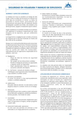 339
NORMAS Y ASPECTOS GENERALES
La voladura de rocas se considera un trabajo de alto
riesgo, si bien su índice de frecuencia en relación con
otros tipos de accidentes es menor, su índice de
gravedad es mucho mayor, generalmente con
consecuencias muy graves que no solamente afectan
al trabajador causante de la falla, sino también a las
demás personas, equipos e instalaciones que le rodean.
Según estadísticas en el ámbito mundial, los accidentes
con explosivos se producen mayormente por actos
inseguros de los operarios, que por condiciones
inseguras.
La inexperiencia o negligencia por un lado y el exceso
de confianza por el otro han mostrado ser motivo del
80 a 90% de los accidentes.
Aunque no es razón primordial del presente tema tratar
el aspecto personal, hay al menos 10 factores humanos
que causan accidentes, los que en el caso especial del
manipuleo de explosivos y voladura, deben ser tomados
muy en cuenta por todos los involucrados,
especialmente por los supervisores responsables de la
voladura; éstos son:
A. Negligencia:
- Dejar de lado las normas de seguridad
establecidas.
- No cumplir con las instrucciones recibidas.
- Permitir el trabajo de personas no capacitadas
o dejarlas actuar sin supervisión.
- Dejar abandonados restos de explosivos o
accesorios sobrantes del disparo.
B. Ira, mal humor; consumo de alcohol y drogas:
Contribuyen a que la persona actúe irracionalmente
y que desdeñe el sentido común.
C. Decisiones precipitadas:
El actuar sin pensar o muy apresuradamente
conduce a actitudes peligrosas.
D. Indiferencia:
Descuido, falta de atención; no estar alerta o soñar
despierto inducen a cometer errores en el trabajo.
E. Distracción:
Interrupciones por otros cuando se están realizando
tareas delicadas o peligrosas, problemas familiares,
bromas pesadas, mal estado de salud.
F. Curiosidad:
El hacer una cosa desconocida simplemente para
saber si lo que pasa es riesgoso, siempre preguntar
a quien sabe.
G. Instrucción inadecuada, ignorancia:
En este caso una persona sin entrenar o mal
entrenada es un riesgo potencial de accidentes.
H. Malos hábitos de trabajo:
Persistencia en cometer fallas señaladas a pesar de
las recomendaciones impartidas, no usar los
implementos de norma, desorden.
I. Exceso de confianza:
Correr riesgos innecesarios por comportamiento
machista, rebeldía o indisciplina, demasiado
confiado o muy orgulloso para aceptar recomen-
daciones.
J. Falta de planificación:
Se resume en el actuar de dos o más personas,
cada una de ellas dependiendo de la otra para
realizar algo que nunca se realiza.
Todo supervisor debe tener presente que los accidentes
ocurren inesperadamente, pero que son previsibles;
que la capacitación constante y adecuada es condición
“sine qua non” para la seguridad, y que el trabajo es
de equipo, con responsabilidad compartida. Debe
actuar siempre con criterio y responsabilidad, tener
experiencia en el trabajo, buen trato al personal pero
con posición de autoridad y ser perseverante en el
seguimiento detallado de todas las etapas del trabajo.
Debe conocer las normas y reglamentos de trabajo y
seguridad internos y oficiales vigentes, las características
y especificaciones de los explosivos y demás insumos
que emplea y las condiciones de los frentes de trabajo
(ventilación, estabilidad, accesibilidad, vigilancia y
demás).
En voladura una sola persona debe ser responsable
de todo el proceso de disparo; delegará funciones,
pero al final todos deben coordinar con él e informarle
verazmente todos los detalles a su cargo.
UTILIZACIÓN DE EXPLOSIVOS COMERCIALES
El empleo de explosivos en minería, obras de
construcción, demolición y otros casos especiales, están
normados en todo el mundo por reglamentos
específicos en cada país y para algunos casos, como
el de transporte marítimo o aéreo internacional, por
normas específicas como las de Bruselas
(NABANDINA).
En el Perú corresponden a los del DICSCAMEC
“Reglamento de Control de Explosivos de uso civil” DS
019-71/IN-26/08/71 con sus modificaciones y
ampliaciones, como el DL 25707-21/8/92
(emergencia) el DL 25643-29/7/92 (Importación y
comercialización) modificado por el DLEG 846-9/9/
96, la RD 112-93-TCC/15-15-2/7/93 (transporte) y
la circular 46-106-92 SUNAD-23/11/92 (verificación),
más la Ley General de Minería 18880 DS 034-73 EM-
DM, con su Reglamento de Seguridad e Higiene Minera,
Título III, Capítulo I, Sección VI Explosivos (artículos 108
al 215 y anexos) aprobado por el DS 023-92 EM-9/
19/92, que todo usuario debe conocer y aplicar, y sobre
los que se hace los siguientes comentarios generales:
CAPITULO 16
SEGURIDAD EN VOLADURA Y MANEJO DE EXPLOSIVOS
 
