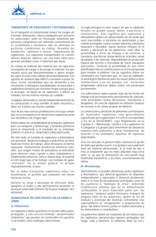 340
TRANSPORTE DE EXPLOSIVOS Y DETONADORES
En el transporte es fundamental reducir los riesgos de
incendio, detonación, robo y manipuleo por personas
no autorizadas; debe ser efectuado solamente por
personas competentes con suficiente conocimiento de
su sensibilidad y efectuarse sólo en vehículos en
perfectas condiciones de rodaje, llevando los
banderines, extintores y demás implementos de
reglamento. Los explosivos transportados en camión
abierto deberán cubrirse con una lona tanto para
prevenir pérdidas como el deterioro por lluvia.
Se evitará el maltrato del material por los operarios
encargados de cargar o descargar el vehículo, los que
muchas veces por desconocimiento o apuro arrojan
las cajas al suelo o las estiban desordenadamente. Los
agentes de voladura tipo ANFO o emulsión a pesar de
tener menor sensibilidad que las dinamitas y las
emulsiones e hidrogeles (sensibilizados al detonador y
explosiones fortuitas) por necesitar mayor energía para
el arranque, no dejan de ser explosivos, y deben ser
tratados con las mismas normas de cuidado.
Cualquier detonador o retardo independientemente de
su construcción es muy sensible al daño mecánico y
debe ser tratado con mucho cuidado.
Una de las más severas prohibiciones es la que señala
que no se transportará ni almacenará explosivos junto
con iniciadores de ningún tipo.
Existen tablas de compatibilidad de productos explosivos
para su transporte y almacenaje, y símbolos pictóricos
para el etiquetado y el rotulado de su embalaje
(ITINTEC P-339.015; IATA/OACI;ONU;DOT/USA).
Por otro lado, el traslado de explosivos y detonadores
con personal, desde las bodegas o polvorines de mina
hasta los frentes de trabajo, debe efectuarse en forma
separada, manteniendo prudencial distancia entre
ellos; por ningún motivo los portadores se detendrán
para observar cosas, ayudar a otros trabajadores o
simplemente conversar; nunca deben dejar el material
en otro lugar que el de trabajo. Los manojos de guías
“armadas” no se deben golpear ni arrojar
imprudentemente al piso.
No se debe transportar explosivos sobre las
locomotoras, ni permitir que contacten con líneas
eléctricas activas.
Durante la carga y descarga de vehículos debe
apagarse el motor y sólo permanecerá alrededor el
personal autorizado (mínimo 50 m para cualquier otra
actividad).
ALMACENAJE DE EXPLOSIVOS EN LA MINA U
OBRA
A. Polvorines
Los explosivos deben guardarse en locales adecuados,
protegidos y con acceso limitado, denominados
“polvorines” que pueden ser construidos en superficie
o excavados como bodegas subterráneas.
La regla principal es estar seguro de que su explosión
fortuita no pueda causar daños a personas e
instalaciones. Esto significa que explosivos y
detonadores deben ser almacenados de tal modo que
sean inaccesibles a personas no autorizadas y que
estarán protegidos contra eventos adversos y desastres
naturales e incendios. Varios factores influyen en el
diseño y ubicación de los polvorines, entre ellos: la
proximidad a áreas de trabajo o de servicios, a
carreteras, vías férreas, líneas eléctricas troncales, áreas
desoladas o de vivienda, disponibilidad de protección
natural del terreno o necesidad de hacer parapetos
adecuados. También la posibilidad de que estén
planificadas futuras construcciones en el área propuesta
para instalar el polvorín. Los de superficie deben ser
construidos con materiales que, en caso de explosión,
se desintegren fácilmente para no causar daños a otras
instalaciones y en los parajes con frecuentes
tempestades eléctricas deben contar con pararrayos
permanentes.
Los subterráneos deben quedar lejos de los frentes de
trabajo y de las instalaciones permanentes de subsuelo,
estar protegidos contra filtraciones, inundación y
desplomes. En caso de explosión no deberán colapsar
los accesos a las zonas propias de laboreo.
La construcción y ubicación de polvorines y el transporte
de materiales explosivos está generalmente
especificado por reglamentos. En el Perú corresponden
a los de la DICSCAMEC, cuyo Reglamento en su
Capítulo 5 – Almacenaje, clasifica a los explosivos en
4 categorías y 5 grupos para determinar las distancias
mínimas entre polvorines y otras instalaciones, de
acuerdo a las cantidades máximas de explosivo
depositadas.
Una vez ubicado el polvorín debe estimarse el grado
de daño que podría ocurrir si se produce una explosión
total del material almacenado. Si se trata de dos o
más es importante que no estén ubicados muy cerca
entre sí, ya que la detonación de uno puede muy
fácilmente transmitirse a los otros, incrementando los
daños.
B. Almacenaje
Normalmente se prohíbe almacenar juntos explosivos
y detonadores, que deberán guardarse en depósitos
independientes y separados a distancia prudencial,
tanto si se trata de los polvorines principales como de
los auxiliares o “bodegas de mina”, debiendo
establecerse además que no se almacenarán
combustibles ni otros materiales junto con los
explosivos. Tampoco podrá efectuarse trabajos de
ninguna clase en los polvorines, aparte de los de
traslado y acomodo del material, refiriéndose esto
especialmente al “encapsulado” o preparación de
guías. No deben tenerse juntos el cordón detonante y
los detonadores o retardadores.
Los polvorines deben ser instalados de tal manera que
los explosivos almacenados queden protegidos del
fuego, robo y deterioro. El ambiente debe ser seco,
CAPÍTULO 16
 