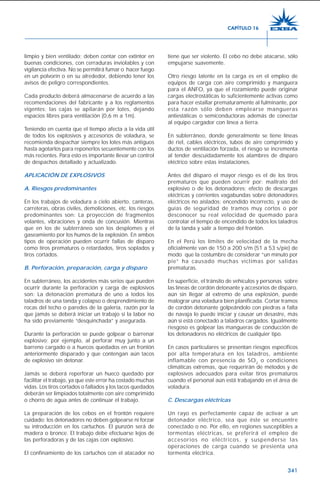 341
limpio y bien ventilado; deben contar con extintor en
buenas condiciones, con cerraduras inviolables y con
vigilancia efectiva. No se permitirá fumar o hacer fuego
en un polvorín o en su alrededor, debiendo tener los
avisos de peligro correspondientes.
Cada producto deberá almacenarse de acuerdo a las
recomendaciones del fabricante y a los reglamentos
vigentes; las cajas se apilarán por lotes, dejando
espacios libres para ventilación (0,6 m a 1m).
Teniendo en cuenta que el tiempo afecta a la vida útil
de todos los explosivos y accesorios de voladura, se
recomienda despachar siempre los lotes más antiguos
hasta agotarlos para reponerlos secuentemente con los
más recientes. Para esto es importante llevar un control
de despachos detallado y actualizado.
APLICACIÓN DE EXPLOSIVOS
A. Riesgos predominantes
En los trabajos de voladura a cielo abierto, canteras,
carreteras, obras civiles, demoliciones, etc. los riesgos
predominantes son: La proyección de fragmentos
volantes, vibraciones y onda de concusión. Mientras
que en los de subterráneo son los desplomes y el
gaseamiento por los humos de la explosión. En ambos
tipos de operación pueden ocurrir fallas de disparo
como tiros prematuros o retardados, tiros soplados y
tiros cortados.
B. Perforación, preparación, carga y disparo
En subterráneo, los accidentes más serios que pueden
ocurrir durante la perforación y carga de explosivos
son: La detonación prematura de uno a todos los
taladros de una tanda y colapso o desprendimiento de
rocas del techo o paredes de la galería, razón por la
que jamás se deberá iniciar un trabajo si la labor no
ha sido previamente “desquinchada” y asegurada.
Durante la perforación se puede golpear o barrenar
explosivo; por ejemplo, al perforar muy junto a un
barreno cargado o a huecos quedados en un frontón
anteriormente disparado y que contengan aún tacos
de explosivo sin detonar.
Jamás se deberá reperforar un hueco quedado por
facilitar el trabajo, ya que este error ha costado muchas
vidas. Los tiros cortados o fallados y los tacos quedados
deberán ser limpiados totalmente con aire comprimido
o chorro de agua antes de continuar el trabajo.
La preparación de los cebos en el frontón requiere
cuidado; los detonadores no deben golpearse ni forzar
su introducción en los cartuchos. El punzón será de
madera o bronce. El trabajo debe efectuarse lejos de
las perforadoras y de las cajas con explosivo.
El confinamiento de los cartuchos con el atacador no
tiene que ser violento. El cebo no debe atacarse, sólo
empujarse suavemente.
Otro riesgo latente en la carga es en el empleo de
equipos de carga con aire comprimido y manguera
para el ANFO, ya que el rozamiento puede originar
cargas electrostáticas lo suficientemente activas como
para hacer estallar prematuramente al fulminante, por
esta razón sólo deben emplearse mangueras
antiestáticas o semiconductoras además de conectar
al equipo cargador con línea a tierra.
En subterráneo, donde generalmente se tiene líneas
de riel, cables eléctricos, tubos de aire comprimido y
ductos de ventilación forzada, el riesgo se incrementa
al tender descuidadamente los alambres de disparo
eléctrico sobre estas instalaciones.
Antes del disparo el mayor riesgo es el de los tiros
prematuros que pueden ocurrir por: maltrato del
explosivo o de los detonadores; efecto de descargas
eléctricas y corrientes vagabundas sobre detonadores
eléctricos no aislados; encendido incorrecto, y uso de
guías de seguridad de tramos muy cortos o por
desconocer su real velocidad de quemado para
controlar el tiempo de encendido de todos los taladros
de la tanda y salir a tiempo del frontón.
En el Perú los límites de velocidad de la mecha
oficialmente van de 150 a 200 s/m (51 a 53 s/pie) de
modo que la costumbre de considerar “un minuto por
pie” ha causado muchas víctimas por salidas
prematuras.
En superficie, el tránsito de vehículos y personas sobre
las líneas de cordón detonante y accesorios de disparo,
aún sin llegar al extremo de una explosión, puede
malograr una voladura bien planificada. Cortar tramos
de cordón detonante golpeándolo con piedras a falta
de navaja lo puede iniciar y causar un desastre, más
aún si está conectado a taladros cargados. Igualmente
riesgoso es golpear las mangueras de conducción de
los detonadores no eléctricos de cualquier tipo.
En casos particulares se presentan riesgos específicos
por alta temperatura en los taladros, ambiente
inflamable con presencia de SO2
o condiciones
climáticas extremas, que requerirán de métodos y de
explosivos adecuados para evitar tiros prematuros
cuando el personal aún está trabajando en el área de
voladura.
C. Descargas eléctricas
Un rayo es perfectamente capaz de activar a un
detonador eléctrico, sea que éste se encuentre
conectado o no. Por ello, en regiones susceptibles a
tormentas eléctricas, se preferirá el empleo de
accesorios no eléctricos, y suspenderse las
operaciones de carga cuando se presienta una
tormenta eléctrica.
CAPÍTULO 16
 