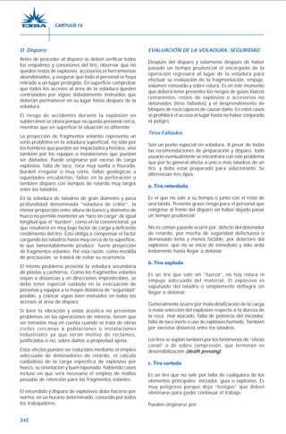 342
D. Disparo
Antes de proceder al disparo se deben verificar todos
los empalmes y conexiones del tiro, observar que no
queden restos de explosivo, accesorios ni herramientas
abandonados, y asegurar que todo el personal se haya
retirado a un lugar protegido. En superficie comprobar
que todos los accesos al área de la voladura queden
controlados por vigías debidamente instruidos que
deberán permanecer en su lugar hasta después de la
voladura.
El riesgo de accidentes durante la explosión en
subterráneo se obvia porque no queda personal cerca,
mientras que en superficie la situación es diferente.
La proyección de fragmentos volantes representa un
serio problema en la voladura superficial, no sólo por
los hombres que pueden ser impactados y heridos, sino
también por los equipos o instalaciones que puedan
ser dañados. Puede originarse por exceso de carga
explosiva, falta de taco, roca muy suelta o fisurada,
burden irregular o muy corto, fallas geológicas u
oquedades encubiertas, fallas en la perforación o
también disparo con tiempos de retardo muy largos
entre los taladros.
En la voladura de taladros de gran diámetro y poca
profundidad denominada “voladura de cráter”, la
menor proporción entre altura de banco y diámetro de
hueco no permite mantener un “taco sin carga” de igual
longitud que el “burden”, como en la convencional, ya
que resultaría en muy bajo factor de carga y deficiente
rendimiento del tiro. Esto obliga a compensar el factor
cargando los taladros hasta muy cerca de la superficie,
lo que lamentablemente produce fuerte proyección
de fragmentos volantes. Por esta razón, como medida
de precaución, se tratará de evitar su ocurrencia.
El mismo problema presenta la voladura secundaria
de plastas y cachorros. Como los fragmentos volantes
viajan a distancias y en direcciones impredecibles, se
debe tener especial cuidado en la evacuación de
personas y equipos a la mayor distancia de “seguridad”
posible, y colocar vigías bien instruidos en todos los
accesos al área de disparo.
Si bien la vibración y onda acústica no presentan
problemas en las operaciones de minería, tienen que
ser tomadas muy en cuenta cuando se trata de obras
civiles cercanas a poblaciones o instalaciones
industriales ya que serán motivo de reclamos,
justificados o no, sobre daños a propiedad ajena.
Estos efectos pueden ser reducidos mediante el empleo
adecuado de detonadores de retardo, el cálculo
cuidadoso de la carga específica de explosivo por
hueco, su orientación y buen taponado, habiendo casos
incluso en que será necesario el empleo de mallas
pesadas de retención para los fragmentos volantes.
El encendido y disparo de explosivos debe hacerse por
norma en un horario determinado, conocido por todos
los trabajadores.
EVALUACIÓN DE LA VOLADURA, SEGURIDAD
Después del disparo y solamente después de haber
pasado un tiempo prudencial el encargado de la
operación regresará al lugar de la voladura para
efectuar su evaluación de la fragmentación, empuje,
volumen removido y sobre rotura. Es en este momento
que deberá tener presentes los riesgos de gases tóxicos
remanentes, restos de explosivo o accesorios no
detonados (tiros fallados) y el desprendimiento de
bloques de roca capaces de causar daño. En estos casos
se prohibirá el acceso al lugar hasta no haber conjurado
el peligro.
Tiros Fallados
Son un punto especial en voladura. A pesar de todas
las recomendaciones de preparación y disparo, todo
usuario eventualmente se encontrará con este problema
que por lo general afecta a uno o más taladros de un
tiro, y debe estar preparado para solucionarlo. Se
diferencian tres tipos:
a. Tiro retardado
Es el que no sale a su tiempo o junto con el resto de
una tanda. Presenta grave riesgo para el personal que
reingrese al frente del disparo sin haber dejado pasar
un tiempo prudencial.
No es común y puede ocurrir por: defecto del detonador
de retardo, por mecha de seguridad defectuosa o
demasiado lenta y menos factible, por deterioro del
explosivo, que no se inicie de inmediato y sólo arda
lentamente hasta llegar a detonar.
b. Tiro soplado
Es un tiro que sale sin “fuerza”, no hay rotura ni
empuje adecuado del material. El explosivo es
expulsado del taladro o simplemente deflagra sin
llegar a detonar.
Generalmente ocurre por mala dosificación de la carga
o mala selección del explosivo respecto a la dureza de
la roca, mal atacado, falta de potencia del iniciador,
falta de taco inerte o uso de explosivo húmedo. También
por excesiva distancia entre los taladros.
Los tiros se soplan también por los fenómenos de “efecto
canal” o de sobre compresión, que terminan en
desensibilización (death pressing).
c. Tiro cortado
Es un tiro que no sale por falla de cualquiera de los
elementos principales: iniciador, guía o explosivo. Es
muy peligroso porque deja “testigos” que deben
eliminarse para poder continuar el trabajo.
Pueden originarse por:
CAPÍTULO 16
 