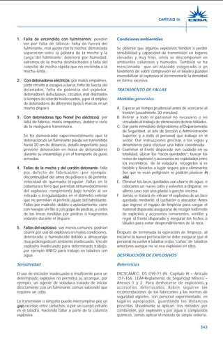 343
1.1.1.1.1. FFFFFalla de encendido con fulminantes:alla de encendido con fulminantes:alla de encendido con fulminantes:alla de encendido con fulminantes:alla de encendido con fulminantes: pueden
ser por falla de fábrica; falta de fuerza del
fulminante, mal ajuste con la mecha; demasiada
separación entre la pólvora de la mecha y la
carga del fulminante; deterioro por humedad,
extremos de la mecha deshilachados y falla del
conector de mecha rápida que no encienda a la
mecha lenta.
2.2.2.2.2. Con detonadores eléctricos:Con detonadores eléctricos:Con detonadores eléctricos:Con detonadores eléctricos:Con detonadores eléctricos: por malos empalmes,
corto circuito o escapes a tierra, falta de fuerza del
detonador, falta de potencia del explosor,
detonadores defectuosos, circuitos mal diseñados
o tiempos de retardo inadecuados, y por el empleo
de detonadores de diferentes tipos o marcas en un
mismo disparo.
3.3.3.3.3. Con detonadores tipo Nonel (no eléctricos):Con detonadores tipo Nonel (no eléctricos):Con detonadores tipo Nonel (no eléctricos):Con detonadores tipo Nonel (no eléctricos):Con detonadores tipo Nonel (no eléctricos): por
falla de fábrica, malos empalmes, doblez o corte
de la manguera transmisora.
Se ha demostrado experimentalmente que la
detonación de un fulminante puede ser transmitida
hasta 20 cm de distancia, detalle importante para
prevenir detonación en masa de detonadores
durante su ensamblaje y en el transporte de guías
armadas.
4.4.4.4.4. FFFFFallas de la mecha y del cordón detonante:allas de la mecha y del cordón detonante:allas de la mecha y del cordón detonante:allas de la mecha y del cordón detonante:allas de la mecha y del cordón detonante: falla
por defecto de fabricación; por ejemplo:
discontinuidad del alma de pólvora o de pentrita;
velocidad de quemado irregular; fallas en la
cobertura o forro que permitan el humedecimiento
del explosivo; rompimiento bajo tensión al ser
estirado e irregularidades en el diámetro exterior
que no permitan el perfecto ajuste del fulminante.
Fallas por maltrato: doblez o aplastamiento; corte
con navajas sin filo o con golpe de piedras, y cortes
de las líneas tendidas por piedras o fragmentos
volantes durante el disparo.
5.5.5.5.5. FFFFFallas del explosivo:allas del explosivo:allas del explosivo:allas del explosivo:allas del explosivo: son menos comunes, podrían
ocurrir por uso de explosivo en malas condiciones,
deteriorado o humedecido debido a almacenaje
muy prolongado en ambiente inadecuado. Uso de
explosivo inadecuado para determinado trabajo,
por ejemplo ANFO para trabajo en taladros con
agua.
Sensitividad
El uso de iniciador inadecuado o insuficiente para un
determinado explosivo no permitirá su arranque, por
ejemplo, un agente de voladura tratado de iniciar
directamente con un fulminante común sabiendo que
requiere un cebo.
La transmisión o simpatía puede interrumpirse por un
gap excesivo entre cartuchos, o por un cuerpo extraño
en el taladro, haciendo fallar a parte de la columna
explosiva.
Condiciones ambientales
Se observa que algunos explosivos tienden a perder
sensibilidad y capacidad de transmisión en lugares
elevados y muy fríos, otros se descomponen en
ambientes calurosos y húmedos. También se ha
mencionado que un atacado exagerado o un
fenómeno de sobre compresión en el taladro pueden
insensibilizar al explosivo al incrementarle la densidad
en forma excesiva.
TRATAMIENTO DE FALLAS
Medidas generales
A. Esperar un tiempo prudencial antes de acercarse al
frontón (usualmente 30 minutos).
B. Retirar a todo el personal no necesario o no
vinculado al trabajo de eliminación de tiros fallados.
C. Dar parte inmediato del problema al Departamento
de Seguridad, al Jefe de Sección o Administración
Superior, y a todo el personal que trabaja en el
sector. Dar instrucciones precisas a los vigías y
dinamiteros para efectuar una labor coordinada.
D. Examinar el frente disparado con cuidado en su
totalidad, ubicar los “tacos quedados”, buscar los
restos de explosivo y accesorios no explotados entre
los escombros de la voladura, recogerlos si es
factible y llevarlos a lugar seguro para eliminarlos
(los que se vean peligrosos se podrán plastear in
situ).
E. Eliminar los tacos quedados con chorro de agua, o
colocarles un nuevo cebo y volverlos a disparar, en
último caso con una plasta o parche encima.
F. Jamás se tratará de extraer el explosivo de un taco
quedado mediante el cucharón o atacador. Antes
que ingrese el equipo de limpieza para cargar el
material disparado asegurarse de recoger todo resto
de explosivo y accesorios remanentes, ventilar y
regar el frente disparado y asegurar los techos o
taludes para evitar desprendimientos de la roca.
Después de terminada la operación de limpieza, al
iniciarse la nueva perforación se debe asegurar que el
personal no vuelve a taladrar en las “cañas” de taladros
anteriores aunque no se vea explosivo en ellos.
DESTRUCCIÓN DE EXPLOSIVOS
Referencias
DICSCAMEC: DS 019-71-IN. Capítulo IX – Artículo
157-166. LGM-Reglamento de Seguridad Minera –
Anexos 1 y 2. Para deshacerse de explosivos y
accesorios deteriorados deben seguirse las
recomendaciones de los fabricantes y las normas de
seguridad vigentes, con personal experimentado, en
lugares apropiados, guardando las distancias
prescritas. Usualmente se aplican tres métodos: por
combustión, por explosión y por agua o compuestos
químicos. Jamás aplicar el método de simple entierro.
CAPÍTULO 16
 