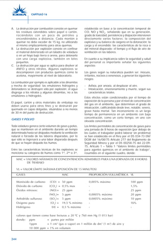 344
A. La destrucción por combustión consiste en quemar
los residuos extendidos sobre papel o cartón,
rociándolos con un poco de petróleo y
encendiéndolos a distancia. Cada montón a
quemar no debe exceder de 15 kg, no utilizando
el mismo emplazamiento para otras quemas.
B. La destrucción por explosión consiste en confinar
el material deteriorado en un taladro de voladura
o en un hoyo bajo tierra o arena, para detonarlo
con una carga explosiva, también en lotes
pequeños.
C. La destrucción por agua se aplica para disolver al
ANFO y otros nitratos. Algunos explosivos se
descomponen con productos químicos como la
acetona, mayormente al nivel de laboratorio.
La combustión por ejemplo es aplicable a las dinamitas
y mecha de seguridad; las emulsiones hidrogeles y
detonadores se destruyen sólo por explosión; el agua
disgrega a los nitratos y algunas dinamitas, no a las
emulsiones o hidrogeles.
El papel, cartón y otros materiales de embalaje no
deben usarse para otros fines y se destruirán por
quemado en capas delgadas, situándose a no menos
de 30 m del punto de destrucción.
GASES Y POLVO
Toda voladura genera cierto volumen de gases y polvo,
que se mantienen en el ambiente durante un tiempo
determinado hasta ser disipados mediante la ventilación
natural o forzada de las labores disparadas, por lo
que sólo se ingresará a una labor disparada después
de que se hayan disipado los humos.
Entre las características técnicas de los explosivos se
menciona su categoría de humos como 1ra
, 2da
o 3ra
,
establecida en base a la concentración temporal de
CO, NO y NO2
, señalando que en su generación,
grado de toxicidad, persistencia y disipación intervienen
directamente varios factores: la composición del
explosivo y su balance de oxígeno en la detonación; la
carga y el encendido; las características de la roca o
del mineral disparado; el tiempo y el flujo de aire de
ventilación en las labores.
En cuanto a su implicancia sobre la seguridad y salud
del personal es importante señalar los siguientes
aspectos:
Los gases según su naturaleza pueden ser: inocuos,
irritantes, nocivos o venenosos, y generan los siguientes
riesgos:
- Asfixia, por anoxia, al desplazar al aire.
- Intoxicación, envenenamiento y muerte, según sus
características letales.
Estos efectos están condicionados por el tiempo de
exposición de la persona y por el nivel de concentración
del gas en el ambiente, que determinan el grado de
intoxicación, calificándolo desde leve, notable, severo,
grave hasta mortal. Tan inconveniente es un largo
tiempo de permanencia en un ambiente con baja
concentración, como un corto tiempo, en uno con
elevada concentración.
Los límites permisibles de concentración de gases para
una jornada de 8 horas de exposición (por debajo de
los cuales el trabajador podrá laborar sin problema)
se han establecido en el Perú por el DS 034-73 EM/
DGM del 16/08/75 Artículo 277 del Reglamento de
Seguridad Minera y por el DS 00258-75 del 22-09-
75, Artículo 1 – Tabla 1 “Valores límites permisibles
para agentes químicos en el ambiente de trabajo”,
resumidos en el siguiente cuadro, donde:
CAPÍTULO 16
MAC = VALORES MÁXIMOS DE CONCENTRACIÓN ADMISIBLES PARA UNA JORNADA DE 8 HORAS
DE TRABAJO
VL = VALOR LÍMITE (MÁXIMA EXPOSICIÓN DE 15 MINUTOS)
GASES MAC PROPORCIÓN VOLUMÉTRICA VL
Monóxido de carbono (CO) = 50 ppm 0,005% máximo 100 ppm
Dióxido de carbono (CO2
) = 0,5% max - 1,5%
Óxidos nitrosos: (NO) = 25 ppm - 25 ppm
(NO2
)= 5 ppm 0,0005% máximo 20 ppm
Anhidrido sulfuroso (SO2
)= 5 ppm 0,0005% máximo 10 ppm
Oxígeno puro (O2
) = 19,5 % mínimo - 16%
Hidrógeno (H) = 0,5 % máximo - -
valores que tienen como base lecturas a 20 0
C y 760 mm Hg (1.013 bar)
donde: ppm = partes por millón
1ppm = 1 cm3
(gas o vapor) en 1 millón de dm3
(1 m3
) de aire y
10 000 ppm = 1% en volumen
 