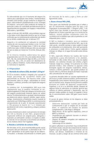 345
Se sobreentiende que en el momento del disparo los
valores pico sobrepasan estos límites, manteniéndose
elevados corto tiempo, ya que conforme se disipan los
gases, éstos tenderán paulatinamente a cero. El tiempo
de limpieza varía para cada condición de trabajo en
particular y debe ser controlado periódicamente por el
departamento de seguridad, con equipos e instrumentos
adecuados y aprobados.
Según el Artículo 282 del RSM, está prohibido ingresar
a una labor recién disparada mientras que no se haya
verificado que la contaminación ambiental esté dentro
de los límites establecidos por el Artículo 277.
Respecto a la ventilación en subsuelo la cantidad
mínima de aire necesaria por hombre es de 3 m3
/min
en 1 500 lugares de trabajo hasta 1 500 m de altitud
(100% más sobre 4 000 m) Artículo 304 y la velocidad
del aire no debe ser menor de 15 m/min, Artículo 306-
307.
En la minería metálica subterránea los gases
preponderantes son CO, CO2
y los óxidos nitrosos NO,
NO2
, Nx, Oy, eventualmente algo de AlO2
y en menor
escala SO2
, SO3
y SH2
en zonas con abundancia de
pirita y sulfuros metálicos. Como información general
se menciona lo siguiente:
A. Peligrosidad
a. Monóxido de carbono (CO), densidad 1,25 kg/m3
El CO es incoloro, inodoro e insípido y ha causado el
mayor porcentaje de accidentes fatales por
gaseamiento en minería. Sin hacerse notar actúa
directamente sobre la sangre, saturándola en forma
gradual y continua, privando a los tejidos del oxígeno
necesario.
Se combina con la hemoglobina 300 veces más
rápidamente que el oxígeno formando la car-
boxihemoglobina (COhb) que bloquea la transferencia
del oxígeno produciendo síntomas típicos de asfixia
interna. El envenenamiento es gradual, exteriorizándose
por dolores de cabeza, náuseas, vómitos, sopor, atonía,
vértigo, inconsciencia y finalmente muerte (cuando la
saturación con COhb llega al 80%); la víctima presenta
enrojecimiento de la piel. A elevada concentración
(>1%) provoca la muerte en 1 a 2 minutos por
paralización del centro respiratorio y colapso cardíaco
subsecuente.
El único método para salvar a una persona con síncopa
por CO es llevarla al aire libre, proporcionarle
respiración artificial con oxígeno puro, abrigarla e
inyectarle un estimulante cardíaco si el pulso es débil.
EL nivel de CO en subsuelo se incrementa con el humo
de los motores diesel mal regulados.
b. Bióxido o anhidrido de carbono (CO2
)
Por otro lado, el CO2
al ser incombustible puede causar
la muerte sólo por sofocación; su densidad es de 1,97
kg/m3
ubicándose en las partes bajas de las labores;
es incoloro; a elevada concentración es irritante para
las mucosas de la nariz y ojos y tiene un olor
ligeramente ácido.
c. Gases nitrosos NO y NO2
Estos gases son fácilmente percibidos por el olfato y
por ser fuertemente irritantes para los ojos y vía
respiratoria. Su densidad (NO: 1,34 kg/m3
y NO2
: 1,45
kg/m3
) hace que tiendan a permanecer en mayor
proporción en el piso y paredes que en el techo de las
labores; incluso quedan remanentes entre los
escombros de la voladura que sólo al palearlos se van
disipando poco a poco.
El NO es inodoro e incoloro, pero se combina
rápidamente con oxígeno para formar NO2
, que es de
color pardo, amarillo-naranja a rojizo según el rango
de combustión en la detonación, tiene olor persistente
a amoníaco o ácido nítrico. Como agente oxidante
enérgico se diluye en el agua formando ácido nitroso
y nítrico.
El NO2
aspirado inflama los tejidos del tracto
respiratorio y pasa directamente a los alvéolos,
formando en ellos ácido nítrico que ataca los tejidos
blandos. Los síntomas iniciales son cefalea y ligero
malestar, luego tos y vértigo. Si la persona no recibe
atención médica, estos síntomas se agravan como
bronquitis aguda con angustia respiratoria, disnea,
cianosis y edema pulmonar, que puede producir la
muerte entre 6 y 48 horas después de haber respirado
alta concentración de estos gases.
La persona afectada debe ser sacada rápidamente al
aire fresco y recibir asistencia médica, preferentemente
hospitalizada como mínimo 48 horas para control, ya
que en muchos casos, después de los primeros auxilios
presenta un cuadro de aparente recuperación,
engañosa, y se va a su domicilio donde, después de
algunas horas le sobreviene un malestar general que
culmina en edema pulmonar e hipotensión, que sin
atención médica produce la muerte al segundo o tercer
día. A concentraciones sobre 300 ppm causa muerte
súbita.
El exceso de gases nitrosos en los disparos se debe
primordialmente a:
- Deficiente detonación; cuando por falta de
confinamiento o por el empleo de un iniciador
débil, el explosivo del taladro no detona
completamente y sólo llega a deflagrar.
- Mala mezcla de los agentes explosivos, como el
ANFO y similares.
- Degradación del explosivo durante el almace-
namiento (shelf life).
- Disparo de taladros anegados con explosivo no
resistente al agua.
- Sobrecarga de los taladros.
Los gases sulfurosos se presentan muy eventualmente
y en menor escala, más por descomposición de materia
orgánica que por disparo, pero se mezclan con los
demás, son densos, malolientes e irritantes de las
mucosas. La piel y sangre de las víctimas toma color
CAPÍTULO 16
 