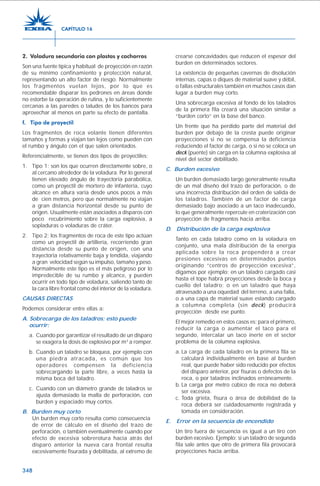 348
2. Voladura secundaria con plastas y cachorros
Son una fuente típica y habitual de proyección en razón
de su mínimo confinamiento y protección natural,
representando un alto factor de riesgo. Normalmente
los fragmentos vuelan lejos, por lo que es
recomendable disparar los pedrones en áreas donde
no estorbe la operación de rutina, y lo suficientemente
cercanas a las paredes o taludes de los bancos para
aprovechar al menos en parte su efecto de pantalla.
f. Tipo de proyectil
Los fragmentos de roca volante tienen diferentes
tamaños y formas y viajan tan lejos como pueden con
el rumbo y ángulo con el que salen orientados.
Referencialmente, se tienen dos tipos de proyectiles:
1. Tipo 1: son los que ocurren directamente sobre, o
al cercano alrededor de la voladura. Por lo general
tienen elevado ángulo de trayectoria parabólica,
como un proyectil de mortero de infantería, cuyo
alcance en altura varía desde unos pocos a más
de cien metros, pero que normalmente no viajan
a gran distancia horizontal desde su punto de
origen. Usualmente están asociados a disparos con
poco recubrimiento sobre la carga explosiva, a
sopladuras o voladuras de cráter.
2. Tipo 2: los fragmentos de roca de este tipo actúan
como un proyectil de artillería, recorriendo gran
distancia desde su punto de origen, con una
trayectoria relativamente baja y tendida, viajando
a gran velocidad según su impulso, tamaño y peso.
Normalmente este tipo es el más peligroso por lo
impredecible de su rumbo y alcance, y pueden
ocurrir en todo tipo de voladura, saliendo tanto de
la cara libre frontal como del interior de la voladura.
CAUSAS DIRECTAS
Podemos considerar entre ellas a:
A. Sobrecarga de los taladros; esto puede
ocurrir:
a. Cuando por garantizar el resultado de un disparo
se exagera la dosis de explosivo por m3
a romper.
b. Cuando un taladro se bloquea, por ejemplo con
una piedra atracada, es común que los
operadores compensen la deficiencia
sobrecargando la parte libre, a veces hasta la
misma boca del taladro.
c. Cuando con un diámetro grande de taladros se
ajusta demasiado la malla de perforación, con
burden y espaciado muy cortos.
B. Burden muy corto
Un burden muy corto resulta como consecuencia
de error de cálculo en el diseño del trazo de
perforación, o también eventualmente cuando por
efecto de excesiva sobrerotura hacia atrás del
disparo anterior la nueva cara frontal resulta
excesivamente fisurada y debilitada, al extremo de
crearse concavidades que reducen el espesor del
burden en determinados sectores.
La existencia de pequeñas cavernas de disolución
internas, capas o diques de material suave y débil,
o fallas estructurales también en muchos casos dan
lugar a burden muy corto.
Una sobrecarga excesiva al fondo de los taladros
de la primera fila creará una situación similar a
“burden corto” en la base del banco.
Un frente que ha perdido parte del material del
burden por debajo de la cresta puede originar
proyecciones si no se compensa la deficiencia
reduciendo el factor de carga, o si no se coloca un
deck (puente) sin carga en la columna explosiva al
nivel del sector debilitado.
C. Burden excesivo
Un burden demasiado largo generalmente resulta
de un mal diseño del trazo de perforación, o de
una incorrecta distribución del orden de salida de
los taladros. También de un factor de carga
demasiado bajo asociado a un taco inadecuado,
lo que generalmente repercute en craterización con
proyección de fragmentos hacia arriba.
D. Distribución de la carga explosiva
Tanto en cada taladro como en la voladura en
conjunto, una mala distribución de la energía
aplicada sobre la roca propenderá a crear
presiones excesivas en determinados puntos
originando “centros de proyección excesiva”,
digamos por ejemplo: en un taladro cargado casi
hasta el tope habrá proyecciones desde la boca y
cuello del taladro; o en un taladro que haya
atravesado a una oquedad del terreno, a una falla,
o a una capa de material suave estando cargado
a columna completa (sin deck) producirá
proyección desde ese punto.
El mejor remedio en estos casos es: para el primero,
reducir la carga o aumentar el taco para el
segundo, intercalar un taco inerte en el sector
problema de la columna explosiva.
a. La carga de cada taladro en la primera fila se
calculará individualmente en base al burden
real, que puede haber sido reducido por efectos
del disparo anterior, por fisuras o defectos de la
roca, o por taladros inclinados erróneamente.
b. La carga por metro cúbico de roca no deberá
ser excesiva.
c. Toda grieta, fisura o área de debilidad de la
roca deberá ser cuidadosamente registrada y
tomada en consideración.
E. Error en la secuencia de encendido
Un tiro fuera de secuencia es igual a un tiro con
burden excesivo. Ejemplo: si un taladro de segunda
fila sale antes que otro de primera fila provocará
proyecciones hacia arriba.
CAPÍTULO 16
 